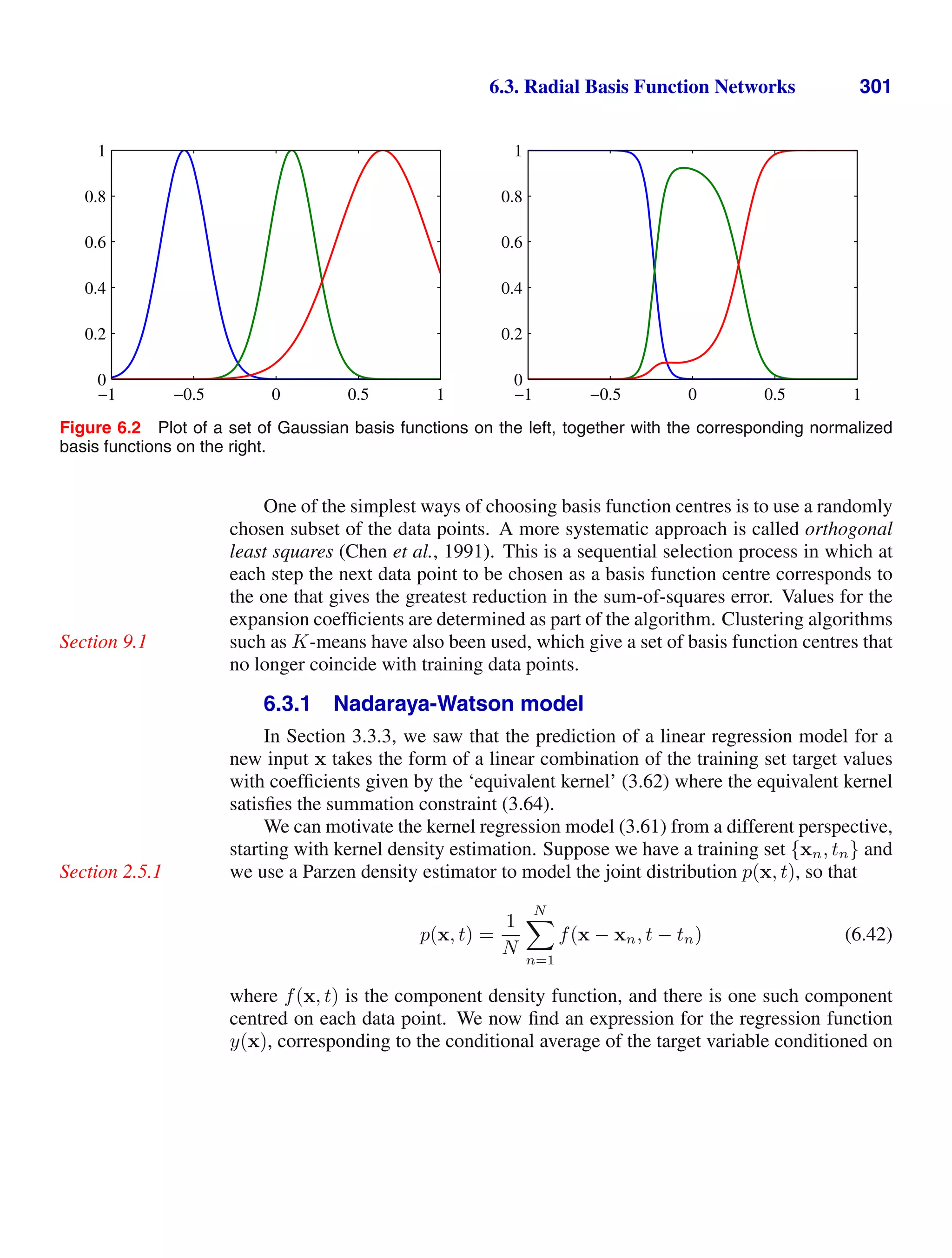 6.3. Radial Basis Function Networks 301
−1 −0.5 0 0.5 1
0
0.2
0.4
0.6
0.8
1
−1 −0.5 0 0.5 1
0
0.2
0.4
0.6
0.8
1
Figure 6.2 Plot of a set of Gaussian basis functions on the left, together with the corresponding normalized
basis functions on the right.
One of the simplest ways of choosing basis function centres is to use a randomly
chosen subset of the data points. A more systematic approach is called orthogonal
least squares (Chen et al., 1991). This is a sequential selection process in which at
each step the next data point to be chosen as a basis function centre corresponds to
the one that gives the greatest reduction in the sum-of-squares error. Values for the
expansion coefﬁcients are determined as part of the algorithm. Clustering algorithms
such as K-means have also been used, which give a set of basis function centres that
Section 9.1
no longer coincide with training data points.
6.3.1 Nadaraya-Watson model
In Section 3.3.3, we saw that the prediction of a linear regression model for a
new input x takes the form of a linear combination of the training set target values
with coefﬁcients given by the ‘equivalent kernel’ (3.62) where the equivalent kernel
satisﬁes the summation constraint (3.64).
We can motivate the kernel regression model (3.61) from a different perspective,
starting with kernel density estimation. Suppose we have a training set {xn, tn} and
we use a Parzen density estimator to model the joint distribution p(x, t), so that
Section 2.5.1
p(x, t) =
1
N
N

n=1
f(x − xn, t − tn) (6.42)
where f(x, t) is the component density function, and there is one such component
centred on each data point. We now ﬁnd an expression for the regression function
y(x), corresponding to the conditional average of the target variable conditioned on
 