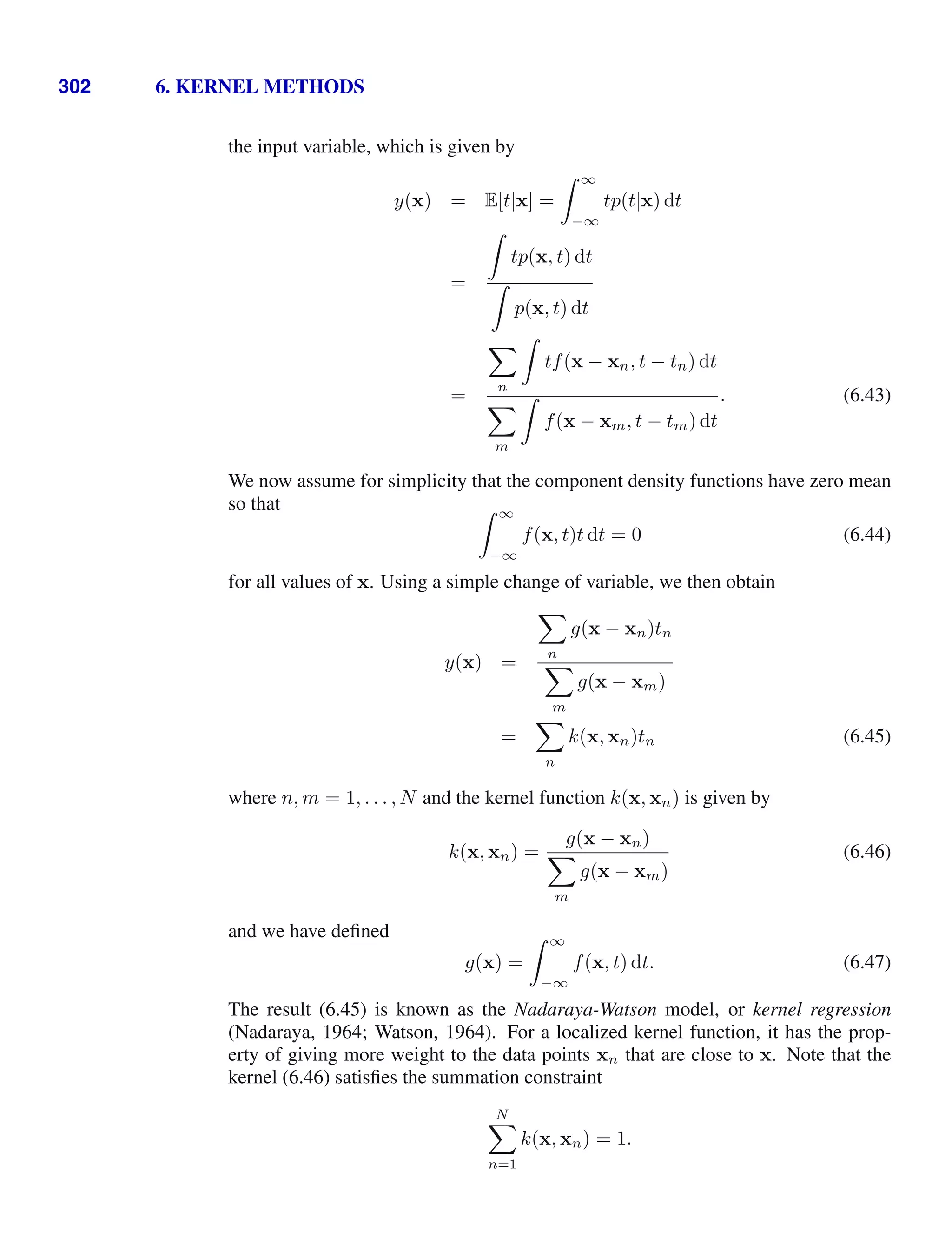 302 6. KERNEL METHODS
the input variable, which is given by
y(x) = E[t|x] =
 ∞
−∞
tp(t|x) dt
=

tp(x, t) dt

p(x, t) dt
=

n

tf(x − xn, t − tn) dt

m

f(x − xm, t − tm) dt
. (6.43)
We now assume for simplicity that the component density functions have zero mean
so that  ∞
−∞
f(x, t)t dt = 0 (6.44)
for all values of x. Using a simple change of variable, we then obtain
y(x) =

n
g(x − xn)tn

m
g(x − xm)
=

n
k(x, xn)tn (6.45)
where n, m = 1, . . . , N and the kernel function k(x, xn) is given by
k(x, xn) =
g(x − xn)

m
g(x − xm)
(6.46)
and we have deﬁned
g(x) =
 ∞
−∞
f(x, t) dt. (6.47)
The result (6.45) is known as the Nadaraya-Watson model, or kernel regression
(Nadaraya, 1964; Watson, 1964). For a localized kernel function, it has the prop-
erty of giving more weight to the data points xn that are close to x. Note that the
kernel (6.46) satisﬁes the summation constraint
N

n=1
k(x, xn) = 1.
 