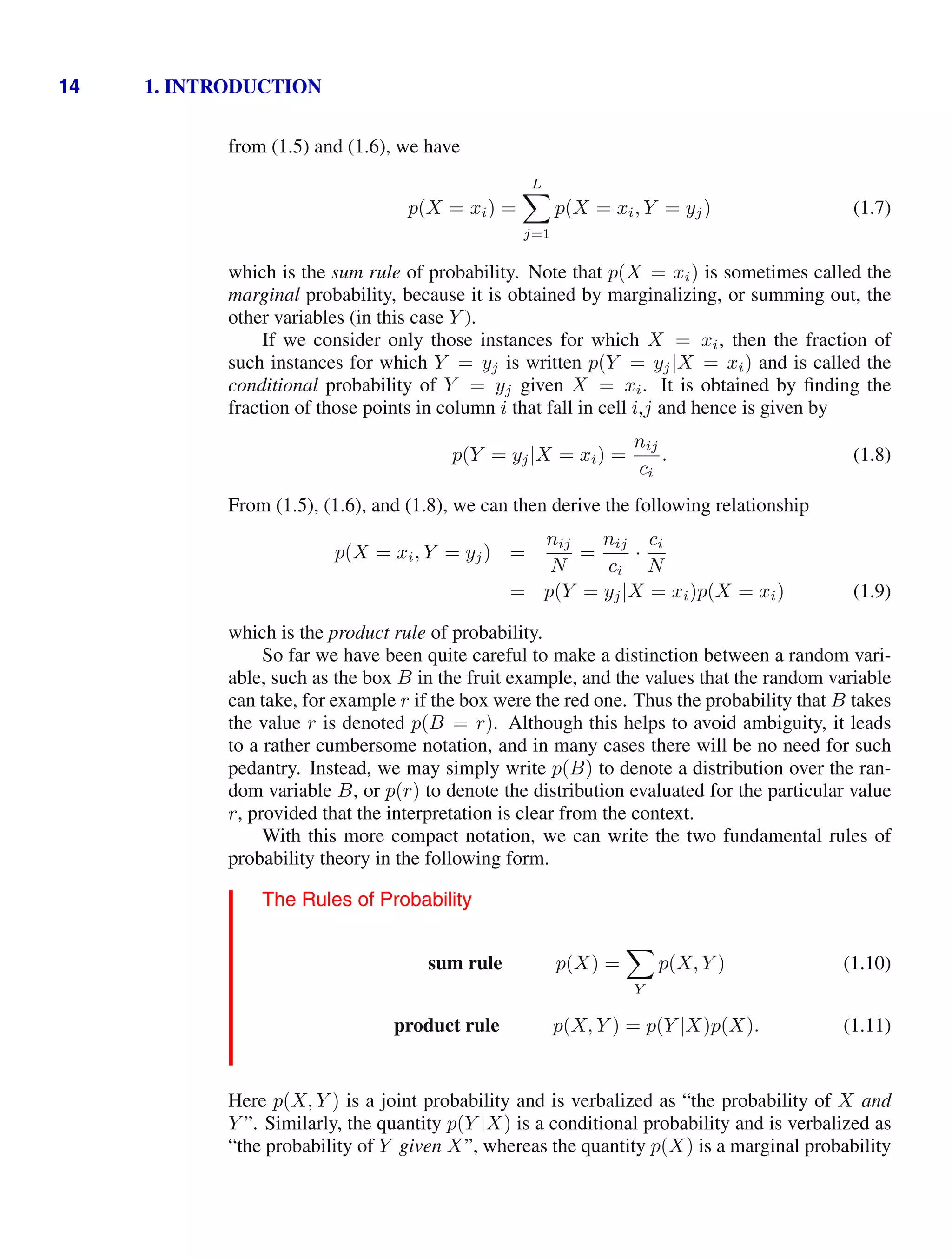 14 1. INTRODUCTION
from (1.5) and (1.6), we have
p(X = xi) =
L

j=1
p(X = xi, Y = yj) (1.7)
which is the sum rule of probability. Note that p(X = xi) is sometimes called the
marginal probability, because it is obtained by marginalizing, or summing out, the
other variables (in this case Y ).
If we consider only those instances for which X = xi, then the fraction of
such instances for which Y = yj is written p(Y = yj|X = xi) and is called the
conditional probability of Y = yj given X = xi. It is obtained by ﬁnding the
fraction of those points in column i that fall in cell i,j and hence is given by
p(Y = yj|X = xi) =
nij
ci
. (1.8)
From (1.5), (1.6), and (1.8), we can then derive the following relationship
p(X = xi, Y = yj) =
nij
N
=
nij
ci
·
ci
N
= p(Y = yj|X = xi)p(X = xi) (1.9)
which is the product rule of probability.
So far we have been quite careful to make a distinction between a random vari-
able, such as the box B in the fruit example, and the values that the random variable
can take, for example r if the box were the red one. Thus the probability that B takes
the value r is denoted p(B = r). Although this helps to avoid ambiguity, it leads
to a rather cumbersome notation, and in many cases there will be no need for such
pedantry. Instead, we may simply write p(B) to denote a distribution over the ran-
dom variable B, or p(r) to denote the distribution evaluated for the particular value
r, provided that the interpretation is clear from the context.
With this more compact notation, we can write the two fundamental rules of
probability theory in the following form.
The Rules of Probability
sum rule p(X) =

Y
p(X, Y ) (1.10)
product rule p(X, Y ) = p(Y |X)p(X). (1.11)
Here p(X, Y ) is a joint probability and is verbalized as “the probability of X and
Y ”. Similarly, the quantity p(Y |X) is a conditional probability and is verbalized as
“the probability of Y given X”, whereas the quantity p(X) is a marginal probability
 