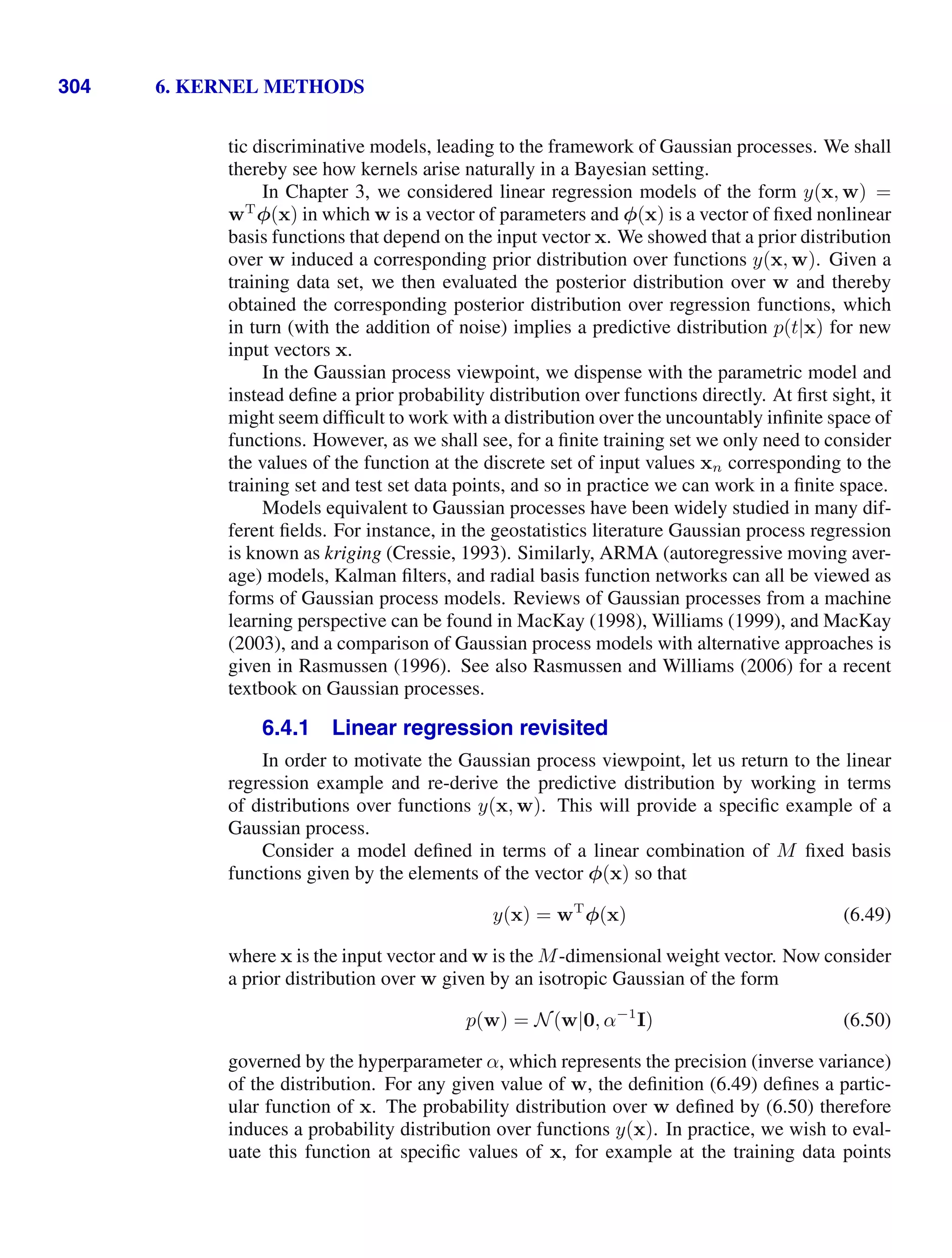 304 6. KERNEL METHODS
tic discriminative models, leading to the framework of Gaussian processes. We shall
thereby see how kernels arise naturally in a Bayesian setting.
In Chapter 3, we considered linear regression models of the form y(x, w) =
wT
φ(x) in which w is a vector of parameters and φ(x) is a vector of ﬁxed nonlinear
basis functions that depend on the input vector x. We showed that a prior distribution
over w induced a corresponding prior distribution over functions y(x, w). Given a
training data set, we then evaluated the posterior distribution over w and thereby
obtained the corresponding posterior distribution over regression functions, which
in turn (with the addition of noise) implies a predictive distribution p(t|x) for new
input vectors x.
In the Gaussian process viewpoint, we dispense with the parametric model and
instead deﬁne a prior probability distribution over functions directly. At ﬁrst sight, it
might seem difﬁcult to work with a distribution over the uncountably inﬁnite space of
functions. However, as we shall see, for a ﬁnite training set we only need to consider
the values of the function at the discrete set of input values xn corresponding to the
training set and test set data points, and so in practice we can work in a ﬁnite space.
Models equivalent to Gaussian processes have been widely studied in many dif-
ferent ﬁelds. For instance, in the geostatistics literature Gaussian process regression
is known as kriging (Cressie, 1993). Similarly, ARMA (autoregressive moving aver-
age) models, Kalman ﬁlters, and radial basis function networks can all be viewed as
forms of Gaussian process models. Reviews of Gaussian processes from a machine
learning perspective can be found in MacKay (1998), Williams (1999), and MacKay
(2003), and a comparison of Gaussian process models with alternative approaches is
given in Rasmussen (1996). See also Rasmussen and Williams (2006) for a recent
textbook on Gaussian processes.
6.4.1 Linear regression revisited
In order to motivate the Gaussian process viewpoint, let us return to the linear
regression example and re-derive the predictive distribution by working in terms
of distributions over functions y(x, w). This will provide a speciﬁc example of a
Gaussian process.
Consider a model deﬁned in terms of a linear combination of M ﬁxed basis
functions given by the elements of the vector φ(x) so that
y(x) = wT
φ(x) (6.49)
where x is the input vector and w is the M-dimensional weight vector. Now consider
a prior distribution over w given by an isotropic Gaussian of the form
p(w) = N(w|0, α−1
I) (6.50)
governed by the hyperparameter α, which represents the precision (inverse variance)
of the distribution. For any given value of w, the deﬁnition (6.49) deﬁnes a partic-
ular function of x. The probability distribution over w deﬁned by (6.50) therefore
induces a probability distribution over functions y(x). In practice, we wish to eval-
uate this function at speciﬁc values of x, for example at the training data points
 