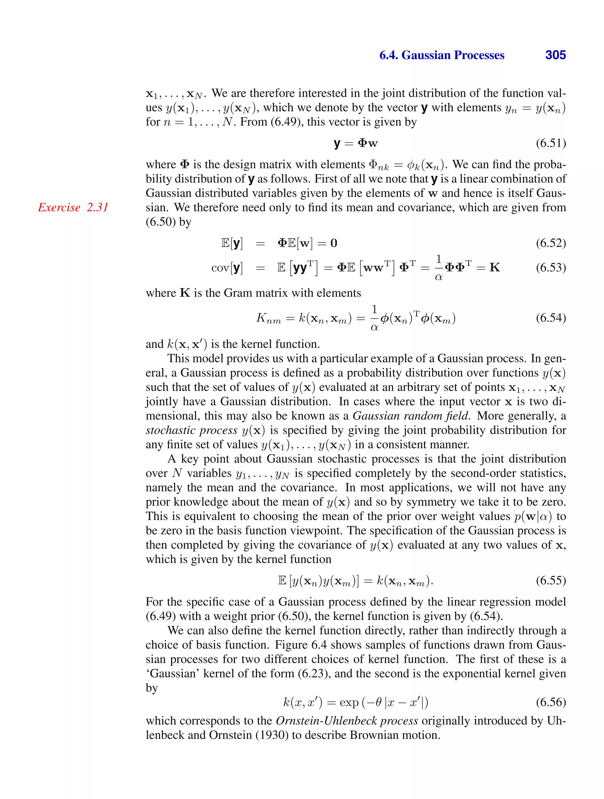 6.4. Gaussian Processes 305
x1, . . . , xN . We are therefore interested in the joint distribution of the function val-
ues y(x1), . . . , y(xN ), which we denote by the vector y with elements yn = y(xn)
for n = 1, . . . , N. From (6.49), this vector is given by
y = Φw (6.51)
where Φ is the design matrix with elements Φnk = φk(xn). We can ﬁnd the proba-
bility distribution of y as follows. First of all we note that y is a linear combination of
Gaussian distributed variables given by the elements of w and hence is itself Gaus-
sian. We therefore need only to ﬁnd its mean and covariance, which are given from
Exercise 2.31
(6.50) by
E[y] = ΦE[w] = 0 (6.52)
cov[y] = E

yyT
= ΦE

wwT
ΦT
=
1
α
ΦΦT
= K (6.53)
where K is the Gram matrix with elements
Knm = k(xn, xm) =
1
α
φ(xn)T
φ(xm) (6.54)
and k(x, x
) is the kernel function.
This model provides us with a particular example of a Gaussian process. In gen-
eral, a Gaussian process is deﬁned as a probability distribution over functions y(x)
such that the set of values of y(x) evaluated at an arbitrary set of points x1, . . . , xN
jointly have a Gaussian distribution. In cases where the input vector x is two di-
mensional, this may also be known as a Gaussian random ﬁeld. More generally, a
stochastic process y(x) is speciﬁed by giving the joint probability distribution for
any ﬁnite set of values y(x1), . . . , y(xN ) in a consistent manner.
A key point about Gaussian stochastic processes is that the joint distribution
over N variables y1, . . . , yN is speciﬁed completely by the second-order statistics,
namely the mean and the covariance. In most applications, we will not have any
prior knowledge about the mean of y(x) and so by symmetry we take it to be zero.
This is equivalent to choosing the mean of the prior over weight values p(w|α) to
be zero in the basis function viewpoint. The speciﬁcation of the Gaussian process is
then completed by giving the covariance of y(x) evaluated at any two values of x,
which is given by the kernel function
E [y(xn)y(xm)] = k(xn, xm). (6.55)
For the speciﬁc case of a Gaussian process deﬁned by the linear regression model
(6.49) with a weight prior (6.50), the kernel function is given by (6.54).
We can also deﬁne the kernel function directly, rather than indirectly through a
choice of basis function. Figure 6.4 shows samples of functions drawn from Gaus-
sian processes for two different choices of kernel function. The ﬁrst of these is a
‘Gaussian’ kernel of the form (6.23), and the second is the exponential kernel given
by
k(x, x
) = exp (−θ |x − x
|) (6.56)
which corresponds to the Ornstein-Uhlenbeck process originally introduced by Uh-
lenbeck and Ornstein (1930) to describe Brownian motion.
 