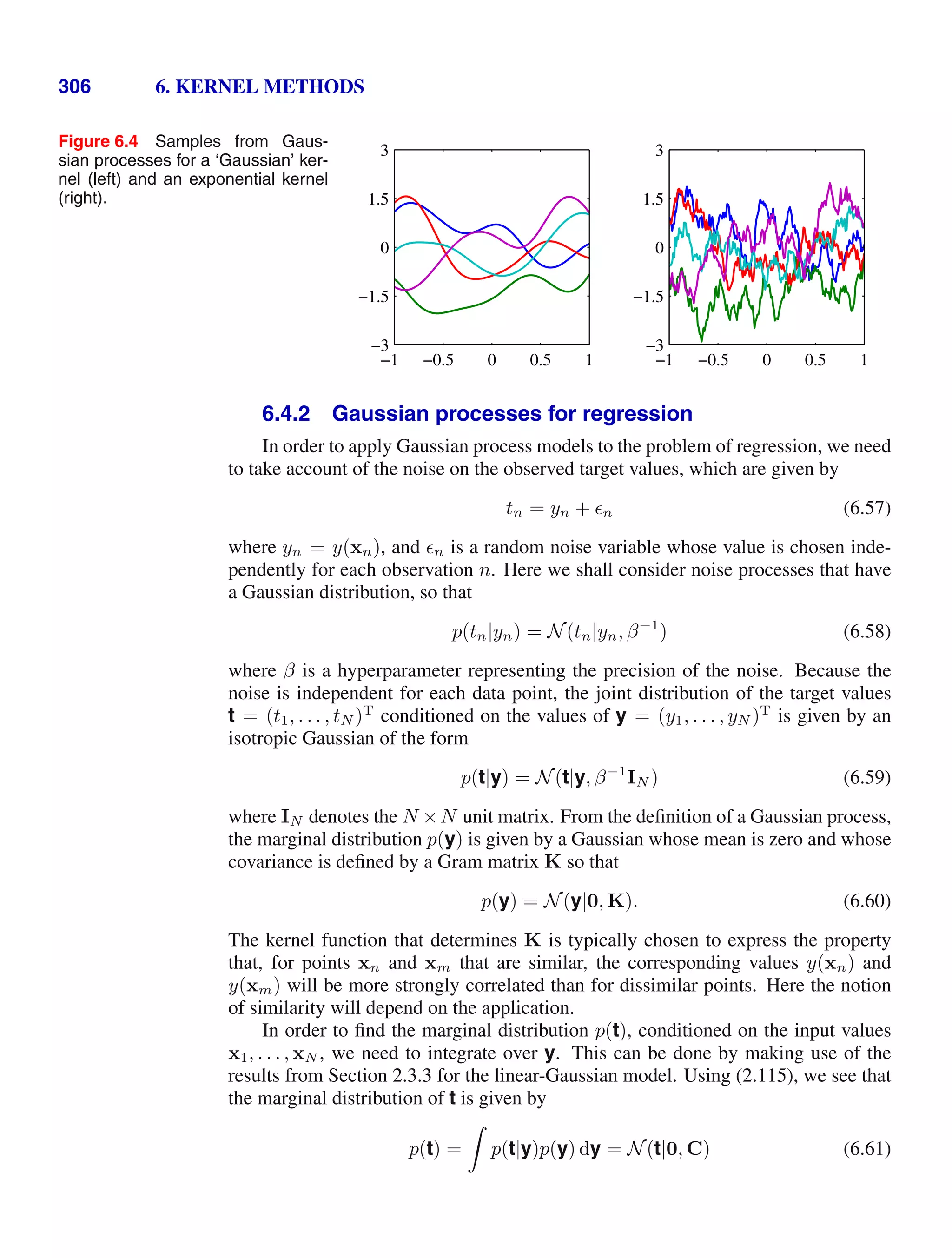 306 6. KERNEL METHODS
Figure 6.4 Samples from Gaus-
sian processes for a ‘Gaussian’ ker-
nel (left) and an exponential kernel
(right).
−1 −0.5 0 0.5 1
−3
−1.5
0
1.5
3
−1 −0.5 0 0.5 1
−3
−1.5
0
1.5
3
6.4.2 Gaussian processes for regression
In order to apply Gaussian process models to the problem of regression, we need
to take account of the noise on the observed target values, which are given by
tn = yn + n (6.57)
where yn = y(xn), and n is a random noise variable whose value is chosen inde-
pendently for each observation n. Here we shall consider noise processes that have
a Gaussian distribution, so that
p(tn|yn) = N(tn|yn, β−1
) (6.58)
where β is a hyperparameter representing the precision of the noise. Because the
noise is independent for each data point, the joint distribution of the target values
t = (t1, . . . , tN )T
conditioned on the values of y = (y1, . . . , yN )T
is given by an
isotropic Gaussian of the form
p(t|y) = N(t|y, β−1
IN ) (6.59)
where IN denotes the N ×N unit matrix. From the deﬁnition of a Gaussian process,
the marginal distribution p(y) is given by a Gaussian whose mean is zero and whose
covariance is deﬁned by a Gram matrix K so that
p(y) = N(y|0, K). (6.60)
The kernel function that determines K is typically chosen to express the property
that, for points xn and xm that are similar, the corresponding values y(xn) and
y(xm) will be more strongly correlated than for dissimilar points. Here the notion
of similarity will depend on the application.
In order to ﬁnd the marginal distribution p(t), conditioned on the input values
x1, . . . , xN , we need to integrate over y. This can be done by making use of the
results from Section 2.3.3 for the linear-Gaussian model. Using (2.115), we see that
the marginal distribution of t is given by
p(t) =

p(t|y)p(y) dy = N(t|0, C) (6.61)
 