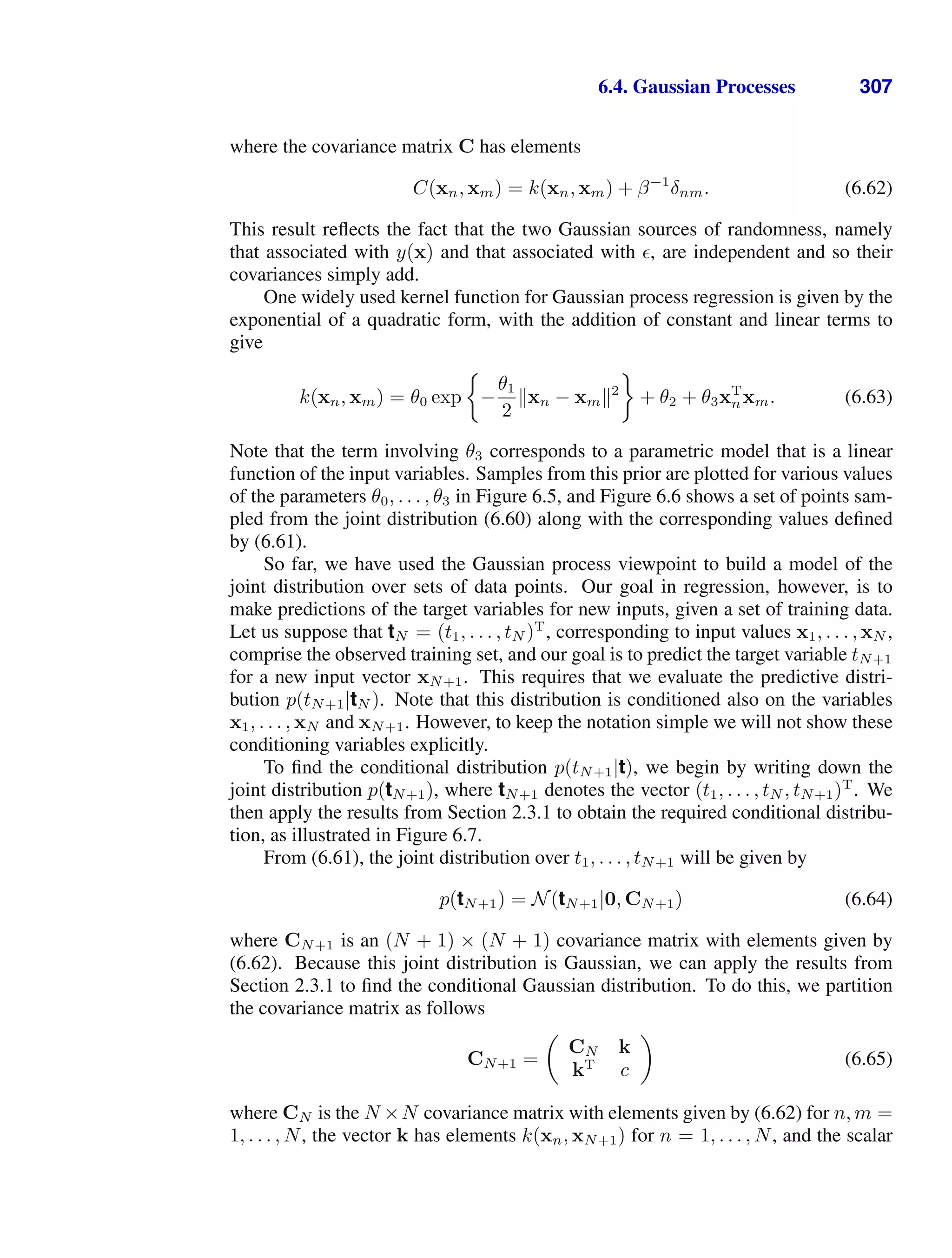 6.4. Gaussian Processes 307
where the covariance matrix C has elements
C(xn, xm) = k(xn, xm) + β−1
δnm. (6.62)
This result reﬂects the fact that the two Gaussian sources of randomness, namely
that associated with y(x) and that associated with , are independent and so their
covariances simply add.
One widely used kernel function for Gaussian process regression is given by the
exponential of a quadratic form, with the addition of constant and linear terms to
give
k(xn, xm) = θ0 exp −
θ1
2
xn − xm2
+ θ2 + θ3xT
nxm. (6.63)
Note that the term involving θ3 corresponds to a parametric model that is a linear
function of the input variables. Samples from this prior are plotted for various values
of the parameters θ0, . . . , θ3 in Figure 6.5, and Figure 6.6 shows a set of points sam-
pled from the joint distribution (6.60) along with the corresponding values deﬁned
by (6.61).
So far, we have used the Gaussian process viewpoint to build a model of the
joint distribution over sets of data points. Our goal in regression, however, is to
make predictions of the target variables for new inputs, given a set of training data.
Let us suppose that tN = (t1, . . . , tN )T
, corresponding to input values x1, . . . , xN ,
comprise the observed training set, and our goal is to predict the target variable tN+1
for a new input vector xN+1. This requires that we evaluate the predictive distri-
bution p(tN+1|tN ). Note that this distribution is conditioned also on the variables
x1, . . . , xN and xN+1. However, to keep the notation simple we will not show these
conditioning variables explicitly.
To ﬁnd the conditional distribution p(tN+1|t), we begin by writing down the
joint distribution p(tN+1), where tN+1 denotes the vector (t1, . . . , tN , tN+1)T
. We
then apply the results from Section 2.3.1 to obtain the required conditional distribu-
tion, as illustrated in Figure 6.7.
From (6.61), the joint distribution over t1, . . . , tN+1 will be given by
p(tN+1) = N(tN+1|0, CN+1) (6.64)
where CN+1 is an (N + 1) × (N + 1) covariance matrix with elements given by
(6.62). Because this joint distribution is Gaussian, we can apply the results from
Section 2.3.1 to ﬁnd the conditional Gaussian distribution. To do this, we partition
the covariance matrix as follows
CN+1 =

CN k
kT
c

(6.65)
where CN is the N ×N covariance matrix with elements given by (6.62) for n, m =
1, . . . , N, the vector k has elements k(xn, xN+1) for n = 1, . . . , N, and the scalar
 