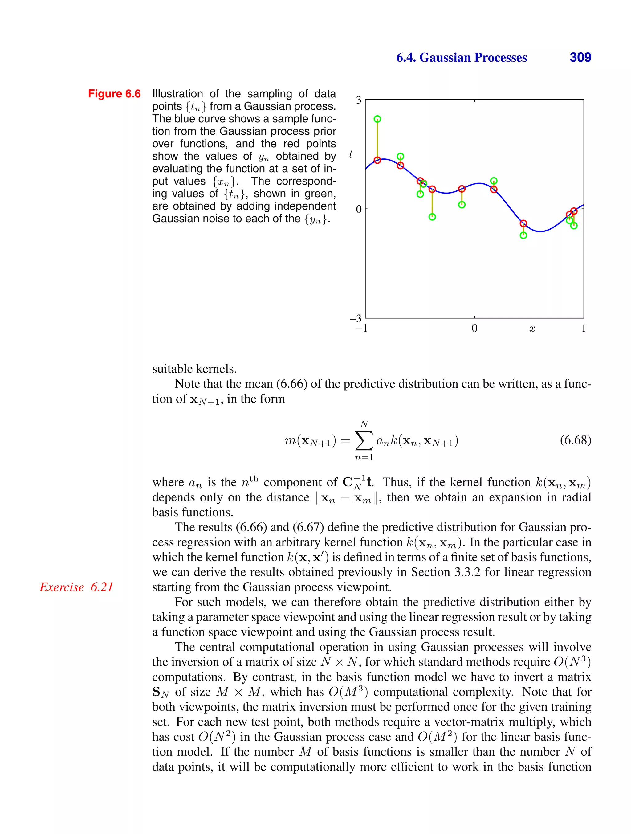 6.4. Gaussian Processes 309
Figure 6.6 Illustration of the sampling of data
points {tn} from a Gaussian process.
The blue curve shows a sample func-
tion from the Gaussian process prior
over functions, and the red points
show the values of yn obtained by
evaluating the function at a set of in-
put values {xn}. The correspond-
ing values of {tn}, shown in green,
are obtained by adding independent
Gaussian noise to each of the {yn}.
x
t
−1 0 1
−3
0
3
suitable kernels.
Note that the mean (6.66) of the predictive distribution can be written, as a func-
tion of xN+1, in the form
m(xN+1) =
N

n=1
ank(xn, xN+1) (6.68)
where an is the nth
component of C−1
N t. Thus, if the kernel function k(xn, xm)
depends only on the distance xn − xm, then we obtain an expansion in radial
basis functions.
The results (6.66) and (6.67) deﬁne the predictive distribution for Gaussian pro-
cess regression with an arbitrary kernel function k(xn, xm). In the particular case in
which the kernel function k(x, x
) is deﬁned in terms of a ﬁnite set of basis functions,
we can derive the results obtained previously in Section 3.3.2 for linear regression
starting from the Gaussian process viewpoint.
Exercise 6.21
For such models, we can therefore obtain the predictive distribution either by
taking a parameter space viewpoint and using the linear regression result or by taking
a function space viewpoint and using the Gaussian process result.
The central computational operation in using Gaussian processes will involve
the inversion of a matrix of size N × N, for which standard methods require O(N3
)
computations. By contrast, in the basis function model we have to invert a matrix
SN of size M × M, which has O(M3
) computational complexity. Note that for
both viewpoints, the matrix inversion must be performed once for the given training
set. For each new test point, both methods require a vector-matrix multiply, which
has cost O(N2
) in the Gaussian process case and O(M2
) for the linear basis func-
tion model. If the number M of basis functions is smaller than the number N of
data points, it will be computationally more efﬁcient to work in the basis function
 