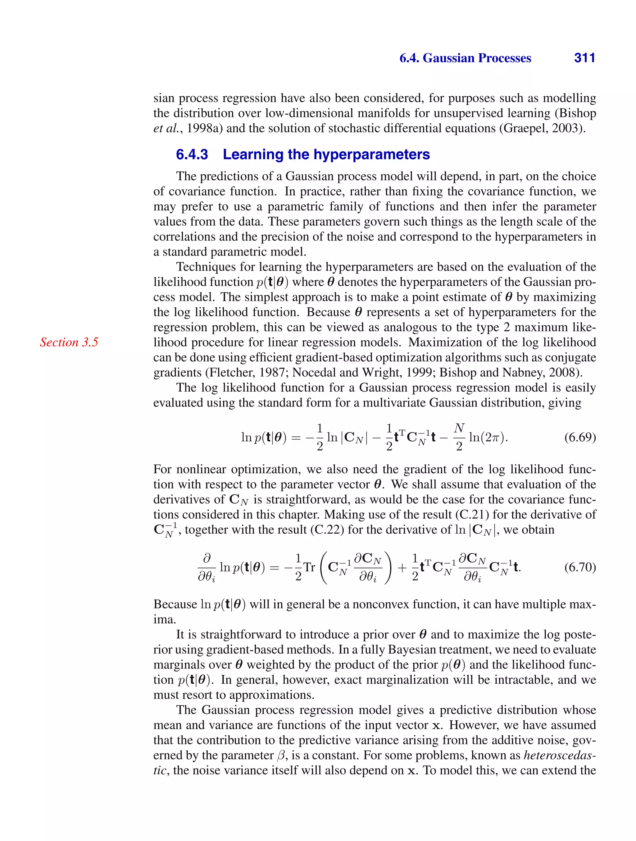 6.4. Gaussian Processes 311
sian process regression have also been considered, for purposes such as modelling
the distribution over low-dimensional manifolds for unsupervised learning (Bishop
et al., 1998a) and the solution of stochastic differential equations (Graepel, 2003).
6.4.3 Learning the hyperparameters
The predictions of a Gaussian process model will depend, in part, on the choice
of covariance function. In practice, rather than ﬁxing the covariance function, we
may prefer to use a parametric family of functions and then infer the parameter
values from the data. These parameters govern such things as the length scale of the
correlations and the precision of the noise and correspond to the hyperparameters in
a standard parametric model.
Techniques for learning the hyperparameters are based on the evaluation of the
likelihood function p(t|θ) where θ denotes the hyperparameters of the Gaussian pro-
cess model. The simplest approach is to make a point estimate of θ by maximizing
the log likelihood function. Because θ represents a set of hyperparameters for the
regression problem, this can be viewed as analogous to the type 2 maximum like-
lihood procedure for linear regression models. Maximization of the log likelihood
Section 3.5
can be done using efﬁcient gradient-based optimization algorithms such as conjugate
gradients (Fletcher, 1987; Nocedal and Wright, 1999; Bishop and Nabney, 2008).
The log likelihood function for a Gaussian process regression model is easily
evaluated using the standard form for a multivariate Gaussian distribution, giving
ln p(t|θ) = −
1
2
ln |CN | −
1
2
tT
C−1
N t −
N
2
ln(2π). (6.69)
For nonlinear optimization, we also need the gradient of the log likelihood func-
tion with respect to the parameter vector θ. We shall assume that evaluation of the
derivatives of CN is straightforward, as would be the case for the covariance func-
tions considered in this chapter. Making use of the result (C.21) for the derivative of
C−1
N , together with the result (C.22) for the derivative of ln |CN |, we obtain
∂
∂θi
ln p(t|θ) = −
1
2
Tr

C−1
N
∂CN
∂θi

+
1
2
tT
C−1
N
∂CN
∂θi
C−1
N t. (6.70)
Because ln p(t|θ) will in general be a nonconvex function, it can have multiple max-
ima.
It is straightforward to introduce a prior over θ and to maximize the log poste-
rior using gradient-based methods. In a fully Bayesian treatment, we need to evaluate
marginals over θ weighted by the product of the prior p(θ) and the likelihood func-
tion p(t|θ). In general, however, exact marginalization will be intractable, and we
must resort to approximations.
The Gaussian process regression model gives a predictive distribution whose
mean and variance are functions of the input vector x. However, we have assumed
that the contribution to the predictive variance arising from the additive noise, gov-
erned by the parameter β, is a constant. For some problems, known as heteroscedas-
tic, the noise variance itself will also depend on x. To model this, we can extend the
 