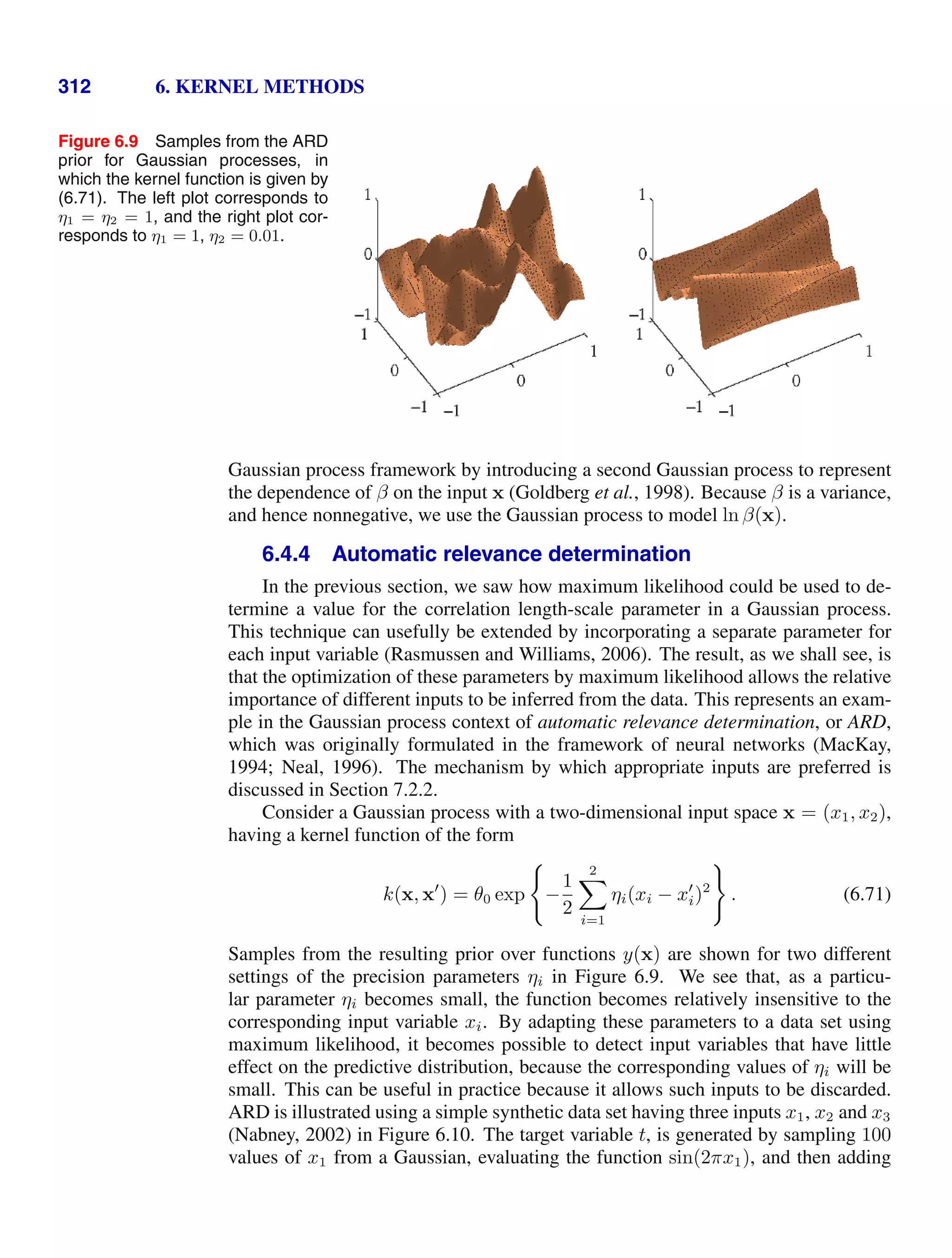 312 6. KERNEL METHODS
Figure 6.9 Samples from the ARD
prior for Gaussian processes, in
which the kernel function is given by
(6.71). The left plot corresponds to
η1 = η2 = 1, and the right plot cor-
responds to η1 = 1, η2 = 0.01.
Gaussian process framework by introducing a second Gaussian process to represent
the dependence of β on the input x (Goldberg et al., 1998). Because β is a variance,
and hence nonnegative, we use the Gaussian process to model ln β(x).
6.4.4 Automatic relevance determination
In the previous section, we saw how maximum likelihood could be used to de-
termine a value for the correlation length-scale parameter in a Gaussian process.
This technique can usefully be extended by incorporating a separate parameter for
each input variable (Rasmussen and Williams, 2006). The result, as we shall see, is
that the optimization of these parameters by maximum likelihood allows the relative
importance of different inputs to be inferred from the data. This represents an exam-
ple in the Gaussian process context of automatic relevance determination, or ARD,
which was originally formulated in the framework of neural networks (MacKay,
1994; Neal, 1996). The mechanism by which appropriate inputs are preferred is
discussed in Section 7.2.2.
Consider a Gaussian process with a two-dimensional input space x = (x1, x2),
having a kernel function of the form
k(x, x
) = θ0 exp

−
1
2
2

i=1
ηi(xi − x
i)2

. (6.71)
Samples from the resulting prior over functions y(x) are shown for two different
settings of the precision parameters ηi in Figure 6.9. We see that, as a particu-
lar parameter ηi becomes small, the function becomes relatively insensitive to the
corresponding input variable xi. By adapting these parameters to a data set using
maximum likelihood, it becomes possible to detect input variables that have little
effect on the predictive distribution, because the corresponding values of ηi will be
small. This can be useful in practice because it allows such inputs to be discarded.
ARD is illustrated using a simple synthetic data set having three inputs x1, x2 and x3
(Nabney, 2002) in Figure 6.10. The target variable t, is generated by sampling 100
values of x1 from a Gaussian, evaluating the function sin(2πx1), and then adding
 
