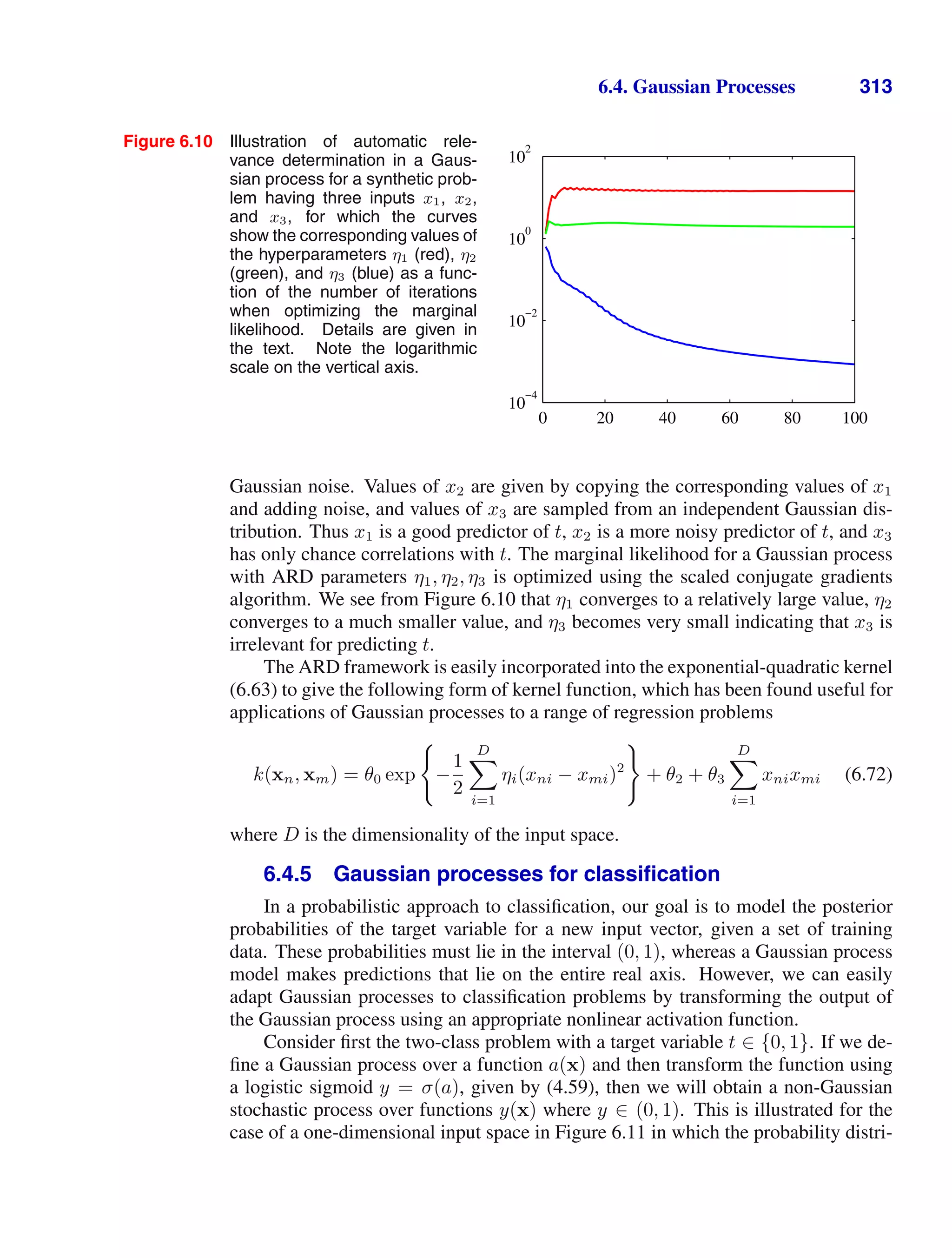 6.4. Gaussian Processes 313
Figure 6.10 Illustration of automatic rele-
vance determination in a Gaus-
sian process for a synthetic prob-
lem having three inputs x1, x2,
and x3, for which the curves
show the corresponding values of
the hyperparameters η1 (red), η2
(green), and η3 (blue) as a func-
tion of the number of iterations
when optimizing the marginal
likelihood. Details are given in
the text. Note the logarithmic
scale on the vertical axis.
0 20 40 60 80 100
10
−4
10
−2
10
0
10
2
Gaussian noise. Values of x2 are given by copying the corresponding values of x1
and adding noise, and values of x3 are sampled from an independent Gaussian dis-
tribution. Thus x1 is a good predictor of t, x2 is a more noisy predictor of t, and x3
has only chance correlations with t. The marginal likelihood for a Gaussian process
with ARD parameters η1, η2, η3 is optimized using the scaled conjugate gradients
algorithm. We see from Figure 6.10 that η1 converges to a relatively large value, η2
converges to a much smaller value, and η3 becomes very small indicating that x3 is
irrelevant for predicting t.
The ARD framework is easily incorporated into the exponential-quadratic kernel
(6.63) to give the following form of kernel function, which has been found useful for
applications of Gaussian processes to a range of regression problems
k(xn, xm) = θ0 exp

−
1
2
D

i=1
ηi(xni − xmi)2

+ θ2 + θ3
D

i=1
xnixmi (6.72)
where D is the dimensionality of the input space.
6.4.5 Gaussian processes for classiﬁcation
In a probabilistic approach to classiﬁcation, our goal is to model the posterior
probabilities of the target variable for a new input vector, given a set of training
data. These probabilities must lie in the interval (0, 1), whereas a Gaussian process
model makes predictions that lie on the entire real axis. However, we can easily
adapt Gaussian processes to classiﬁcation problems by transforming the output of
the Gaussian process using an appropriate nonlinear activation function.
Consider ﬁrst the two-class problem with a target variable t ∈ {0, 1}. If we de-
ﬁne a Gaussian process over a function a(x) and then transform the function using
a logistic sigmoid y = σ(a), given by (4.59), then we will obtain a non-Gaussian
stochastic process over functions y(x) where y ∈ (0, 1). This is illustrated for the
case of a one-dimensional input space in Figure 6.11 in which the probability distri-
 