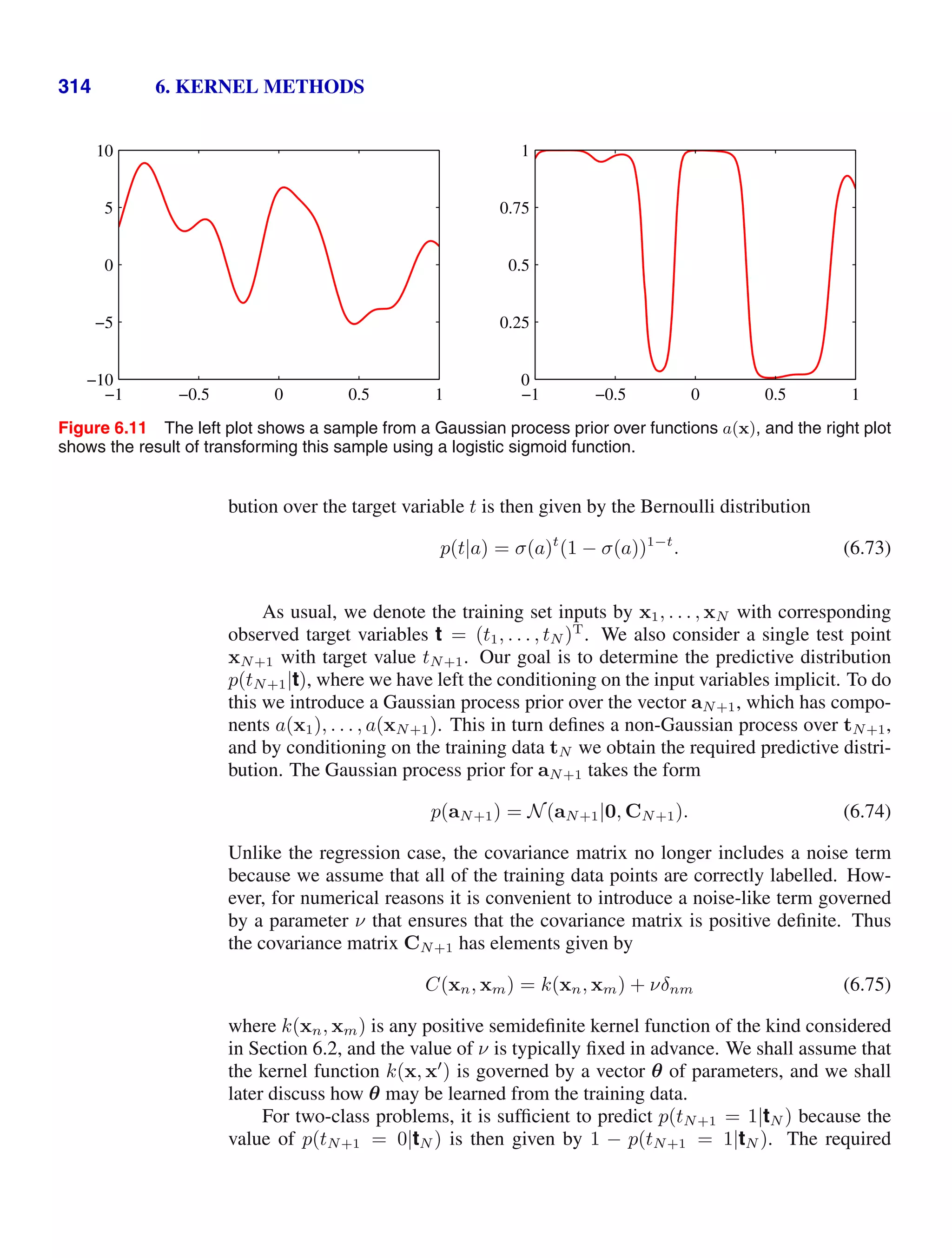 314 6. KERNEL METHODS
−1 −0.5 0 0.5 1
−10
−5
0
5
10
−1 −0.5 0 0.5 1
0
0.25
0.5
0.75
1
Figure 6.11 The left plot shows a sample from a Gaussian process prior over functions a(x), and the right plot
shows the result of transforming this sample using a logistic sigmoid function.
bution over the target variable t is then given by the Bernoulli distribution
p(t|a) = σ(a)t
(1 − σ(a))1−t
. (6.73)
As usual, we denote the training set inputs by x1, . . . , xN with corresponding
observed target variables t = (t1, . . . , tN )T
. We also consider a single test point
xN+1 with target value tN+1. Our goal is to determine the predictive distribution
p(tN+1|t), where we have left the conditioning on the input variables implicit. To do
this we introduce a Gaussian process prior over the vector aN+1, which has compo-
nents a(x1), . . . , a(xN+1). This in turn deﬁnes a non-Gaussian process over tN+1,
and by conditioning on the training data tN we obtain the required predictive distri-
bution. The Gaussian process prior for aN+1 takes the form
p(aN+1) = N(aN+1|0, CN+1). (6.74)
Unlike the regression case, the covariance matrix no longer includes a noise term
because we assume that all of the training data points are correctly labelled. How-
ever, for numerical reasons it is convenient to introduce a noise-like term governed
by a parameter ν that ensures that the covariance matrix is positive deﬁnite. Thus
the covariance matrix CN+1 has elements given by
C(xn, xm) = k(xn, xm) + νδnm (6.75)
where k(xn, xm) is any positive semideﬁnite kernel function of the kind considered
in Section 6.2, and the value of ν is typically ﬁxed in advance. We shall assume that
the kernel function k(x, x
) is governed by a vector θ of parameters, and we shall
later discuss how θ may be learned from the training data.
For two-class problems, it is sufﬁcient to predict p(tN+1 = 1|tN ) because the
value of p(tN+1 = 0|tN ) is then given by 1 − p(tN+1 = 1|tN ). The required
 