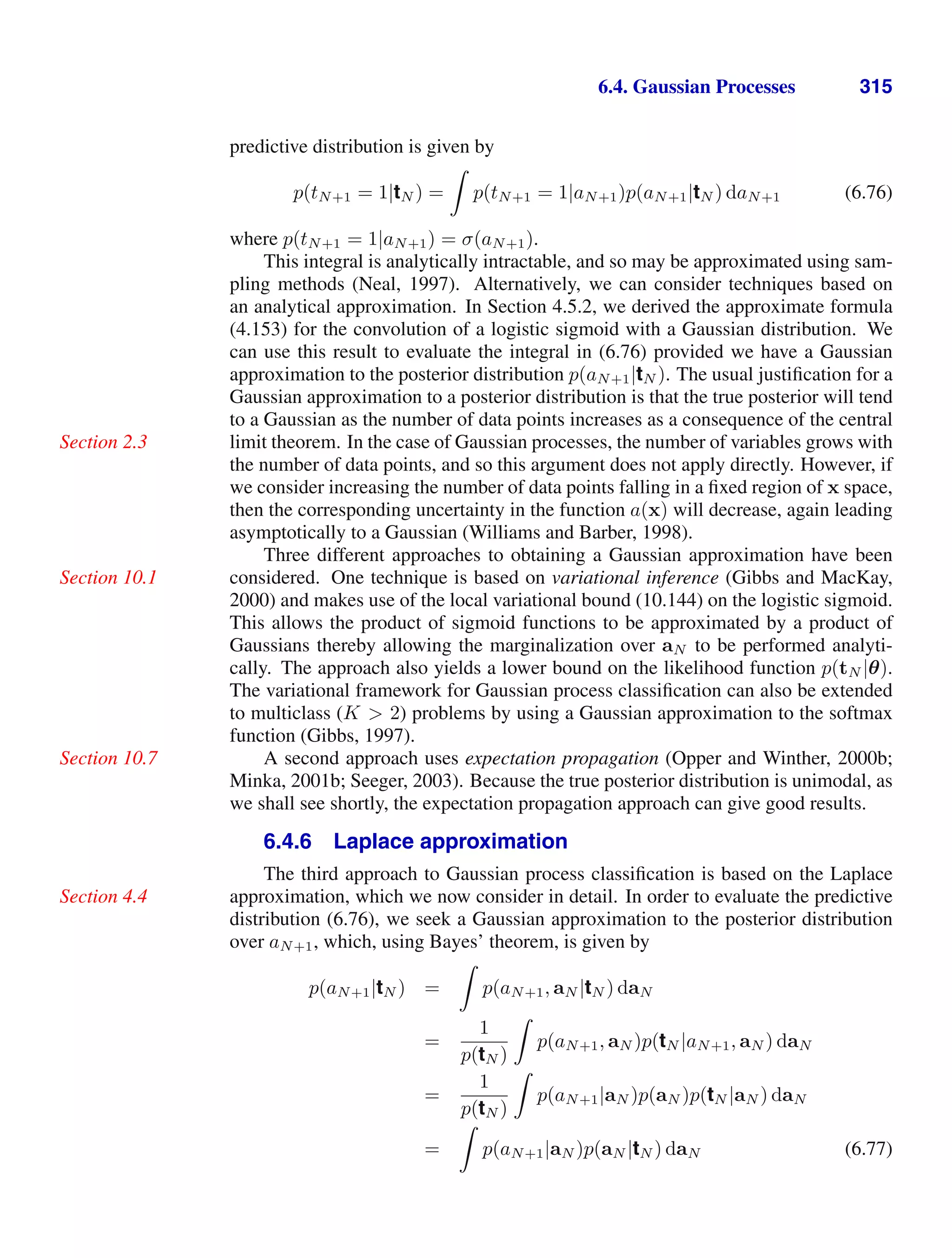 6.4. Gaussian Processes 315
predictive distribution is given by
p(tN+1 = 1|tN ) =

p(tN+1 = 1|aN+1)p(aN+1|tN ) daN+1 (6.76)
where p(tN+1 = 1|aN+1) = σ(aN+1).
This integral is analytically intractable, and so may be approximated using sam-
pling methods (Neal, 1997). Alternatively, we can consider techniques based on
an analytical approximation. In Section 4.5.2, we derived the approximate formula
(4.153) for the convolution of a logistic sigmoid with a Gaussian distribution. We
can use this result to evaluate the integral in (6.76) provided we have a Gaussian
approximation to the posterior distribution p(aN+1|tN ). The usual justiﬁcation for a
Gaussian approximation to a posterior distribution is that the true posterior will tend
to a Gaussian as the number of data points increases as a consequence of the central
limit theorem. In the case of Gaussian processes, the number of variables grows with
Section 2.3
the number of data points, and so this argument does not apply directly. However, if
we consider increasing the number of data points falling in a ﬁxed region of x space,
then the corresponding uncertainty in the function a(x) will decrease, again leading
asymptotically to a Gaussian (Williams and Barber, 1998).
Three different approaches to obtaining a Gaussian approximation have been
considered. One technique is based on variational inference (Gibbs and MacKay,
Section 10.1
2000) and makes use of the local variational bound (10.144) on the logistic sigmoid.
This allows the product of sigmoid functions to be approximated by a product of
Gaussians thereby allowing the marginalization over aN to be performed analyti-
cally. The approach also yields a lower bound on the likelihood function p(tN |θ).
The variational framework for Gaussian process classiﬁcation can also be extended
to multiclass (K  2) problems by using a Gaussian approximation to the softmax
function (Gibbs, 1997).
A second approach uses expectation propagation (Opper and Winther, 2000b;
Section 10.7
Minka, 2001b; Seeger, 2003). Because the true posterior distribution is unimodal, as
we shall see shortly, the expectation propagation approach can give good results.
6.4.6 Laplace approximation
The third approach to Gaussian process classiﬁcation is based on the Laplace
approximation, which we now consider in detail. In order to evaluate the predictive
Section 4.4
distribution (6.76), we seek a Gaussian approximation to the posterior distribution
over aN+1, which, using Bayes’ theorem, is given by
p(aN+1|tN ) =

p(aN+1, aN |tN ) daN
=
1
p(tN )

p(aN+1, aN )p(tN |aN+1, aN ) daN
=
1
p(tN )

p(aN+1|aN )p(aN )p(tN |aN ) daN
=

p(aN+1|aN )p(aN |tN ) daN (6.77)
 
