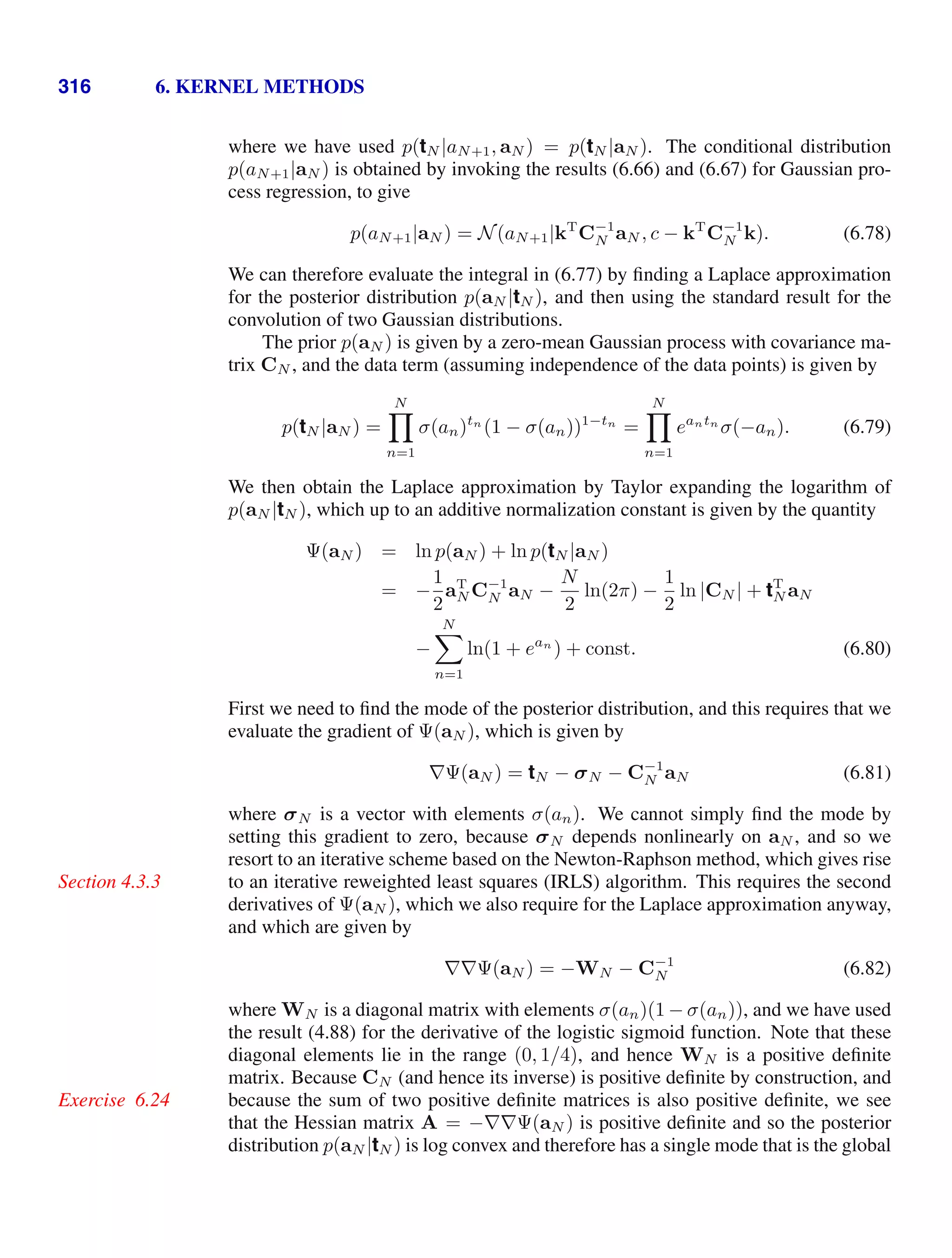 316 6. KERNEL METHODS
where we have used p(tN |aN+1, aN ) = p(tN |aN ). The conditional distribution
p(aN+1|aN ) is obtained by invoking the results (6.66) and (6.67) for Gaussian pro-
cess regression, to give
p(aN+1|aN ) = N(aN+1|kT
C−1
N aN , c − kT
C−1
N k). (6.78)
We can therefore evaluate the integral in (6.77) by ﬁnding a Laplace approximation
for the posterior distribution p(aN |tN ), and then using the standard result for the
convolution of two Gaussian distributions.
The prior p(aN ) is given by a zero-mean Gaussian process with covariance ma-
trix CN , and the data term (assuming independence of the data points) is given by
p(tN |aN ) =
N

n=1
σ(an)tn
(1 − σ(an))1−tn
=
N

n=1
eantn
σ(−an). (6.79)
We then obtain the Laplace approximation by Taylor expanding the logarithm of
p(aN |tN ), which up to an additive normalization constant is given by the quantity
Ψ(aN ) = ln p(aN ) + ln p(tN |aN )
= −
1
2
aT
N C−1
N aN −
N
2
ln(2π) −
1
2
ln |CN | + tT
N aN
−
N

n=1
ln(1 + ean
) + const. (6.80)
First we need to ﬁnd the mode of the posterior distribution, and this requires that we
evaluate the gradient of Ψ(aN ), which is given by
∇Ψ(aN ) = tN − σN − C−1
N aN (6.81)
where σN is a vector with elements σ(an). We cannot simply ﬁnd the mode by
setting this gradient to zero, because σN depends nonlinearly on aN , and so we
resort to an iterative scheme based on the Newton-Raphson method, which gives rise
to an iterative reweighted least squares (IRLS) algorithm. This requires the second
Section 4.3.3
derivatives of Ψ(aN ), which we also require for the Laplace approximation anyway,
and which are given by
∇∇Ψ(aN ) = −WN − C−1
N (6.82)
where WN is a diagonal matrix with elements σ(an)(1 − σ(an)), and we have used
the result (4.88) for the derivative of the logistic sigmoid function. Note that these
diagonal elements lie in the range (0, 1/4), and hence WN is a positive deﬁnite
matrix. Because CN (and hence its inverse) is positive deﬁnite by construction, and
because the sum of two positive deﬁnite matrices is also positive deﬁnite, we see
Exercise 6.24
that the Hessian matrix A = −∇∇Ψ(aN ) is positive deﬁnite and so the posterior
distribution p(aN |tN ) is log convex and therefore has a single mode that is the global
 