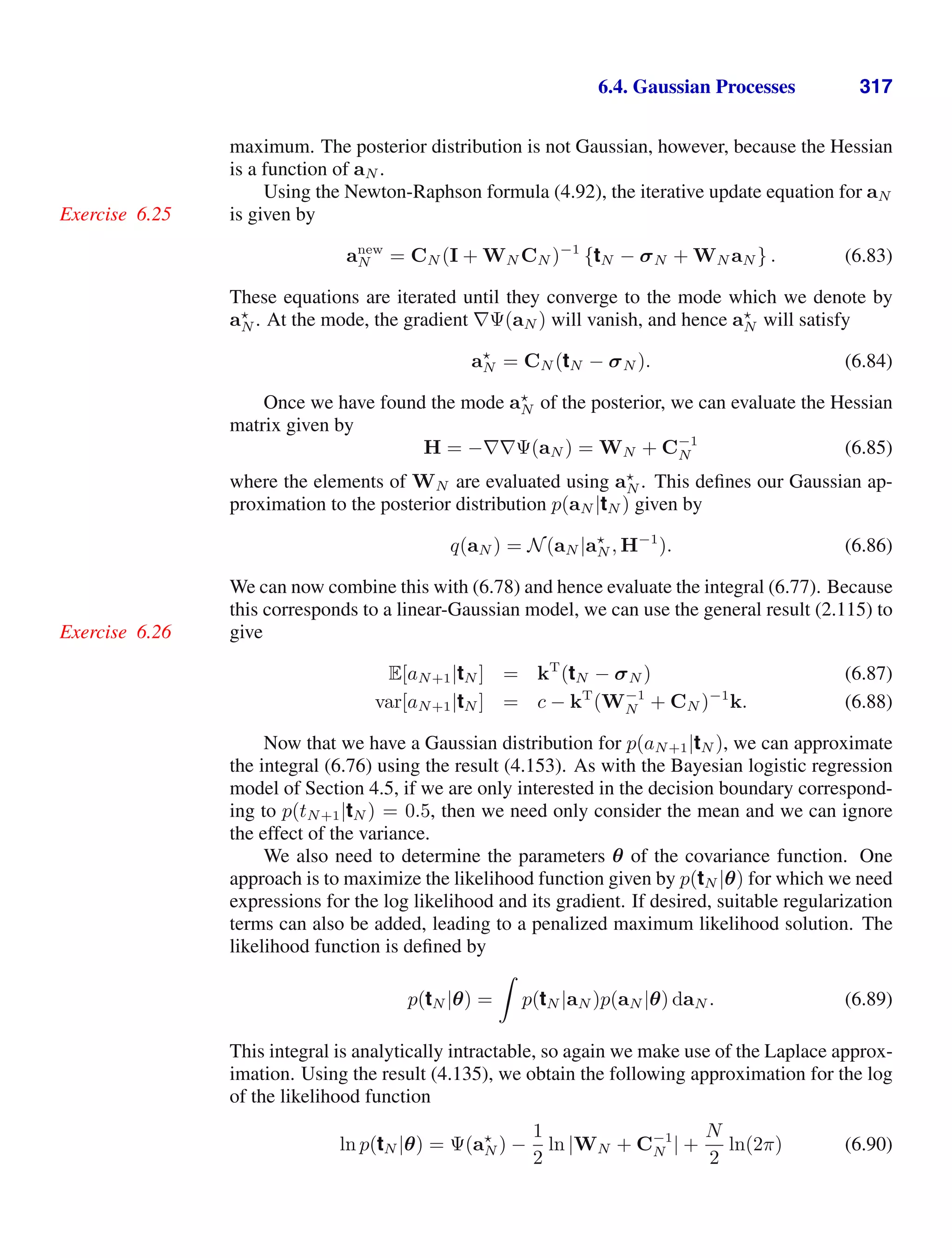 6.4. Gaussian Processes 317
maximum. The posterior distribution is not Gaussian, however, because the Hessian
is a function of aN .
Using the Newton-Raphson formula (4.92), the iterative update equation for aN
is given by
Exercise 6.25
anew
N = CN (I + WN CN )−1
{tN − σN + WN aN } . (6.83)
These equations are iterated until they converge to the mode which we denote by
a
N . At the mode, the gradient ∇Ψ(aN ) will vanish, and hence a
N will satisfy
a
N = CN (tN − σN ). (6.84)
Once we have found the mode a
N of the posterior, we can evaluate the Hessian
matrix given by
H = −∇∇Ψ(aN ) = WN + C−1
N (6.85)
where the elements of WN are evaluated using a
N . This deﬁnes our Gaussian ap-
proximation to the posterior distribution p(aN |tN ) given by
q(aN ) = N(aN |a
N , H−1
). (6.86)
We can now combine this with (6.78) and hence evaluate the integral (6.77). Because
this corresponds to a linear-Gaussian model, we can use the general result (2.115) to
give
Exercise 6.26
E[aN+1|tN ] = kT
(tN − σN ) (6.87)
var[aN+1|tN ] = c − kT
(W−1
N + CN )−1
k. (6.88)
Now that we have a Gaussian distribution for p(aN+1|tN ), we can approximate
the integral (6.76) using the result (4.153). As with the Bayesian logistic regression
model of Section 4.5, if we are only interested in the decision boundary correspond-
ing to p(tN+1|tN ) = 0.5, then we need only consider the mean and we can ignore
the effect of the variance.
We also need to determine the parameters θ of the covariance function. One
approach is to maximize the likelihood function given by p(tN |θ) for which we need
expressions for the log likelihood and its gradient. If desired, suitable regularization
terms can also be added, leading to a penalized maximum likelihood solution. The
likelihood function is deﬁned by
p(tN |θ) =

p(tN |aN )p(aN |θ) daN . (6.89)
This integral is analytically intractable, so again we make use of the Laplace approx-
imation. Using the result (4.135), we obtain the following approximation for the log
of the likelihood function
ln p(tN |θ) = Ψ(a
N ) −
1
2
ln |WN + C−1
N | +
N
2
ln(2π) (6.90)
 