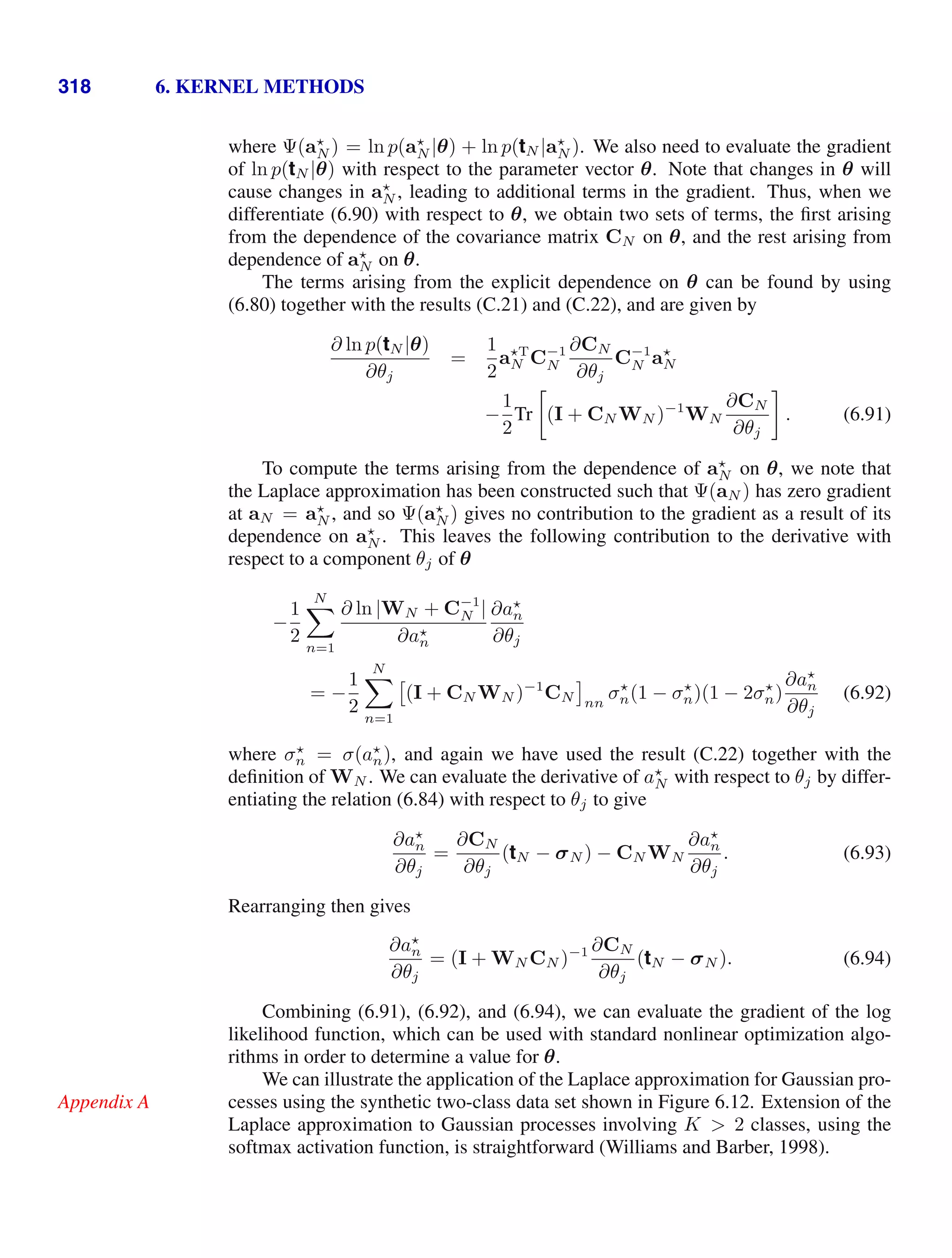 318 6. KERNEL METHODS
where Ψ(a
N ) = ln p(a
N |θ) + ln p(tN |a
N ). We also need to evaluate the gradient
of ln p(tN |θ) with respect to the parameter vector θ. Note that changes in θ will
cause changes in a
N , leading to additional terms in the gradient. Thus, when we
differentiate (6.90) with respect to θ, we obtain two sets of terms, the ﬁrst arising
from the dependence of the covariance matrix CN on θ, and the rest arising from
dependence of a
N on θ.
The terms arising from the explicit dependence on θ can be found by using
(6.80) together with the results (C.21) and (C.22), and are given by
∂ ln p(tN |θ)
∂θj
=
1
2
aT
N C−1
N
∂CN
∂θj
C−1
N a
N
−
1
2
Tr

(I + CN WN )−1
WN
∂CN
∂θj

. (6.91)
To compute the terms arising from the dependence of a
N on θ, we note that
the Laplace approximation has been constructed such that Ψ(aN ) has zero gradient
at aN = a
N , and so Ψ(a
N ) gives no contribution to the gradient as a result of its
dependence on a
N . This leaves the following contribution to the derivative with
respect to a component θj of θ
−
1
2
N

n=1
∂ ln |WN + C−1
N |
∂a
n
∂a
n
∂θj
= −
1
2
N

n=1

(I + CN WN )−1
CN nn
σ
n(1 − σ
n)(1 − 2σ
n)
∂a
n
∂θj
(6.92)
where σ
n = σ(a
n), and again we have used the result (C.22) together with the
deﬁnition of WN . We can evaluate the derivative of a
N with respect to θj by differ-
entiating the relation (6.84) with respect to θj to give
∂a
n
∂θj
=
∂CN
∂θj
(tN − σN ) − CN WN
∂a
n
∂θj
. (6.93)
Rearranging then gives
∂a
n
∂θj
= (I + WN CN )−1 ∂CN
∂θj
(tN − σN ). (6.94)
Combining (6.91), (6.92), and (6.94), we can evaluate the gradient of the log
likelihood function, which can be used with standard nonlinear optimization algo-
rithms in order to determine a value for θ.
We can illustrate the application of the Laplace approximation for Gaussian pro-
cesses using the synthetic two-class data set shown in Figure 6.12. Extension of the
Appendix A
Laplace approximation to Gaussian processes involving K  2 classes, using the
softmax activation function, is straightforward (Williams and Barber, 1998).
 