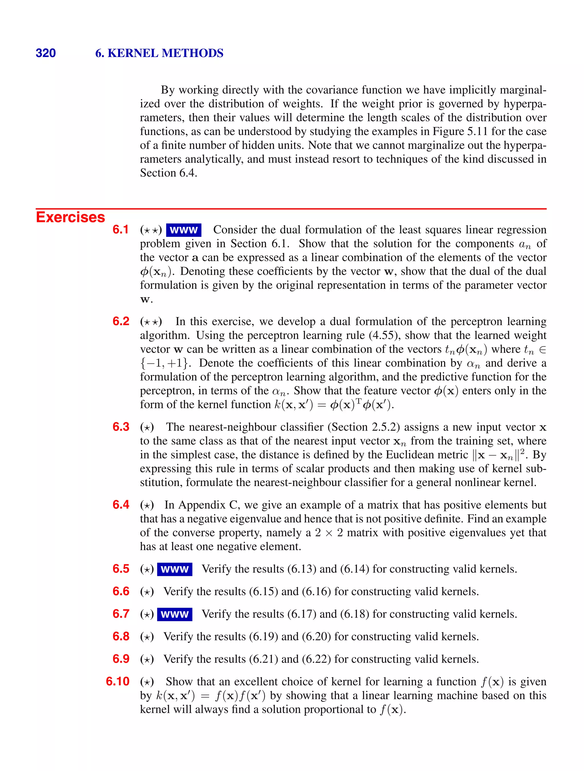 320 6. KERNEL METHODS
By working directly with the covariance function we have implicitly marginal-
ized over the distribution of weights. If the weight prior is governed by hyperpa-
rameters, then their values will determine the length scales of the distribution over
functions, as can be understood by studying the examples in Figure 5.11 for the case
of a ﬁnite number of hidden units. Note that we cannot marginalize out the hyperpa-
rameters analytically, and must instead resort to techniques of the kind discussed in
Section 6.4.
Exercises
6.1 ( ) www Consider the dual formulation of the least squares linear regression
problem given in Section 6.1. Show that the solution for the components an of
the vector a can be expressed as a linear combination of the elements of the vector
φ(xn). Denoting these coefﬁcients by the vector w, show that the dual of the dual
formulation is given by the original representation in terms of the parameter vector
w.
6.2 ( ) In this exercise, we develop a dual formulation of the perceptron learning
algorithm. Using the perceptron learning rule (4.55), show that the learned weight
vector w can be written as a linear combination of the vectors tnφ(xn) where tn ∈
{−1, +1}. Denote the coefﬁcients of this linear combination by αn and derive a
formulation of the perceptron learning algorithm, and the predictive function for the
perceptron, in terms of the αn. Show that the feature vector φ(x) enters only in the
form of the kernel function k(x, x
) = φ(x)T
φ(x
).
6.3 ( ) The nearest-neighbour classiﬁer (Section 2.5.2) assigns a new input vector x
to the same class as that of the nearest input vector xn from the training set, where
in the simplest case, the distance is deﬁned by the Euclidean metric x − xn2
. By
expressing this rule in terms of scalar products and then making use of kernel sub-
stitution, formulate the nearest-neighbour classiﬁer for a general nonlinear kernel.
6.4 ( ) In Appendix C, we give an example of a matrix that has positive elements but
that has a negative eigenvalue and hence that is not positive deﬁnite. Find an example
of the converse property, namely a 2 × 2 matrix with positive eigenvalues yet that
has at least one negative element.
6.5 ( ) www Verify the results (6.13) and (6.14) for constructing valid kernels.
6.6 ( ) Verify the results (6.15) and (6.16) for constructing valid kernels.
6.7 ( ) www Verify the results (6.17) and (6.18) for constructing valid kernels.
6.8 ( ) Verify the results (6.19) and (6.20) for constructing valid kernels.
6.9 ( ) Verify the results (6.21) and (6.22) for constructing valid kernels.
6.10 ( ) Show that an excellent choice of kernel for learning a function f(x) is given
by k(x, x
) = f(x)f(x
) by showing that a linear learning machine based on this
kernel will always ﬁnd a solution proportional to f(x).
 