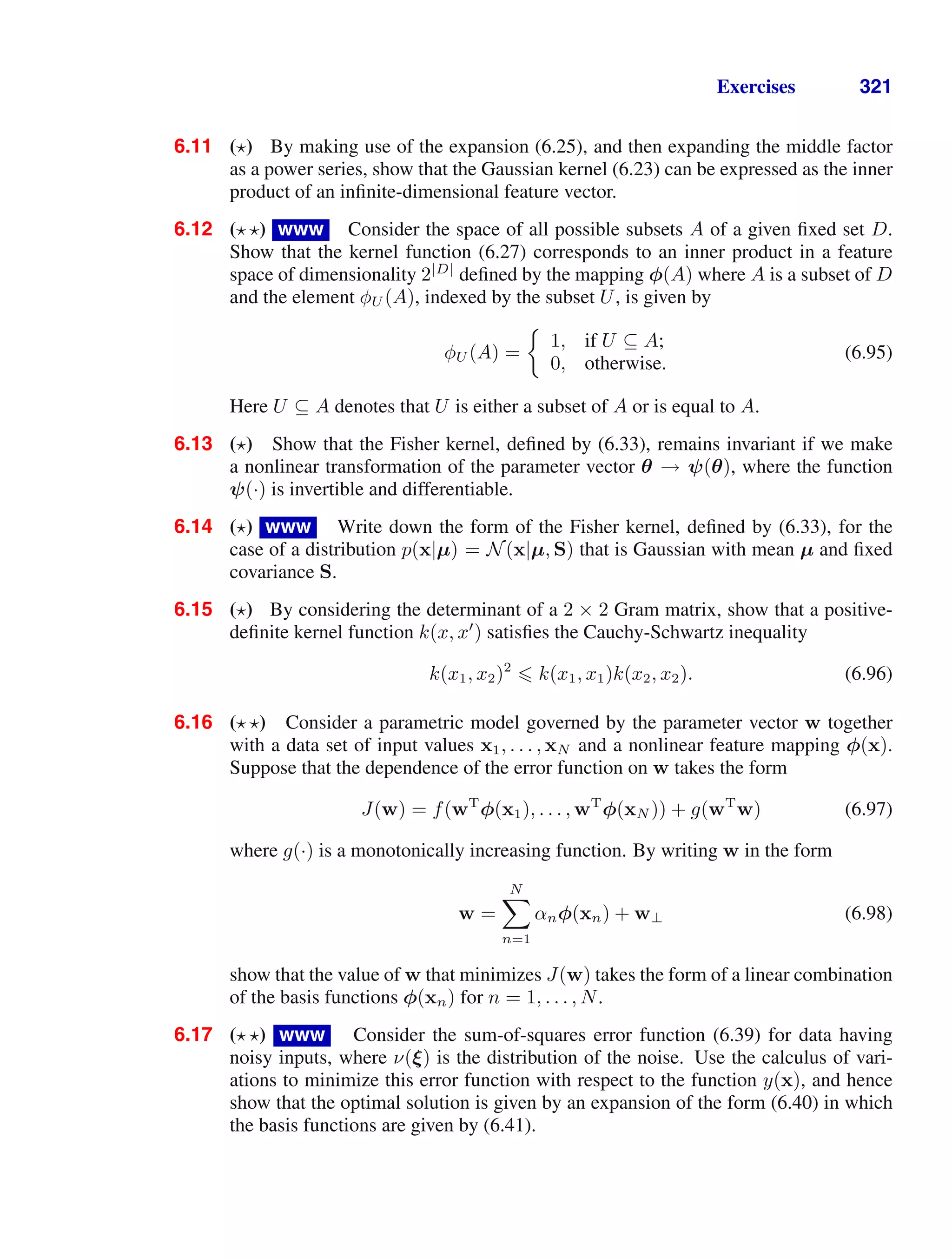 Exercises 321
6.11 ( ) By making use of the expansion (6.25), and then expanding the middle factor
as a power series, show that the Gaussian kernel (6.23) can be expressed as the inner
product of an inﬁnite-dimensional feature vector.
6.12 ( ) www Consider the space of all possible subsets A of a given ﬁxed set D.
Show that the kernel function (6.27) corresponds to an inner product in a feature
space of dimensionality 2|D|
deﬁned by the mapping φ(A) where A is a subset of D
and the element φU (A), indexed by the subset U, is given by
φU (A) =
1, if U ⊆ A;
0, otherwise.
(6.95)
Here U ⊆ A denotes that U is either a subset of A or is equal to A.
6.13 ( ) Show that the Fisher kernel, deﬁned by (6.33), remains invariant if we make
a nonlinear transformation of the parameter vector θ → ψ(θ), where the function
ψ(·) is invertible and differentiable.
6.14 ( ) www Write down the form of the Fisher kernel, deﬁned by (6.33), for the
case of a distribution p(x|µ) = N(x|µ, S) that is Gaussian with mean µ and ﬁxed
covariance S.
6.15 ( ) By considering the determinant of a 2 × 2 Gram matrix, show that a positive-
deﬁnite kernel function k(x, x
) satisﬁes the Cauchy-Schwartz inequality
k(x1, x2)2
 k(x1, x1)k(x2, x2). (6.96)
6.16 ( ) Consider a parametric model governed by the parameter vector w together
with a data set of input values x1, . . . , xN and a nonlinear feature mapping φ(x).
Suppose that the dependence of the error function on w takes the form
J(w) = f(wT
φ(x1), . . . , wT
φ(xN )) + g(wT
w) (6.97)
where g(·) is a monotonically increasing function. By writing w in the form
w =
N

n=1
αnφ(xn) + w⊥ (6.98)
show that the value of w that minimizes J(w) takes the form of a linear combination
of the basis functions φ(xn) for n = 1, . . . , N.
6.17 ( ) www Consider the sum-of-squares error function (6.39) for data having
noisy inputs, where ν(ξ) is the distribution of the noise. Use the calculus of vari-
ations to minimize this error function with respect to the function y(x), and hence
show that the optimal solution is given by an expansion of the form (6.40) in which
the basis functions are given by (6.41).
 