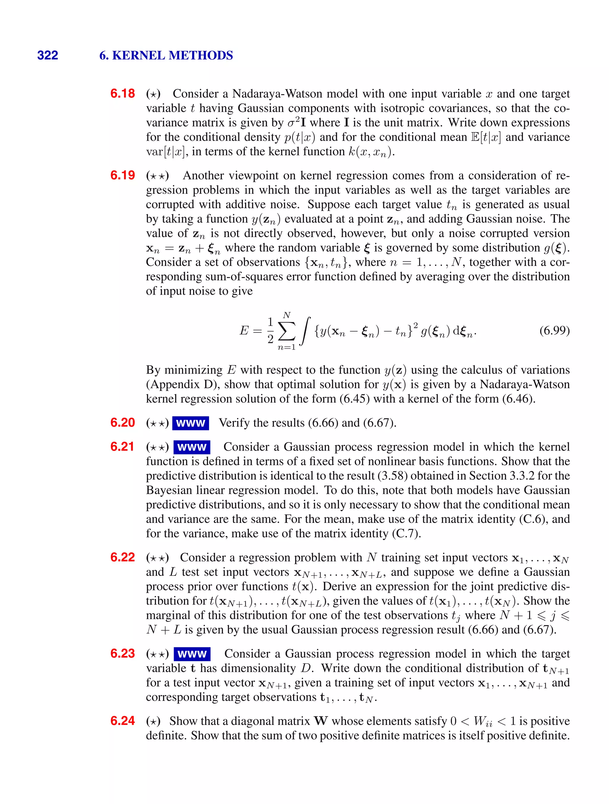 322 6. KERNEL METHODS
6.18 ( ) Consider a Nadaraya-Watson model with one input variable x and one target
variable t having Gaussian components with isotropic covariances, so that the co-
variance matrix is given by σ2
I where I is the unit matrix. Write down expressions
for the conditional density p(t|x) and for the conditional mean E[t|x] and variance
var[t|x], in terms of the kernel function k(x, xn).
6.19 ( ) Another viewpoint on kernel regression comes from a consideration of re-
gression problems in which the input variables as well as the target variables are
corrupted with additive noise. Suppose each target value tn is generated as usual
by taking a function y(zn) evaluated at a point zn, and adding Gaussian noise. The
value of zn is not directly observed, however, but only a noise corrupted version
xn = zn + ξn where the random variable ξ is governed by some distribution g(ξ).
Consider a set of observations {xn, tn}, where n = 1, . . . , N, together with a cor-
responding sum-of-squares error function deﬁned by averaging over the distribution
of input noise to give
E =
1
2
N

n=1

{y(xn − ξn) − tn}
2
g(ξn) dξn. (6.99)
By minimizing E with respect to the function y(z) using the calculus of variations
(Appendix D), show that optimal solution for y(x) is given by a Nadaraya-Watson
kernel regression solution of the form (6.45) with a kernel of the form (6.46).
6.20 ( ) www Verify the results (6.66) and (6.67).
6.21 ( ) www Consider a Gaussian process regression model in which the kernel
function is deﬁned in terms of a ﬁxed set of nonlinear basis functions. Show that the
predictive distribution is identical to the result (3.58) obtained in Section 3.3.2 for the
Bayesian linear regression model. To do this, note that both models have Gaussian
predictive distributions, and so it is only necessary to show that the conditional mean
and variance are the same. For the mean, make use of the matrix identity (C.6), and
for the variance, make use of the matrix identity (C.7).
6.22 ( ) Consider a regression problem with N training set input vectors x1, . . . , xN
and L test set input vectors xN+1, . . . , xN+L, and suppose we deﬁne a Gaussian
process prior over functions t(x). Derive an expression for the joint predictive dis-
tribution for t(xN+1), . . . , t(xN+L), given the values of t(x1), . . . , t(xN ). Show the
marginal of this distribution for one of the test observations tj where N + 1  j 
N + L is given by the usual Gaussian process regression result (6.66) and (6.67).
6.23 ( ) www Consider a Gaussian process regression model in which the target
variable t has dimensionality D. Write down the conditional distribution of tN+1
for a test input vector xN+1, given a training set of input vectors x1, . . . , xN+1 and
corresponding target observations t1, . . . , tN .
6.24 ( ) Show that a diagonal matrix W whose elements satisfy 0  Wii  1 is positive
deﬁnite. Show that the sum of two positive deﬁnite matrices is itself positive deﬁnite.
 