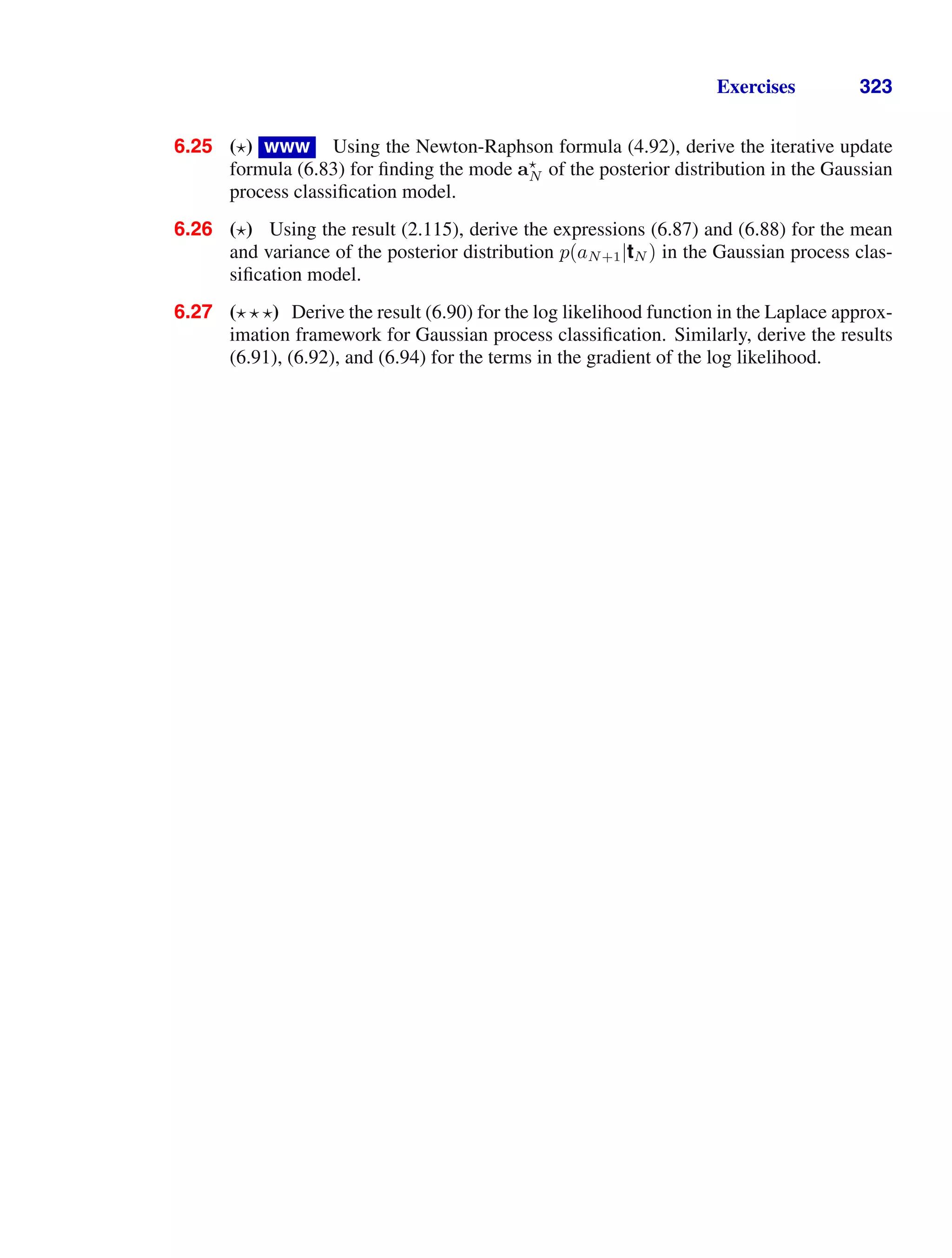 Exercises 323
6.25 ( ) www Using the Newton-Raphson formula (4.92), derive the iterative update
formula (6.83) for ﬁnding the mode a
N of the posterior distribution in the Gaussian
process classiﬁcation model.
6.26 ( ) Using the result (2.115), derive the expressions (6.87) and (6.88) for the mean
and variance of the posterior distribution p(aN+1|tN ) in the Gaussian process clas-
siﬁcation model.
6.27 ( ) Derive the result (6.90) for the log likelihood function in the Laplace approx-
imation framework for Gaussian process classiﬁcation. Similarly, derive the results
(6.91), (6.92), and (6.94) for the terms in the gradient of the log likelihood.
 