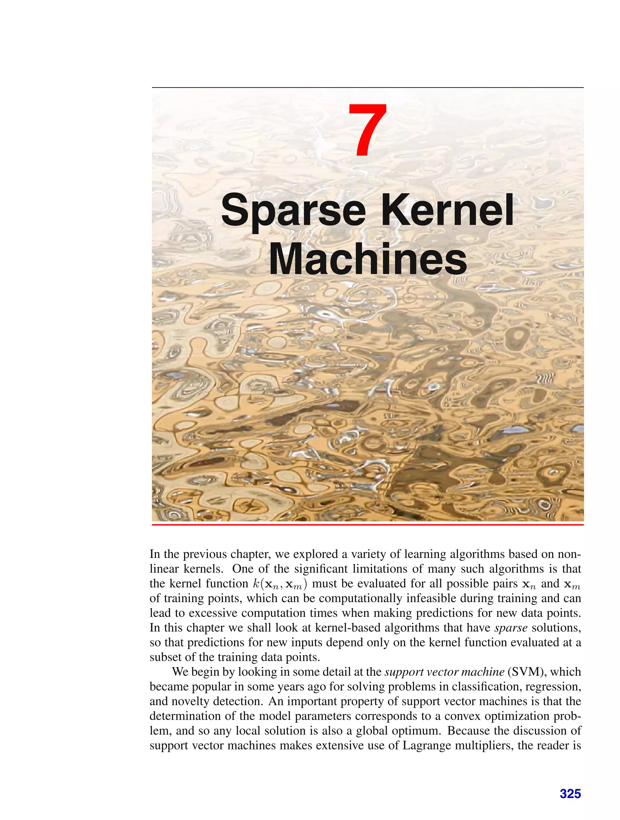 7
Sparse Kernel
Machines
In the previous chapter, we explored a variety of learning algorithms based on non-
linear kernels. One of the signiﬁcant limitations of many such algorithms is that
the kernel function k(xn, xm) must be evaluated for all possible pairs xn and xm
of training points, which can be computationally infeasible during training and can
lead to excessive computation times when making predictions for new data points.
In this chapter we shall look at kernel-based algorithms that have sparse solutions,
so that predictions for new inputs depend only on the kernel function evaluated at a
subset of the training data points.
We begin by looking in some detail at the support vector machine (SVM), which
became popular in some years ago for solving problems in classiﬁcation, regression,
and novelty detection. An important property of support vector machines is that the
determination of the model parameters corresponds to a convex optimization prob-
lem, and so any local solution is also a global optimum. Because the discussion of
support vector machines makes extensive use of Lagrange multipliers, the reader is
325
 