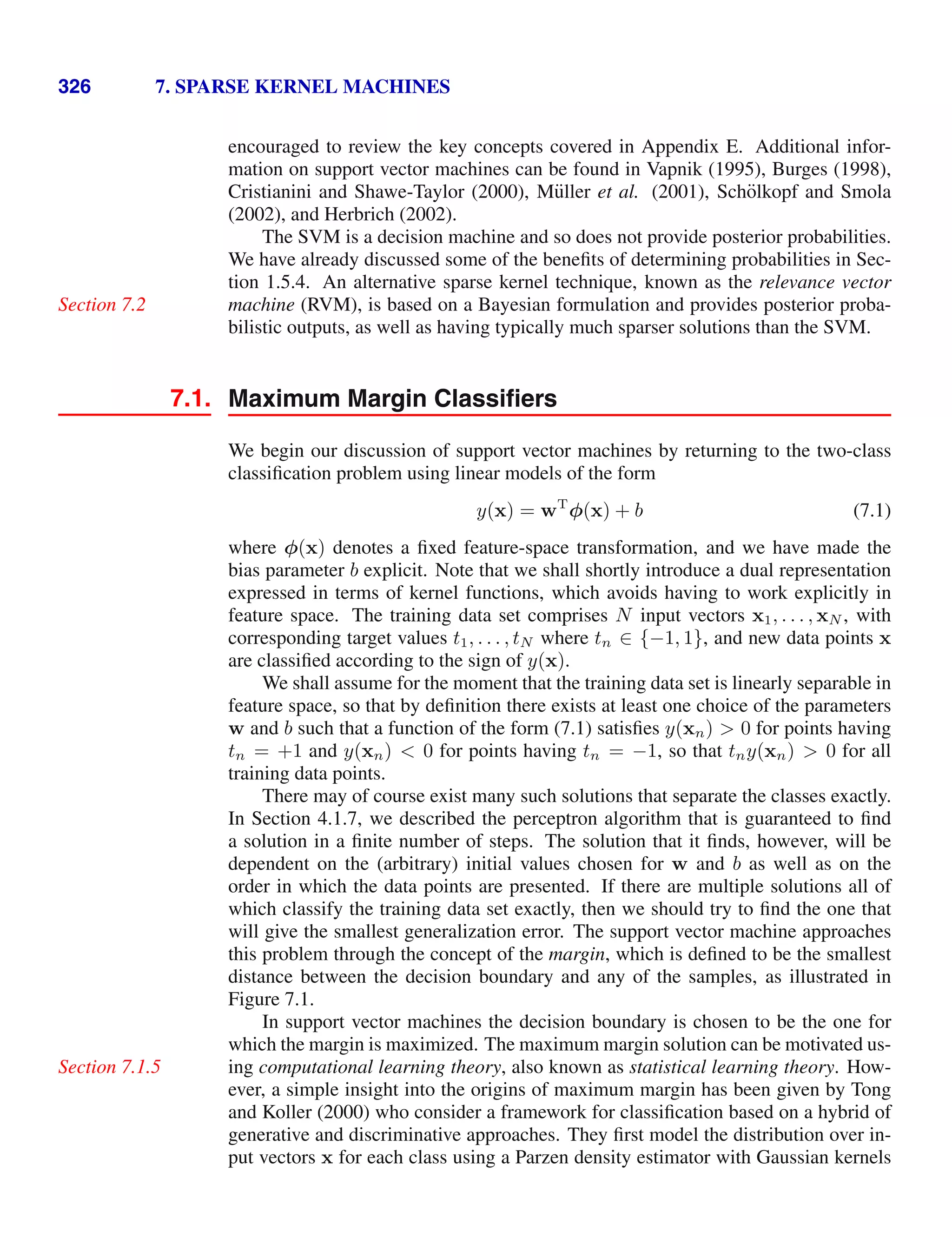 326 7. SPARSE KERNEL MACHINES
encouraged to review the key concepts covered in Appendix E. Additional infor-
mation on support vector machines can be found in Vapnik (1995), Burges (1998),
Cristianini and Shawe-Taylor (2000), Müller et al. (2001), Schölkopf and Smola
(2002), and Herbrich (2002).
The SVM is a decision machine and so does not provide posterior probabilities.
We have already discussed some of the beneﬁts of determining probabilities in Sec-
tion 1.5.4. An alternative sparse kernel technique, known as the relevance vector
machine (RVM), is based on a Bayesian formulation and provides posterior proba-
Section 7.2
bilistic outputs, as well as having typically much sparser solutions than the SVM.
7.1. Maximum Margin Classiﬁers
We begin our discussion of support vector machines by returning to the two-class
classiﬁcation problem using linear models of the form
y(x) = wT
φ(x) + b (7.1)
where φ(x) denotes a ﬁxed feature-space transformation, and we have made the
bias parameter b explicit. Note that we shall shortly introduce a dual representation
expressed in terms of kernel functions, which avoids having to work explicitly in
feature space. The training data set comprises N input vectors x1, . . . , xN , with
corresponding target values t1, . . . , tN where tn ∈ {−1, 1}, and new data points x
are classiﬁed according to the sign of y(x).
We shall assume for the moment that the training data set is linearly separable in
feature space, so that by deﬁnition there exists at least one choice of the parameters
w and b such that a function of the form (7.1) satisﬁes y(xn)  0 for points having
tn = +1 and y(xn)  0 for points having tn = −1, so that tny(xn)  0 for all
training data points.
There may of course exist many such solutions that separate the classes exactly.
In Section 4.1.7, we described the perceptron algorithm that is guaranteed to ﬁnd
a solution in a ﬁnite number of steps. The solution that it ﬁnds, however, will be
dependent on the (arbitrary) initial values chosen for w and b as well as on the
order in which the data points are presented. If there are multiple solutions all of
which classify the training data set exactly, then we should try to ﬁnd the one that
will give the smallest generalization error. The support vector machine approaches
this problem through the concept of the margin, which is deﬁned to be the smallest
distance between the decision boundary and any of the samples, as illustrated in
Figure 7.1.
In support vector machines the decision boundary is chosen to be the one for
which the margin is maximized. The maximum margin solution can be motivated us-
ing computational learning theory, also known as statistical learning theory. How-
Section 7.1.5
ever, a simple insight into the origins of maximum margin has been given by Tong
and Koller (2000) who consider a framework for classiﬁcation based on a hybrid of
generative and discriminative approaches. They ﬁrst model the distribution over in-
put vectors x for each class using a Parzen density estimator with Gaussian kernels
 