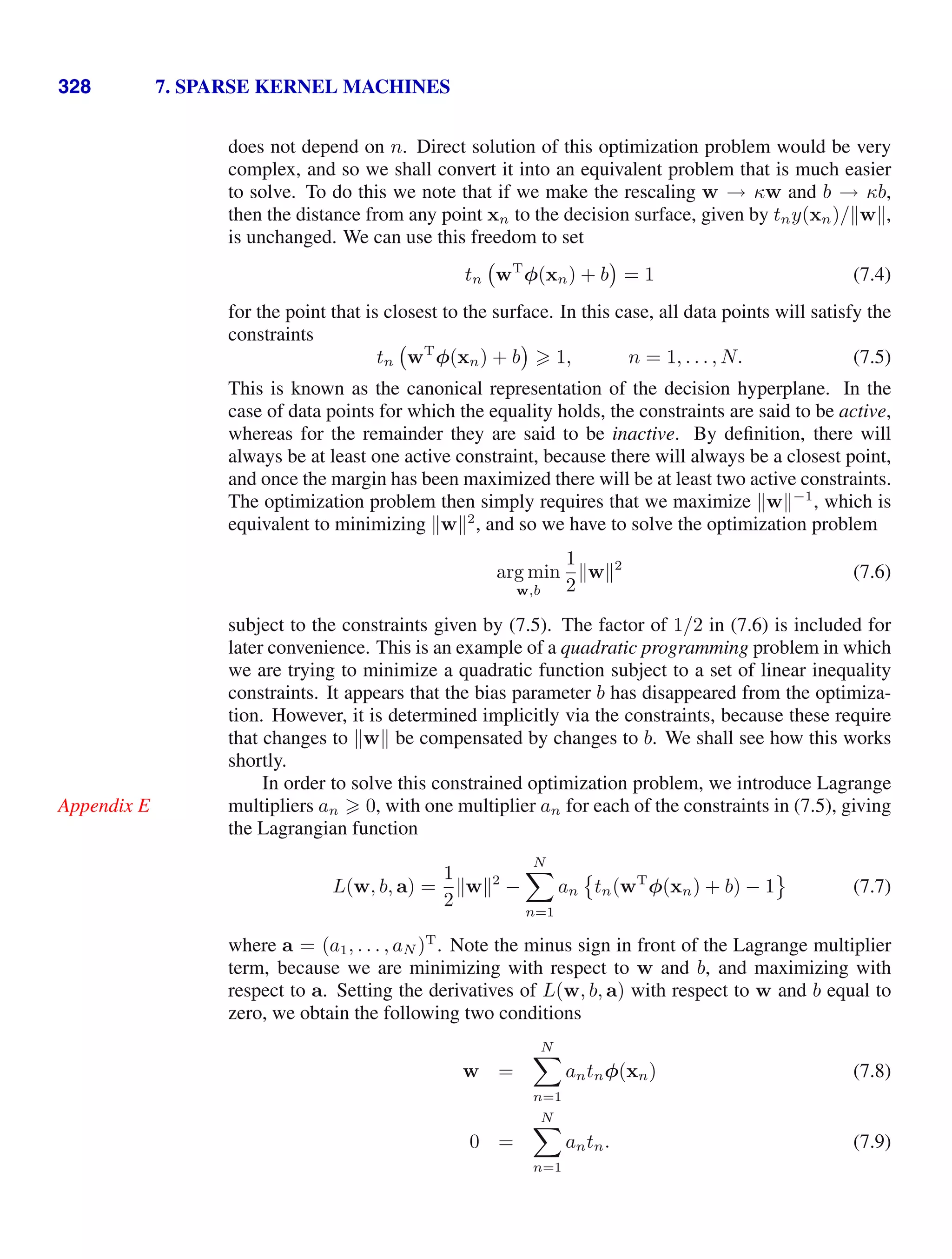 328 7. SPARSE KERNEL MACHINES
does not depend on n. Direct solution of this optimization problem would be very
complex, and so we shall convert it into an equivalent problem that is much easier
to solve. To do this we note that if we make the rescaling w → κw and b → κb,
then the distance from any point xn to the decision surface, given by tny(xn)/w,
is unchanged. We can use this freedom to set
tn wT
φ(xn) + b = 1 (7.4)
for the point that is closest to the surface. In this case, all data points will satisfy the
constraints
tn wT
φ(xn) + b  1, n = 1, . . . , N. (7.5)
This is known as the canonical representation of the decision hyperplane. In the
case of data points for which the equality holds, the constraints are said to be active,
whereas for the remainder they are said to be inactive. By deﬁnition, there will
always be at least one active constraint, because there will always be a closest point,
and once the margin has been maximized there will be at least two active constraints.
The optimization problem then simply requires that we maximize w−1
, which is
equivalent to minimizing w2
, and so we have to solve the optimization problem
arg min
w,b
1
2
w2
(7.6)
subject to the constraints given by (7.5). The factor of 1/2 in (7.6) is included for
later convenience. This is an example of a quadratic programming problem in which
we are trying to minimize a quadratic function subject to a set of linear inequality
constraints. It appears that the bias parameter b has disappeared from the optimiza-
tion. However, it is determined implicitly via the constraints, because these require
that changes to w be compensated by changes to b. We shall see how this works
shortly.
In order to solve this constrained optimization problem, we introduce Lagrange
multipliers an  0, with one multiplier an for each of the constraints in (7.5), giving
Appendix E
the Lagrangian function
L(w, b, a) =
1
2
w2
−
N

n=1
an

tn(wT
φ(xn) + b) − 1

(7.7)
where a = (a1, . . . , aN )T
. Note the minus sign in front of the Lagrange multiplier
term, because we are minimizing with respect to w and b, and maximizing with
respect to a. Setting the derivatives of L(w, b, a) with respect to w and b equal to
zero, we obtain the following two conditions
w =
N

n=1
antnφ(xn) (7.8)
0 =
N

n=1
antn. (7.9)
 