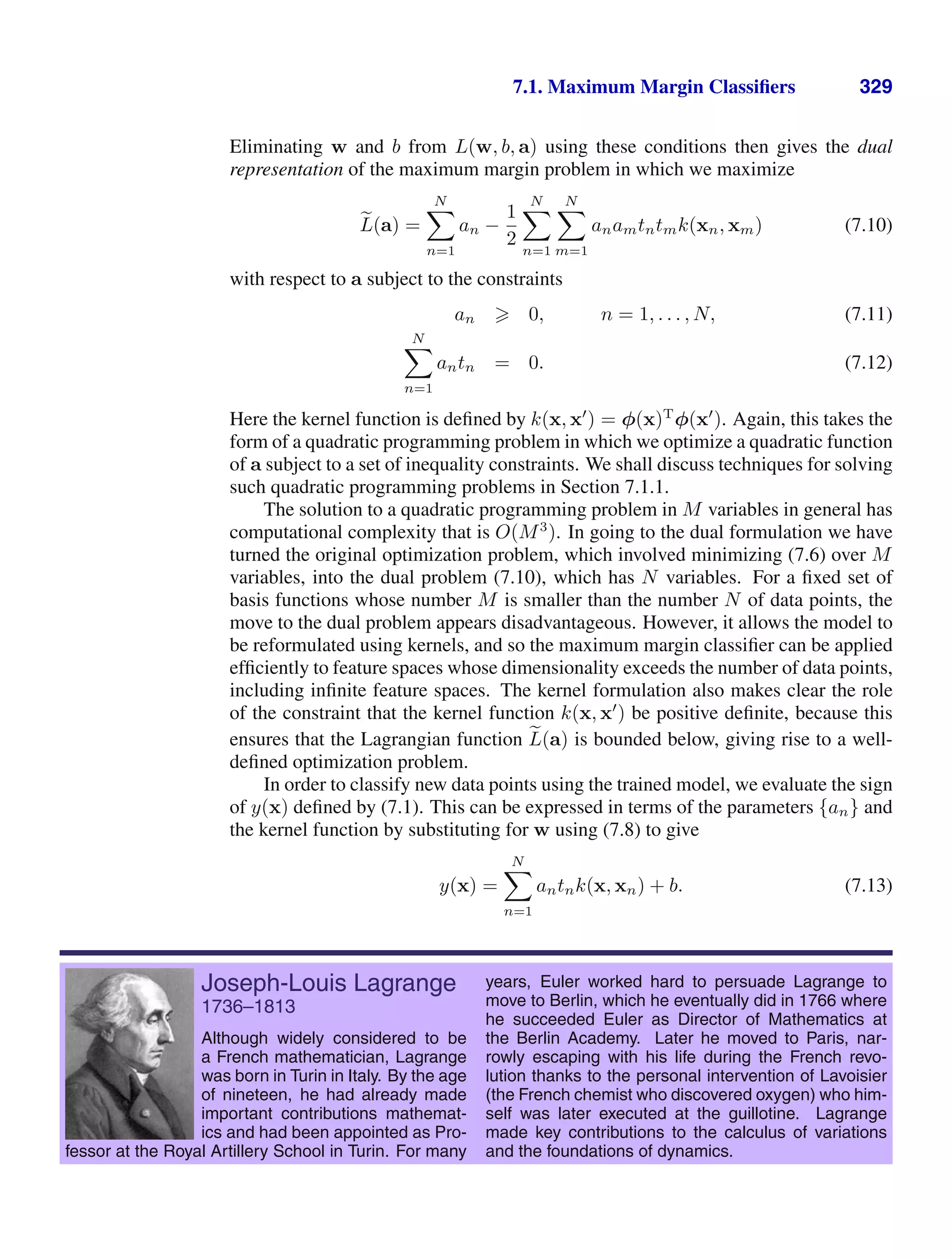 7.1. Maximum Margin Classiﬁers 329
Eliminating w and b from L(w, b, a) using these conditions then gives the dual
representation of the maximum margin problem in which we maximize

L(a) =
N

n=1
an −
1
2
N

n=1
N

m=1
anamtntmk(xn, xm) (7.10)
with respect to a subject to the constraints
an  0, n = 1, . . . , N, (7.11)
N

n=1
antn = 0. (7.12)
Here the kernel function is deﬁned by k(x, x
) = φ(x)T
φ(x
). Again, this takes the
form of a quadratic programming problem in which we optimize a quadratic function
of a subject to a set of inequality constraints. We shall discuss techniques for solving
such quadratic programming problems in Section 7.1.1.
The solution to a quadratic programming problem in M variables in general has
computational complexity that is O(M3
). In going to the dual formulation we have
turned the original optimization problem, which involved minimizing (7.6) over M
variables, into the dual problem (7.10), which has N variables. For a ﬁxed set of
basis functions whose number M is smaller than the number N of data points, the
move to the dual problem appears disadvantageous. However, it allows the model to
be reformulated using kernels, and so the maximum margin classiﬁer can be applied
efﬁciently to feature spaces whose dimensionality exceeds the number of data points,
including inﬁnite feature spaces. The kernel formulation also makes clear the role
of the constraint that the kernel function k(x, x
) be positive deﬁnite, because this
ensures that the Lagrangian function 
L(a) is bounded below, giving rise to a well-
deﬁned optimization problem.
In order to classify new data points using the trained model, we evaluate the sign
of y(x) deﬁned by (7.1). This can be expressed in terms of the parameters {an} and
the kernel function by substituting for w using (7.8) to give
y(x) =
N

n=1
antnk(x, xn) + b. (7.13)
Joseph-Louis Lagrange
1736–1813
Although widely considered to be
a French mathematician, Lagrange
was born in Turin in Italy. By the age
of nineteen, he had already made
important contributions mathemat-
ics and had been appointed as Pro-
fessor at the Royal Artillery School in Turin. For many
years, Euler worked hard to persuade Lagrange to
move to Berlin, which he eventually did in 1766 where
he succeeded Euler as Director of Mathematics at
the Berlin Academy. Later he moved to Paris, nar-
rowly escaping with his life during the French revo-
lution thanks to the personal intervention of Lavoisier
(the French chemist who discovered oxygen) who him-
self was later executed at the guillotine. Lagrange
made key contributions to the calculus of variations
and the foundations of dynamics.
 