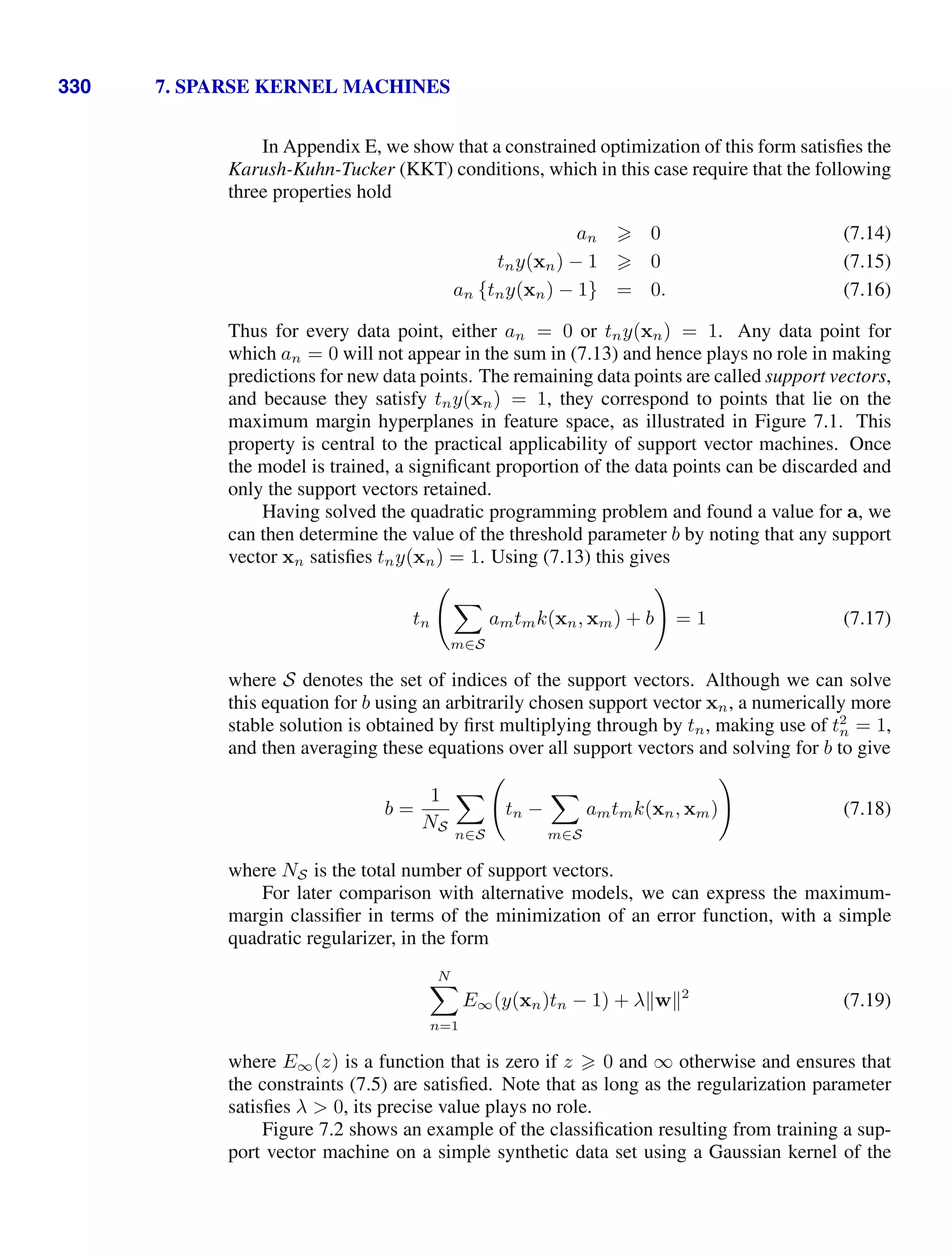 330 7. SPARSE KERNEL MACHINES
In Appendix E, we show that a constrained optimization of this form satisﬁes the
Karush-Kuhn-Tucker (KKT) conditions, which in this case require that the following
three properties hold
an  0 (7.14)
tny(xn) − 1  0 (7.15)
an {tny(xn) − 1} = 0. (7.16)
Thus for every data point, either an = 0 or tny(xn) = 1. Any data point for
which an = 0 will not appear in the sum in (7.13) and hence plays no role in making
predictions for new data points. The remaining data points are called support vectors,
and because they satisfy tny(xn) = 1, they correspond to points that lie on the
maximum margin hyperplanes in feature space, as illustrated in Figure 7.1. This
property is central to the practical applicability of support vector machines. Once
the model is trained, a signiﬁcant proportion of the data points can be discarded and
only the support vectors retained.
Having solved the quadratic programming problem and found a value for a, we
can then determine the value of the threshold parameter b by noting that any support
vector xn satisﬁes tny(xn) = 1. Using (7.13) this gives
tn


m∈S
amtmk(xn, xm) + b

= 1 (7.17)
where S denotes the set of indices of the support vectors. Although we can solve
this equation for b using an arbitrarily chosen support vector xn, a numerically more
stable solution is obtained by ﬁrst multiplying through by tn, making use of t2
n = 1,
and then averaging these equations over all support vectors and solving for b to give
b =
1
NS

n∈S

tn −

m∈S
amtmk(xn, xm)

(7.18)
where NS is the total number of support vectors.
For later comparison with alternative models, we can express the maximum-
margin classiﬁer in terms of the minimization of an error function, with a simple
quadratic regularizer, in the form
N

n=1
E∞(y(xn)tn − 1) + λw2
(7.19)
where E∞(z) is a function that is zero if z  0 and ∞ otherwise and ensures that
the constraints (7.5) are satisﬁed. Note that as long as the regularization parameter
satisﬁes λ  0, its precise value plays no role.
Figure 7.2 shows an example of the classiﬁcation resulting from training a sup-
port vector machine on a simple synthetic data set using a Gaussian kernel of the
 
