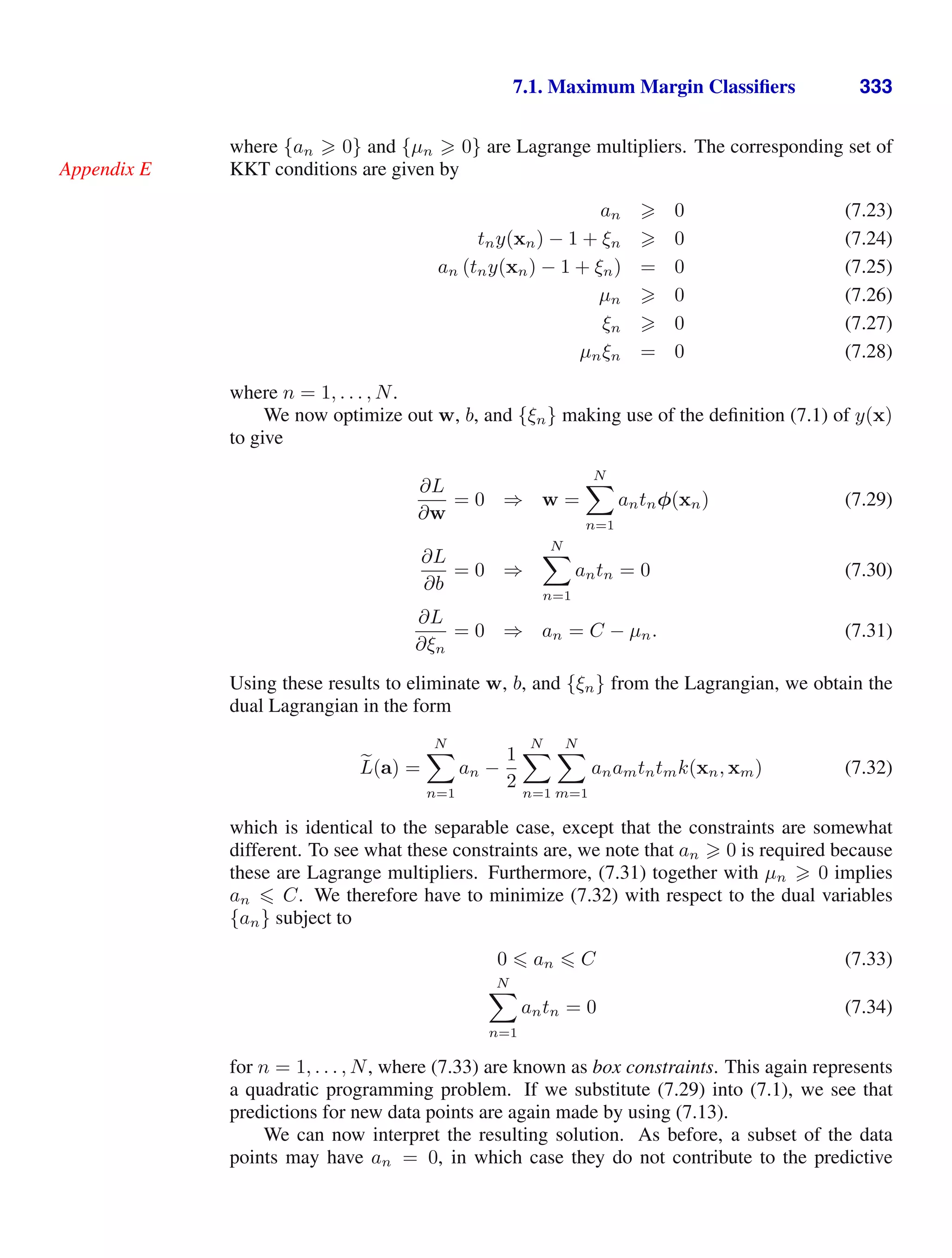 7.1. Maximum Margin Classiﬁers 333
where {an  0} and {µn  0} are Lagrange multipliers. The corresponding set of
KKT conditions are given by
Appendix E
an  0 (7.23)
tny(xn) − 1 + ξn  0 (7.24)
an (tny(xn) − 1 + ξn) = 0 (7.25)
µn  0 (7.26)
ξn  0 (7.27)
µnξn = 0 (7.28)
where n = 1, . . . , N.
We now optimize out w, b, and {ξn} making use of the deﬁnition (7.1) of y(x)
to give
∂L
∂w
= 0 ⇒ w =
N

n=1
antnφ(xn) (7.29)
∂L
∂b
= 0 ⇒
N

n=1
antn = 0 (7.30)
∂L
∂ξn
= 0 ⇒ an = C − µn. (7.31)
Using these results to eliminate w, b, and {ξn} from the Lagrangian, we obtain the
dual Lagrangian in the form

L(a) =
N

n=1
an −
1
2
N

n=1
N

m=1
anamtntmk(xn, xm) (7.32)
which is identical to the separable case, except that the constraints are somewhat
different. To see what these constraints are, we note that an  0 is required because
these are Lagrange multipliers. Furthermore, (7.31) together with µn  0 implies
an  C. We therefore have to minimize (7.32) with respect to the dual variables
{an} subject to
0  an  C (7.33)
N

n=1
antn = 0 (7.34)
for n = 1, . . . , N, where (7.33) are known as box constraints. This again represents
a quadratic programming problem. If we substitute (7.29) into (7.1), we see that
predictions for new data points are again made by using (7.13).
We can now interpret the resulting solution. As before, a subset of the data
points may have an = 0, in which case they do not contribute to the predictive
 