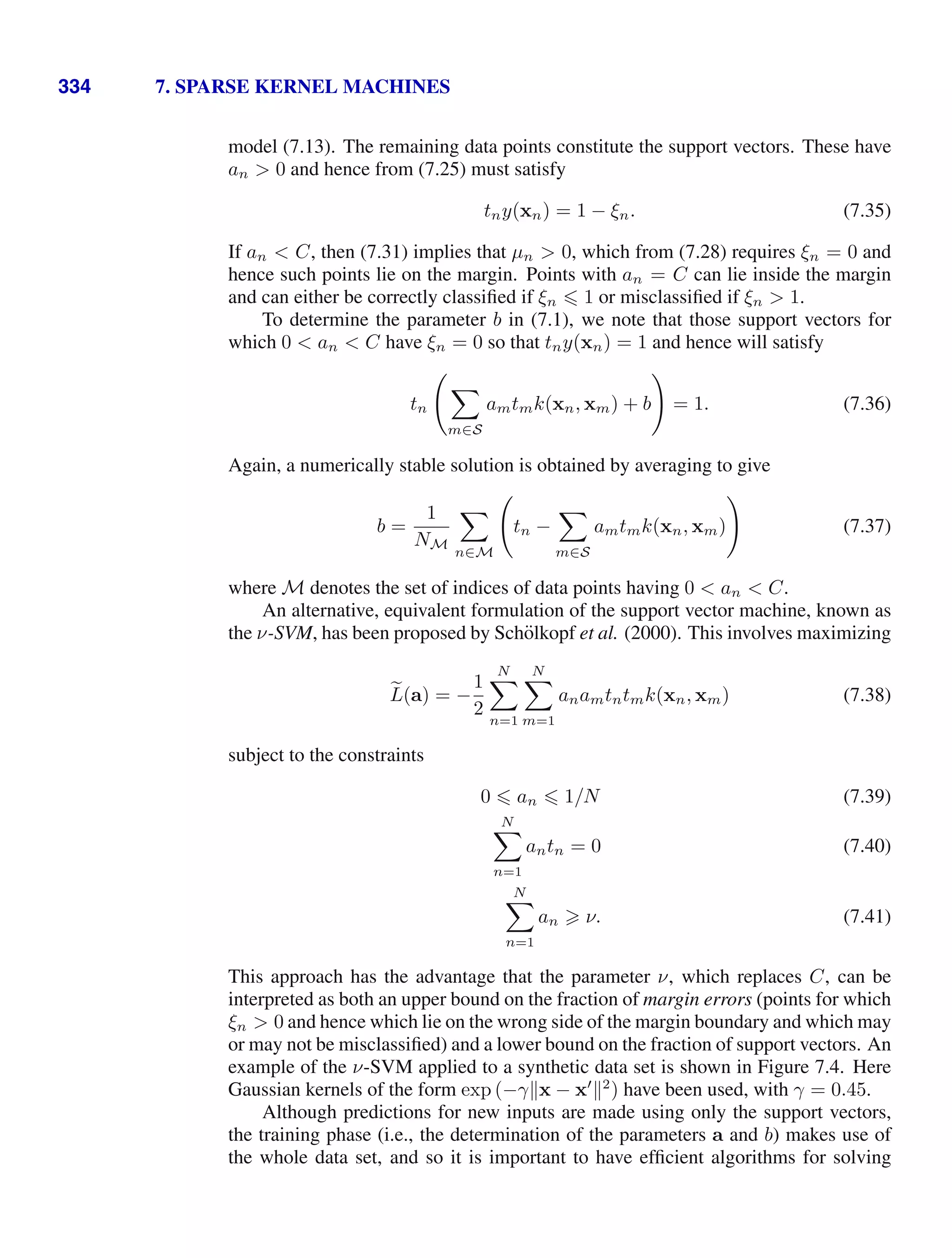 334 7. SPARSE KERNEL MACHINES
model (7.13). The remaining data points constitute the support vectors. These have
an  0 and hence from (7.25) must satisfy
tny(xn) = 1 − ξn. (7.35)
If an  C, then (7.31) implies that µn  0, which from (7.28) requires ξn = 0 and
hence such points lie on the margin. Points with an = C can lie inside the margin
and can either be correctly classiﬁed if ξn  1 or misclassiﬁed if ξn  1.
To determine the parameter b in (7.1), we note that those support vectors for
which 0  an  C have ξn = 0 so that tny(xn) = 1 and hence will satisfy
tn


m∈S
amtmk(xn, xm) + b

= 1. (7.36)
Again, a numerically stable solution is obtained by averaging to give
b =
1
NM

n∈M

tn −

m∈S
amtmk(xn, xm)

(7.37)
where M denotes the set of indices of data points having 0  an  C.
An alternative, equivalent formulation of the support vector machine, known as
the ν-SVM, has been proposed by Schölkopf et al. (2000). This involves maximizing

L(a) = −
1
2
N

n=1
N

m=1
anamtntmk(xn, xm) (7.38)
subject to the constraints
0  an  1/N (7.39)
N

n=1
antn = 0 (7.40)
N

n=1
an  ν. (7.41)
This approach has the advantage that the parameter ν, which replaces C, can be
interpreted as both an upper bound on the fraction of margin errors (points for which
ξn  0 and hence which lie on the wrong side of the margin boundary and which may
or may not be misclassiﬁed) and a lower bound on the fraction of support vectors. An
example of the ν-SVM applied to a synthetic data set is shown in Figure 7.4. Here
Gaussian kernels of the form exp (−γx − x
2
) have been used, with γ = 0.45.
Although predictions for new inputs are made using only the support vectors,
the training phase (i.e., the determination of the parameters a and b) makes use of
the whole data set, and so it is important to have efﬁcient algorithms for solving
 