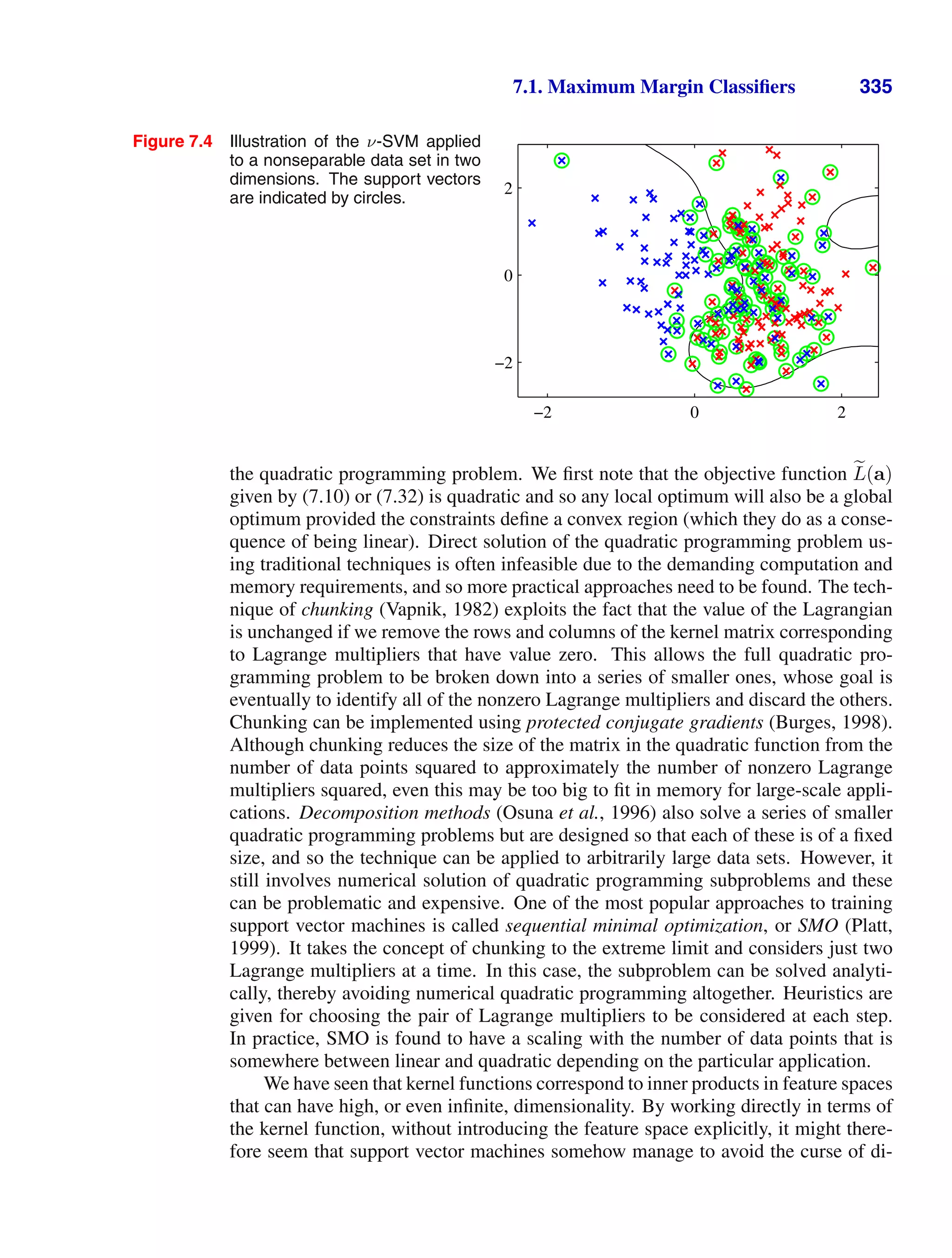 7.1. Maximum Margin Classiﬁers 335
Figure 7.4 Illustration of the ν-SVM applied
to a nonseparable data set in two
dimensions. The support vectors
are indicated by circles.
−2 0 2
−2
0
2
the quadratic programming problem. We ﬁrst note that the objective function 
L(a)
given by (7.10) or (7.32) is quadratic and so any local optimum will also be a global
optimum provided the constraints deﬁne a convex region (which they do as a conse-
quence of being linear). Direct solution of the quadratic programming problem us-
ing traditional techniques is often infeasible due to the demanding computation and
memory requirements, and so more practical approaches need to be found. The tech-
nique of chunking (Vapnik, 1982) exploits the fact that the value of the Lagrangian
is unchanged if we remove the rows and columns of the kernel matrix corresponding
to Lagrange multipliers that have value zero. This allows the full quadratic pro-
gramming problem to be broken down into a series of smaller ones, whose goal is
eventually to identify all of the nonzero Lagrange multipliers and discard the others.
Chunking can be implemented using protected conjugate gradients (Burges, 1998).
Although chunking reduces the size of the matrix in the quadratic function from the
number of data points squared to approximately the number of nonzero Lagrange
multipliers squared, even this may be too big to ﬁt in memory for large-scale appli-
cations. Decomposition methods (Osuna et al., 1996) also solve a series of smaller
quadratic programming problems but are designed so that each of these is of a ﬁxed
size, and so the technique can be applied to arbitrarily large data sets. However, it
still involves numerical solution of quadratic programming subproblems and these
can be problematic and expensive. One of the most popular approaches to training
support vector machines is called sequential minimal optimization, or SMO (Platt,
1999). It takes the concept of chunking to the extreme limit and considers just two
Lagrange multipliers at a time. In this case, the subproblem can be solved analyti-
cally, thereby avoiding numerical quadratic programming altogether. Heuristics are
given for choosing the pair of Lagrange multipliers to be considered at each step.
In practice, SMO is found to have a scaling with the number of data points that is
somewhere between linear and quadratic depending on the particular application.
We have seen that kernel functions correspond to inner products in feature spaces
that can have high, or even inﬁnite, dimensionality. By working directly in terms of
the kernel function, without introducing the feature space explicitly, it might there-
fore seem that support vector machines somehow manage to avoid the curse of di-
 