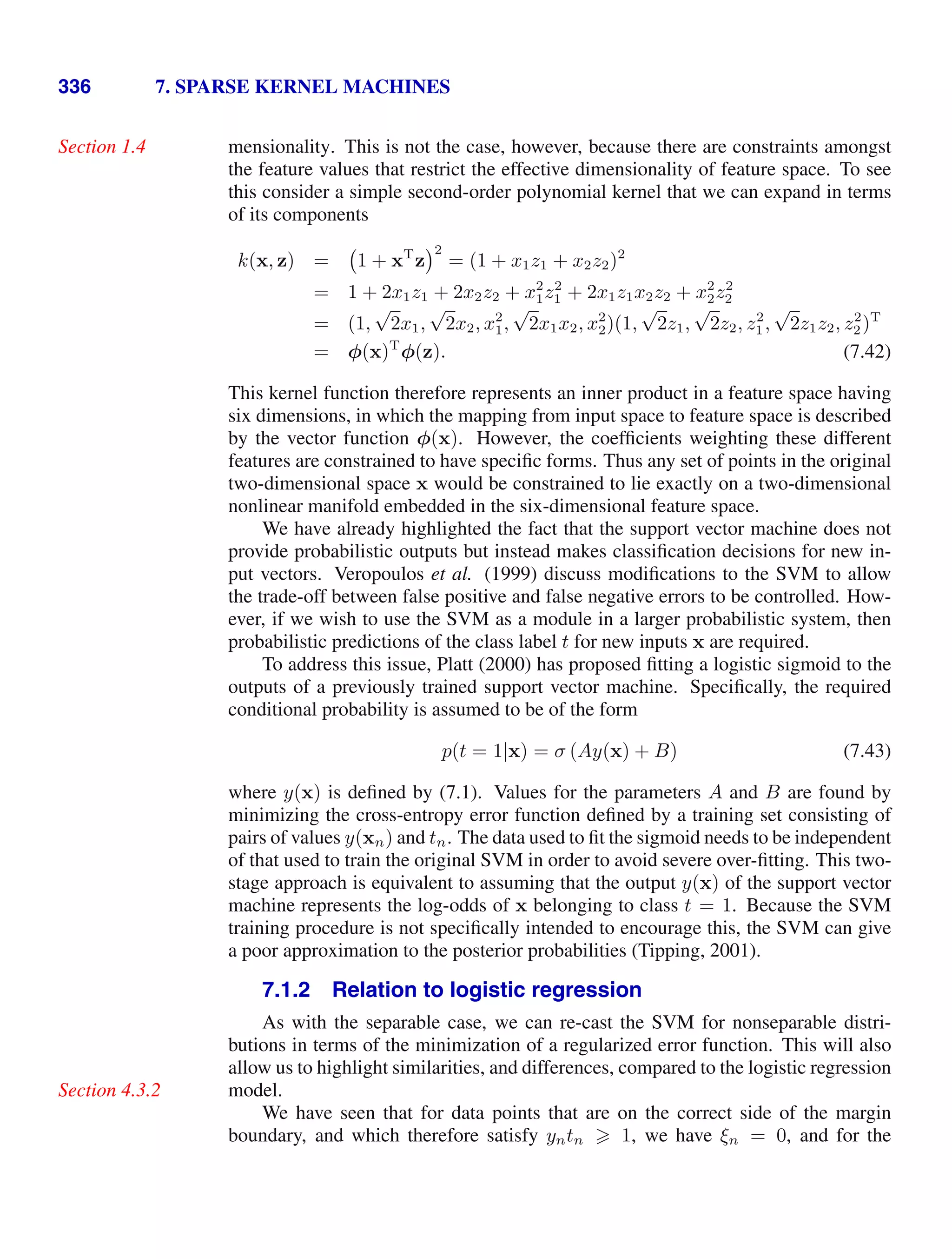 336 7. SPARSE KERNEL MACHINES
mensionality. This is not the case, however, because there are constraints amongst
Section 1.4
the feature values that restrict the effective dimensionality of feature space. To see
this consider a simple second-order polynomial kernel that we can expand in terms
of its components
k(x, z) = 1 + xT
z
2
= (1 + x1z1 + x2z2)2
= 1 + 2x1z1 + 2x2z2 + x2
1z2
1 + 2x1z1x2z2 + x2
2z2
2
= (1,
√
2x1,
√
2x2, x2
1,
√
2x1x2, x2
2)(1,
√
2z1,
√
2z2, z2
1,
√
2z1z2, z2
2)T
= φ(x)T
φ(z). (7.42)
This kernel function therefore represents an inner product in a feature space having
six dimensions, in which the mapping from input space to feature space is described
by the vector function φ(x). However, the coefﬁcients weighting these different
features are constrained to have speciﬁc forms. Thus any set of points in the original
two-dimensional space x would be constrained to lie exactly on a two-dimensional
nonlinear manifold embedded in the six-dimensional feature space.
We have already highlighted the fact that the support vector machine does not
provide probabilistic outputs but instead makes classiﬁcation decisions for new in-
put vectors. Veropoulos et al. (1999) discuss modiﬁcations to the SVM to allow
the trade-off between false positive and false negative errors to be controlled. How-
ever, if we wish to use the SVM as a module in a larger probabilistic system, then
probabilistic predictions of the class label t for new inputs x are required.
To address this issue, Platt (2000) has proposed ﬁtting a logistic sigmoid to the
outputs of a previously trained support vector machine. Speciﬁcally, the required
conditional probability is assumed to be of the form
p(t = 1|x) = σ (Ay(x) + B) (7.43)
where y(x) is deﬁned by (7.1). Values for the parameters A and B are found by
minimizing the cross-entropy error function deﬁned by a training set consisting of
pairs of values y(xn) and tn. The data used to ﬁt the sigmoid needs to be independent
of that used to train the original SVM in order to avoid severe over-ﬁtting. This two-
stage approach is equivalent to assuming that the output y(x) of the support vector
machine represents the log-odds of x belonging to class t = 1. Because the SVM
training procedure is not speciﬁcally intended to encourage this, the SVM can give
a poor approximation to the posterior probabilities (Tipping, 2001).
7.1.2 Relation to logistic regression
As with the separable case, we can re-cast the SVM for nonseparable distri-
butions in terms of the minimization of a regularized error function. This will also
allow us to highlight similarities, and differences, compared to the logistic regression
model.
Section 4.3.2
We have seen that for data points that are on the correct side of the margin
boundary, and which therefore satisfy yntn  1, we have ξn = 0, and for the
 