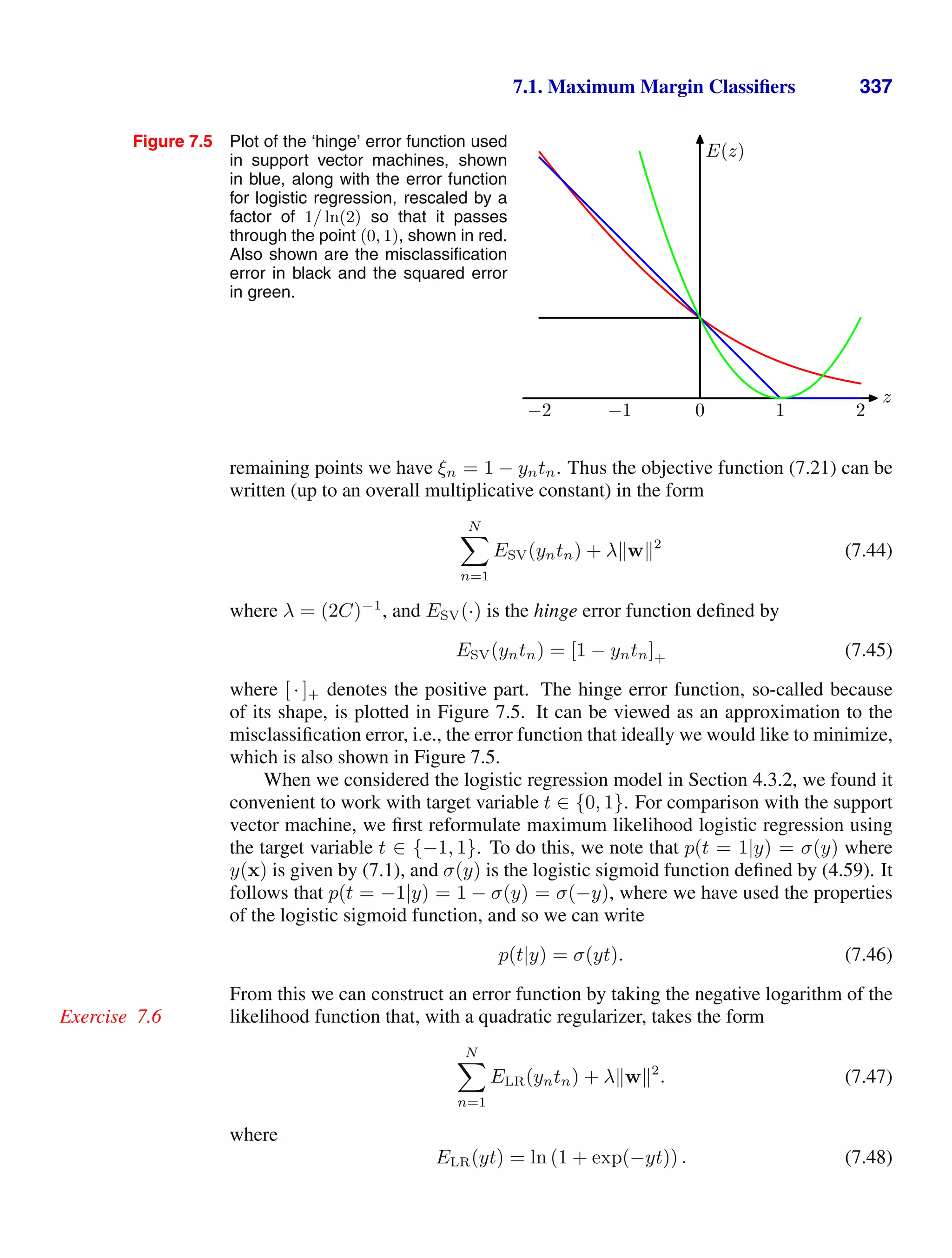 7.1. Maximum Margin Classiﬁers 337
Figure 7.5 Plot of the ‘hinge’ error function used
in support vector machines, shown
in blue, along with the error function
for logistic regression, rescaled by a
factor of 1/ ln(2) so that it passes
through the point (0, 1), shown in red.
Also shown are the misclassiﬁcation
error in black and the squared error
in green.
−2 −1 0 1 2
z
E(z)
remaining points we have ξn = 1 − yntn. Thus the objective function (7.21) can be
written (up to an overall multiplicative constant) in the form
N

n=1
ESV(yntn) + λw2
(7.44)
where λ = (2C)−1
, and ESV(·) is the hinge error function deﬁned by
ESV(yntn) = [1 − yntn]+ (7.45)
where [ · ]+ denotes the positive part. The hinge error function, so-called because
of its shape, is plotted in Figure 7.5. It can be viewed as an approximation to the
misclassiﬁcation error, i.e., the error function that ideally we would like to minimize,
which is also shown in Figure 7.5.
When we considered the logistic regression model in Section 4.3.2, we found it
convenient to work with target variable t ∈ {0, 1}. For comparison with the support
vector machine, we ﬁrst reformulate maximum likelihood logistic regression using
the target variable t ∈ {−1, 1}. To do this, we note that p(t = 1|y) = σ(y) where
y(x) is given by (7.1), and σ(y) is the logistic sigmoid function deﬁned by (4.59). It
follows that p(t = −1|y) = 1 − σ(y) = σ(−y), where we have used the properties
of the logistic sigmoid function, and so we can write
p(t|y) = σ(yt). (7.46)
From this we can construct an error function by taking the negative logarithm of the
likelihood function that, with a quadratic regularizer, takes the form
Exercise 7.6
N

n=1
ELR(yntn) + λw2
. (7.47)
where
ELR(yt) = ln (1 + exp(−yt)) . (7.48)
 