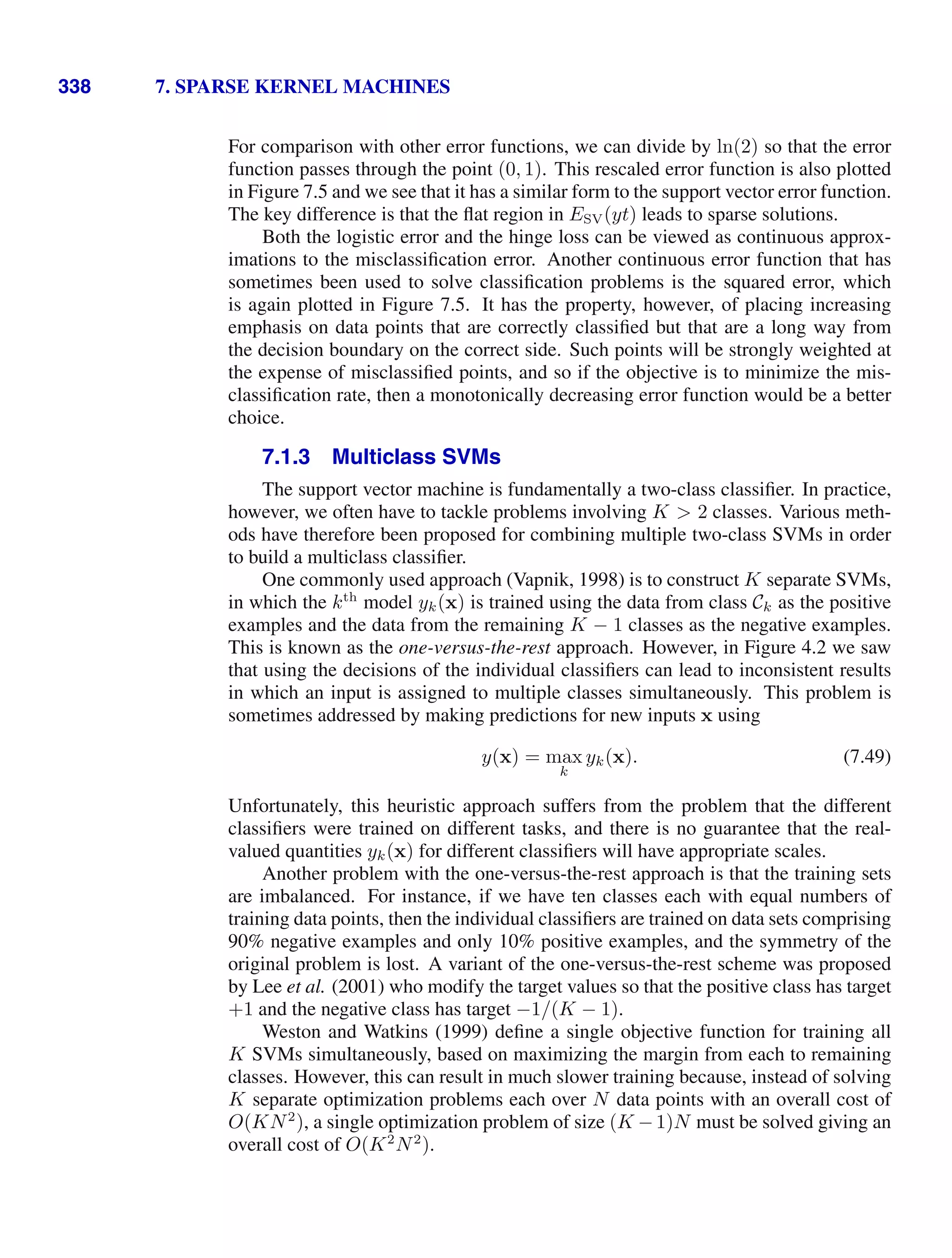338 7. SPARSE KERNEL MACHINES
For comparison with other error functions, we can divide by ln(2) so that the error
function passes through the point (0, 1). This rescaled error function is also plotted
in Figure 7.5 and we see that it has a similar form to the support vector error function.
The key difference is that the ﬂat region in ESV(yt) leads to sparse solutions.
Both the logistic error and the hinge loss can be viewed as continuous approx-
imations to the misclassiﬁcation error. Another continuous error function that has
sometimes been used to solve classiﬁcation problems is the squared error, which
is again plotted in Figure 7.5. It has the property, however, of placing increasing
emphasis on data points that are correctly classiﬁed but that are a long way from
the decision boundary on the correct side. Such points will be strongly weighted at
the expense of misclassiﬁed points, and so if the objective is to minimize the mis-
classiﬁcation rate, then a monotonically decreasing error function would be a better
choice.
7.1.3 Multiclass SVMs
The support vector machine is fundamentally a two-class classiﬁer. In practice,
however, we often have to tackle problems involving K  2 classes. Various meth-
ods have therefore been proposed for combining multiple two-class SVMs in order
to build a multiclass classiﬁer.
One commonly used approach (Vapnik, 1998) is to construct K separate SVMs,
in which the kth
model yk(x) is trained using the data from class Ck as the positive
examples and the data from the remaining K − 1 classes as the negative examples.
This is known as the one-versus-the-rest approach. However, in Figure 4.2 we saw
that using the decisions of the individual classiﬁers can lead to inconsistent results
in which an input is assigned to multiple classes simultaneously. This problem is
sometimes addressed by making predictions for new inputs x using
y(x) = max
k
yk(x). (7.49)
Unfortunately, this heuristic approach suffers from the problem that the different
classiﬁers were trained on different tasks, and there is no guarantee that the real-
valued quantities yk(x) for different classiﬁers will have appropriate scales.
Another problem with the one-versus-the-rest approach is that the training sets
are imbalanced. For instance, if we have ten classes each with equal numbers of
training data points, then the individual classiﬁers are trained on data sets comprising
90% negative examples and only 10% positive examples, and the symmetry of the
original problem is lost. A variant of the one-versus-the-rest scheme was proposed
by Lee et al. (2001) who modify the target values so that the positive class has target
+1 and the negative class has target −1/(K − 1).
Weston and Watkins (1999) deﬁne a single objective function for training all
K SVMs simultaneously, based on maximizing the margin from each to remaining
classes. However, this can result in much slower training because, instead of solving
K separate optimization problems each over N data points with an overall cost of
O(KN2
), a single optimization problem of size (K −1)N must be solved giving an
overall cost of O(K2
N2
).
 