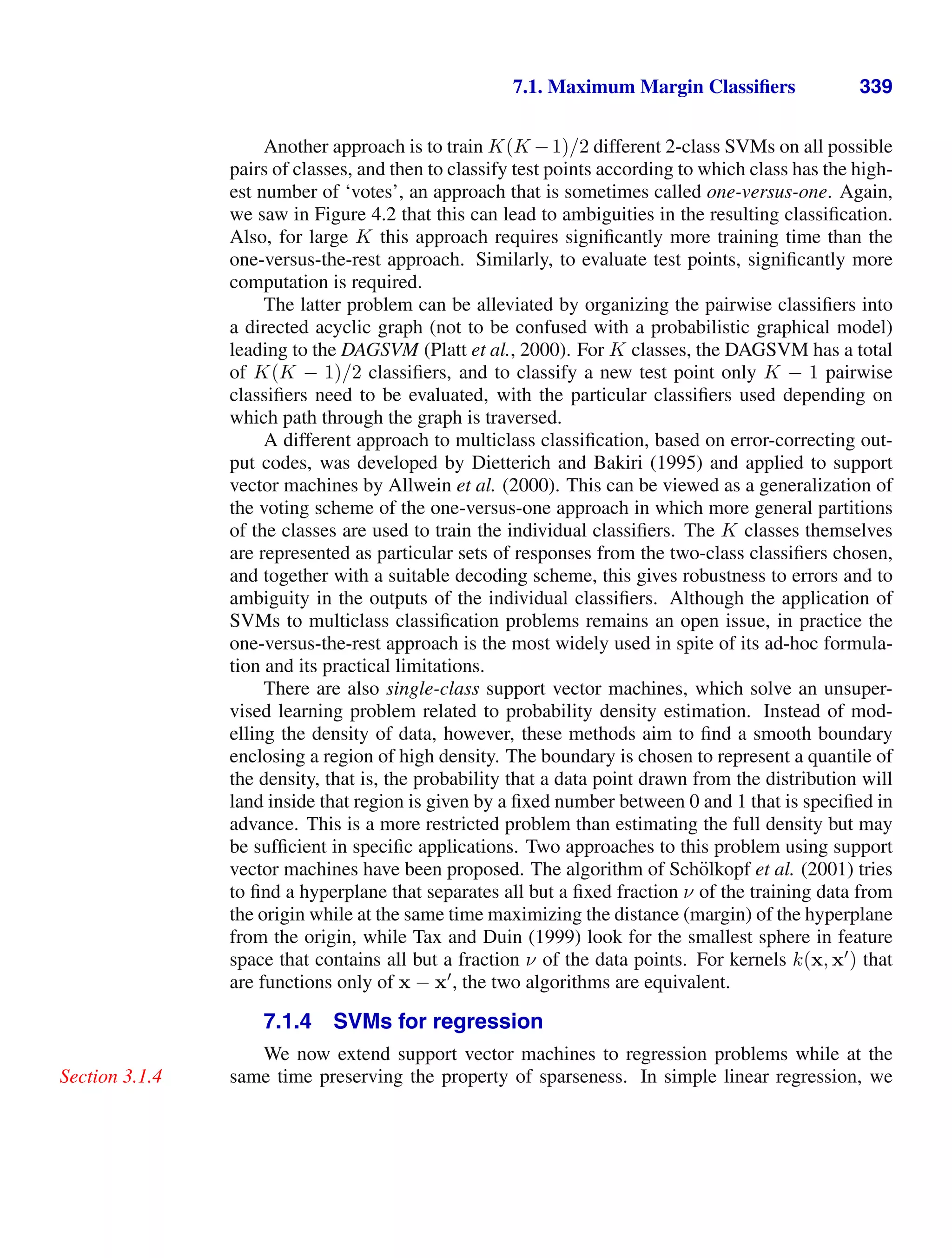 7.1. Maximum Margin Classiﬁers 339
Another approach is to train K(K −1)/2 different 2-class SVMs on all possible
pairs of classes, and then to classify test points according to which class has the high-
est number of ‘votes’, an approach that is sometimes called one-versus-one. Again,
we saw in Figure 4.2 that this can lead to ambiguities in the resulting classiﬁcation.
Also, for large K this approach requires signiﬁcantly more training time than the
one-versus-the-rest approach. Similarly, to evaluate test points, signiﬁcantly more
computation is required.
The latter problem can be alleviated by organizing the pairwise classiﬁers into
a directed acyclic graph (not to be confused with a probabilistic graphical model)
leading to the DAGSVM (Platt et al., 2000). For K classes, the DAGSVM has a total
of K(K − 1)/2 classiﬁers, and to classify a new test point only K − 1 pairwise
classiﬁers need to be evaluated, with the particular classiﬁers used depending on
which path through the graph is traversed.
A different approach to multiclass classiﬁcation, based on error-correcting out-
put codes, was developed by Dietterich and Bakiri (1995) and applied to support
vector machines by Allwein et al. (2000). This can be viewed as a generalization of
the voting scheme of the one-versus-one approach in which more general partitions
of the classes are used to train the individual classiﬁers. The K classes themselves
are represented as particular sets of responses from the two-class classiﬁers chosen,
and together with a suitable decoding scheme, this gives robustness to errors and to
ambiguity in the outputs of the individual classiﬁers. Although the application of
SVMs to multiclass classiﬁcation problems remains an open issue, in practice the
one-versus-the-rest approach is the most widely used in spite of its ad-hoc formula-
tion and its practical limitations.
There are also single-class support vector machines, which solve an unsuper-
vised learning problem related to probability density estimation. Instead of mod-
elling the density of data, however, these methods aim to ﬁnd a smooth boundary
enclosing a region of high density. The boundary is chosen to represent a quantile of
the density, that is, the probability that a data point drawn from the distribution will
land inside that region is given by a ﬁxed number between 0 and 1 that is speciﬁed in
advance. This is a more restricted problem than estimating the full density but may
be sufﬁcient in speciﬁc applications. Two approaches to this problem using support
vector machines have been proposed. The algorithm of Schölkopf et al. (2001) tries
to ﬁnd a hyperplane that separates all but a ﬁxed fraction ν of the training data from
the origin while at the same time maximizing the distance (margin) of the hyperplane
from the origin, while Tax and Duin (1999) look for the smallest sphere in feature
space that contains all but a fraction ν of the data points. For kernels k(x, x
) that
are functions only of x − x
, the two algorithms are equivalent.
7.1.4 SVMs for regression
We now extend support vector machines to regression problems while at the
same time preserving the property of sparseness. In simple linear regression, we
Section 3.1.4
 