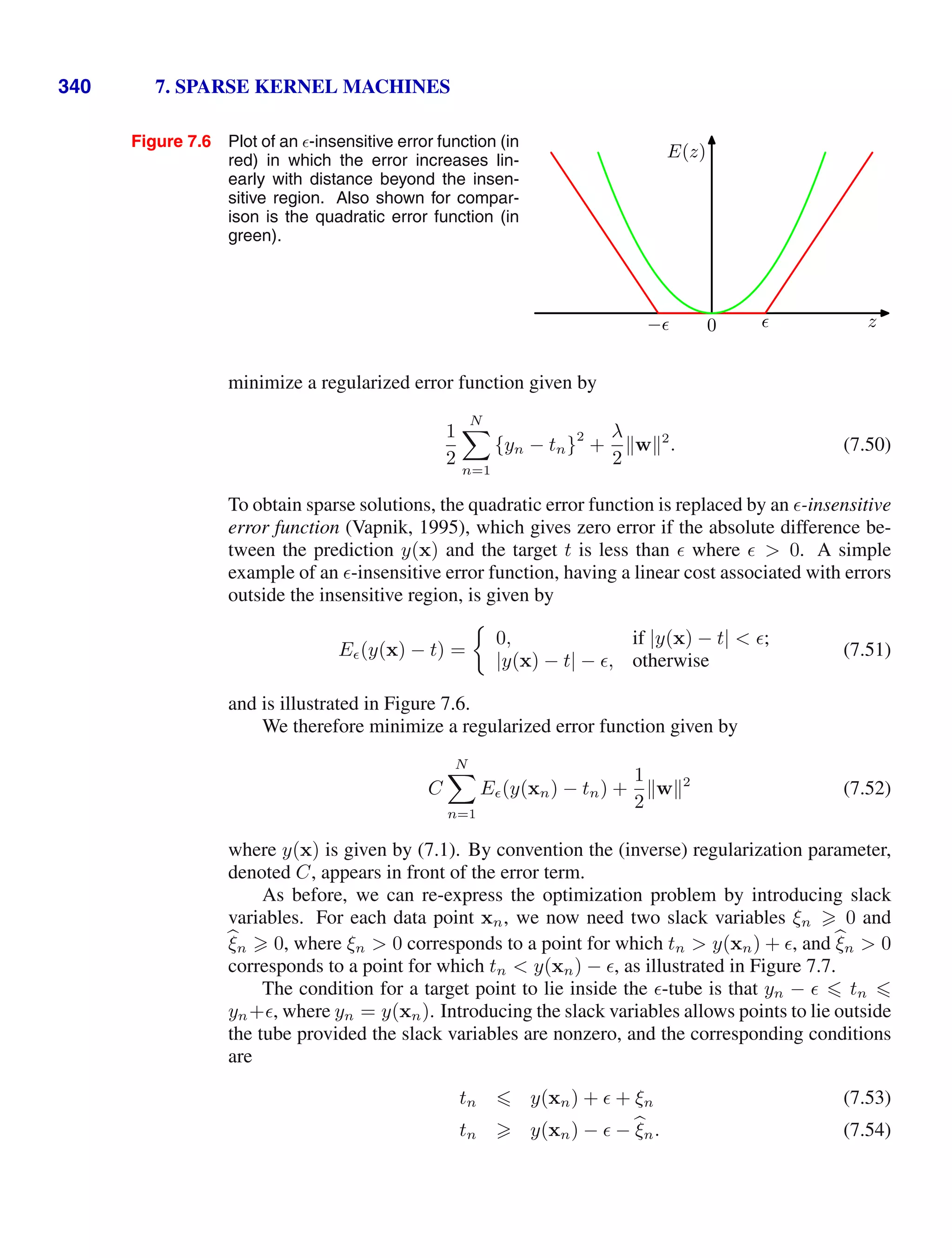 340 7. SPARSE KERNEL MACHINES
Figure 7.6 Plot of an -insensitive error function (in
red) in which the error increases lin-
early with distance beyond the insen-
sitive region. Also shown for compar-
ison is the quadratic error function (in
green).
0 z
E(z)
− 
minimize a regularized error function given by
1
2
N

n=1
{yn − tn}
2
+
λ
2
w2
. (7.50)
To obtain sparse solutions, the quadratic error function is replaced by an -insensitive
error function (Vapnik, 1995), which gives zero error if the absolute difference be-
tween the prediction y(x) and the target t is less than  where   0. A simple
example of an -insensitive error function, having a linear cost associated with errors
outside the insensitive region, is given by
E (y(x) − t) =
0, if |y(x) − t|  ;
|y(x) − t| − , otherwise
(7.51)
and is illustrated in Figure 7.6.
We therefore minimize a regularized error function given by
C
N

n=1
E (y(xn) − tn) +
1
2
w2
(7.52)
where y(x) is given by (7.1). By convention the (inverse) regularization parameter,
denoted C, appears in front of the error term.
As before, we can re-express the optimization problem by introducing slack
variables. For each data point xn, we now need two slack variables ξn  0 and

ξn  0, where ξn  0 corresponds to a point for which tn  y(xn) + , and 
ξn  0
corresponds to a point for which tn  y(xn) − , as illustrated in Figure 7.7.
The condition for a target point to lie inside the -tube is that yn −   tn 
yn+, where yn = y(xn). Introducing the slack variables allows points to lie outside
the tube provided the slack variables are nonzero, and the corresponding conditions
are
tn  y(xn) +  + ξn (7.53)
tn  y(xn) −  − 
ξn. (7.54)
 