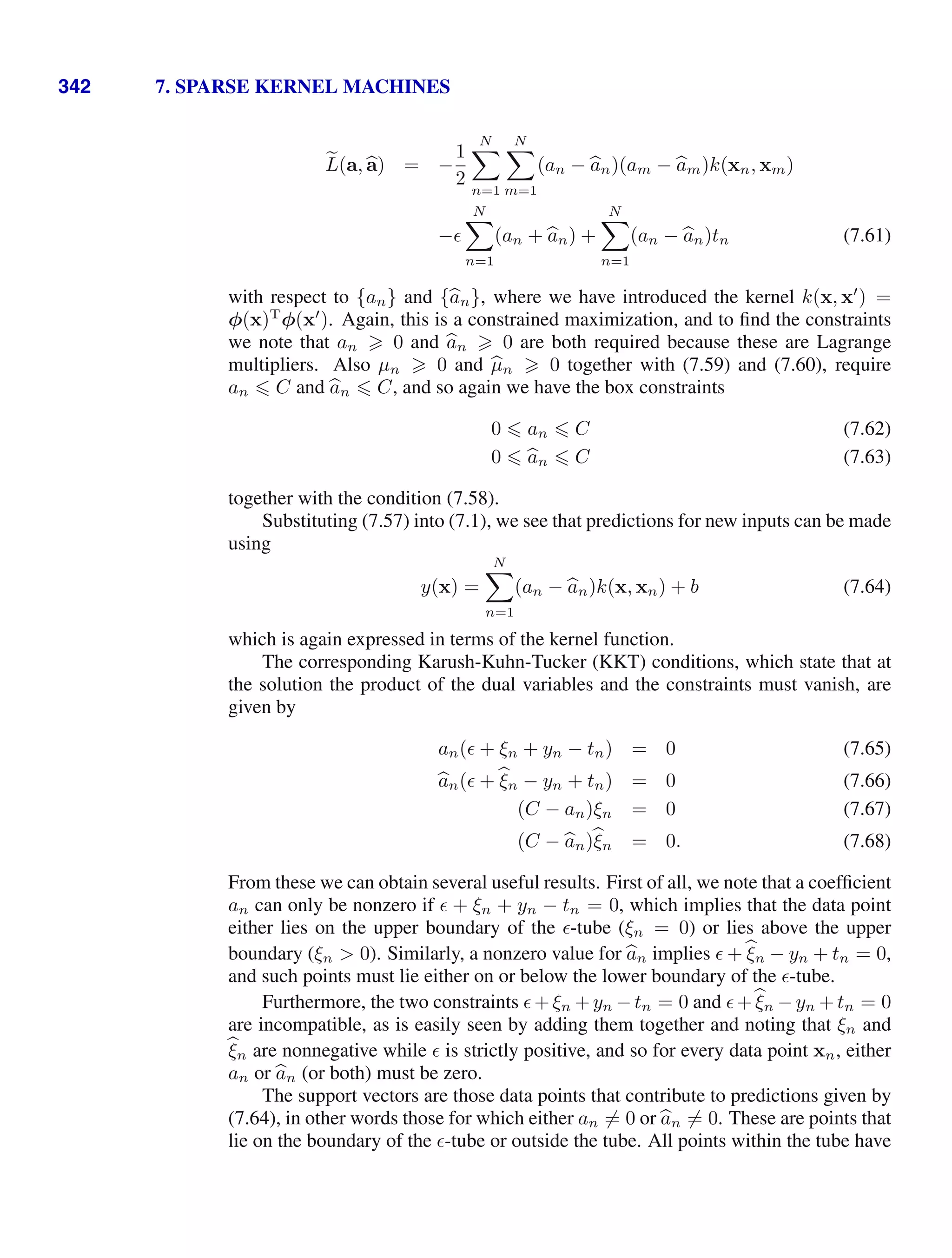 342 7. SPARSE KERNEL MACHINES

L(a, 
a) = −
1
2
N

n=1
N

m=1
(an − 
an)(am − 
am)k(xn, xm)
−
N

n=1
(an + 
an) +
N

n=1
(an − 
an)tn (7.61)
with respect to {an} and {
an}, where we have introduced the kernel k(x, x
) =
φ(x)T
φ(x
). Again, this is a constrained maximization, and to ﬁnd the constraints
we note that an  0 and 
an  0 are both required because these are Lagrange
multipliers. Also µn  0 and 
µn  0 together with (7.59) and (7.60), require
an  C and 
an  C, and so again we have the box constraints
0  an  C (7.62)
0  
an  C (7.63)
together with the condition (7.58).
Substituting (7.57) into (7.1), we see that predictions for new inputs can be made
using
y(x) =
N

n=1
(an − 
an)k(x, xn) + b (7.64)
which is again expressed in terms of the kernel function.
The corresponding Karush-Kuhn-Tucker (KKT) conditions, which state that at
the solution the product of the dual variables and the constraints must vanish, are
given by
an( + ξn + yn − tn) = 0 (7.65)

an( + 
ξn − yn + tn) = 0 (7.66)
(C − an)ξn = 0 (7.67)
(C − 
an)
ξn = 0. (7.68)
From these we can obtain several useful results. First of all, we note that a coefﬁcient
an can only be nonzero if  + ξn + yn − tn = 0, which implies that the data point
either lies on the upper boundary of the -tube (ξn = 0) or lies above the upper
boundary (ξn  0). Similarly, a nonzero value for 
an implies  +
ξn − yn + tn = 0,
and such points must lie either on or below the lower boundary of the -tube.
Furthermore, the two constraints +ξn +yn −tn = 0 and +
ξn −yn +tn = 0
are incompatible, as is easily seen by adding them together and noting that ξn and

ξn are nonnegative while  is strictly positive, and so for every data point xn, either
an or 
an (or both) must be zero.
The support vectors are those data points that contribute to predictions given by
(7.64), in other words those for which either an = 0 or 
an = 0. These are points that
lie on the boundary of the -tube or outside the tube. All points within the tube have
 