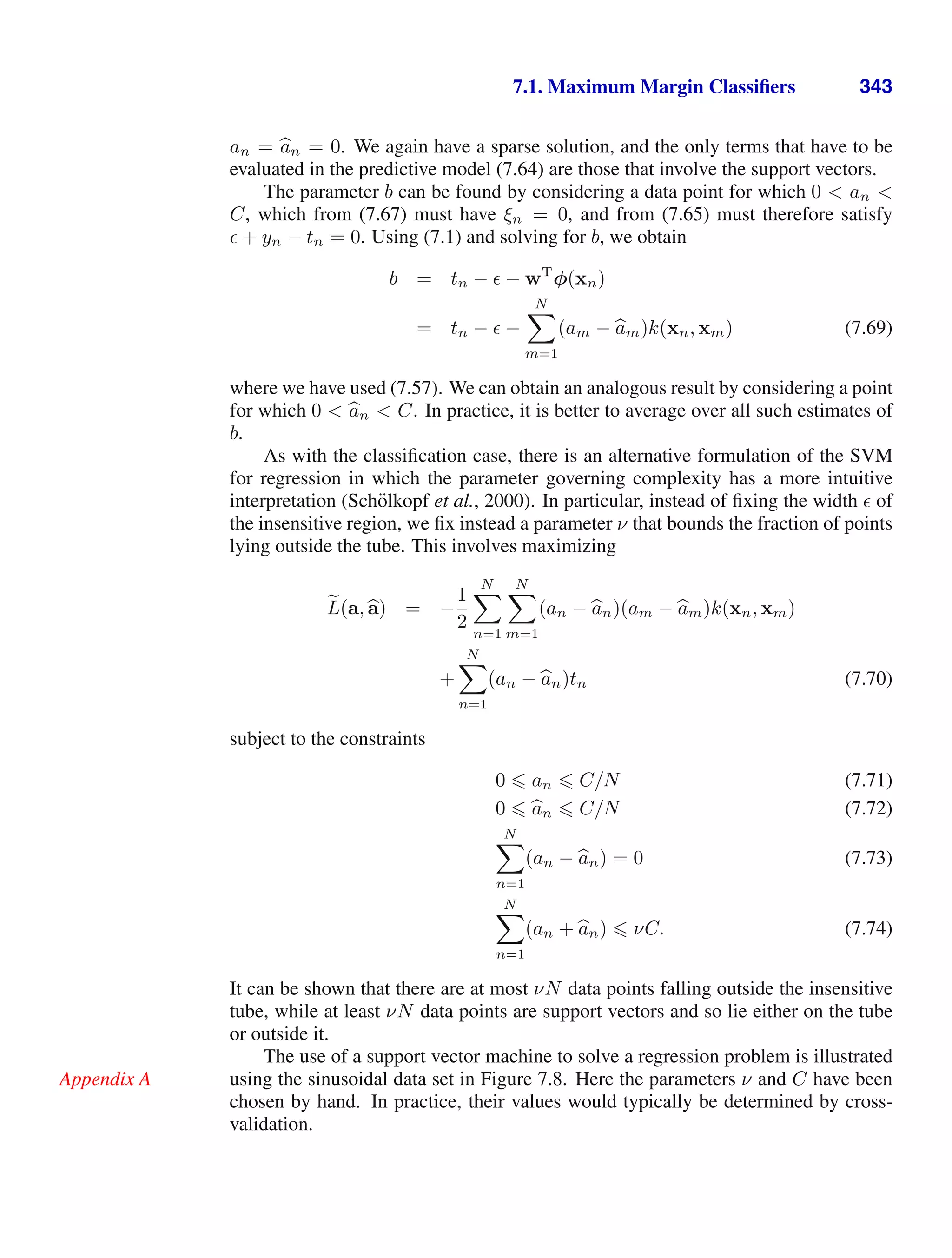 7.1. Maximum Margin Classiﬁers 343
an = 
an = 0. We again have a sparse solution, and the only terms that have to be
evaluated in the predictive model (7.64) are those that involve the support vectors.
The parameter b can be found by considering a data point for which 0  an 
C, which from (7.67) must have ξn = 0, and from (7.65) must therefore satisfy
 + yn − tn = 0. Using (7.1) and solving for b, we obtain
b = tn −  − wT
φ(xn)
= tn −  −
N

m=1
(am − 
am)k(xn, xm) (7.69)
where we have used (7.57). We can obtain an analogous result by considering a point
for which 0  
an  C. In practice, it is better to average over all such estimates of
b.
As with the classiﬁcation case, there is an alternative formulation of the SVM
for regression in which the parameter governing complexity has a more intuitive
interpretation (Schölkopf et al., 2000). In particular, instead of ﬁxing the width  of
the insensitive region, we ﬁx instead a parameter ν that bounds the fraction of points
lying outside the tube. This involves maximizing

L(a, 
a) = −
1
2
N

n=1
N

m=1
(an − 
an)(am − 
am)k(xn, xm)
+
N

n=1
(an − 
an)tn (7.70)
subject to the constraints
0  an  C/N (7.71)
0  
an  C/N (7.72)
N

n=1
(an − 
an) = 0 (7.73)
N

n=1
(an + 
an)  νC. (7.74)
It can be shown that there are at most νN data points falling outside the insensitive
tube, while at least νN data points are support vectors and so lie either on the tube
or outside it.
The use of a support vector machine to solve a regression problem is illustrated
using the sinusoidal data set in Figure 7.8. Here the parameters ν and C have been
Appendix A
chosen by hand. In practice, their values would typically be determined by cross-
validation.
 