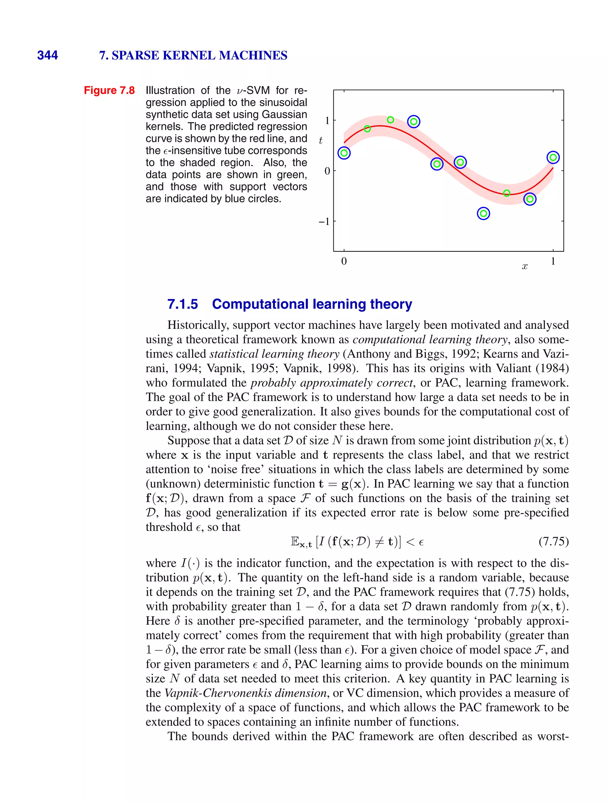 344 7. SPARSE KERNEL MACHINES
Figure 7.8 Illustration of the ν-SVM for re-
gression applied to the sinusoidal
synthetic data set using Gaussian
kernels. The predicted regression
curve is shown by the red line, and
the -insensitive tube corresponds
to the shaded region. Also, the
data points are shown in green,
and those with support vectors
are indicated by blue circles.
x
t
0 1
−1
0
1
7.1.5 Computational learning theory
Historically, support vector machines have largely been motivated and analysed
using a theoretical framework known as computational learning theory, also some-
times called statistical learning theory (Anthony and Biggs, 1992; Kearns and Vazi-
rani, 1994; Vapnik, 1995; Vapnik, 1998). This has its origins with Valiant (1984)
who formulated the probably approximately correct, or PAC, learning framework.
The goal of the PAC framework is to understand how large a data set needs to be in
order to give good generalization. It also gives bounds for the computational cost of
learning, although we do not consider these here.
Suppose that a data set D of size N is drawn from some joint distribution p(x, t)
where x is the input variable and t represents the class label, and that we restrict
attention to ‘noise free’ situations in which the class labels are determined by some
(unknown) deterministic function t = g(x). In PAC learning we say that a function
f(x; D), drawn from a space F of such functions on the basis of the training set
D, has good generalization if its expected error rate is below some pre-speciﬁed
threshold , so that
Ex,t [I (f(x; D) = t)]   (7.75)
where I(·) is the indicator function, and the expectation is with respect to the dis-
tribution p(x, t). The quantity on the left-hand side is a random variable, because
it depends on the training set D, and the PAC framework requires that (7.75) holds,
with probability greater than 1 − δ, for a data set D drawn randomly from p(x, t).
Here δ is another pre-speciﬁed parameter, and the terminology ‘probably approxi-
mately correct’ comes from the requirement that with high probability (greater than
1−δ), the error rate be small (less than ). For a given choice of model space F, and
for given parameters  and δ, PAC learning aims to provide bounds on the minimum
size N of data set needed to meet this criterion. A key quantity in PAC learning is
the Vapnik-Chervonenkis dimension, or VC dimension, which provides a measure of
the complexity of a space of functions, and which allows the PAC framework to be
extended to spaces containing an inﬁnite number of functions.
The bounds derived within the PAC framework are often described as worst-
 