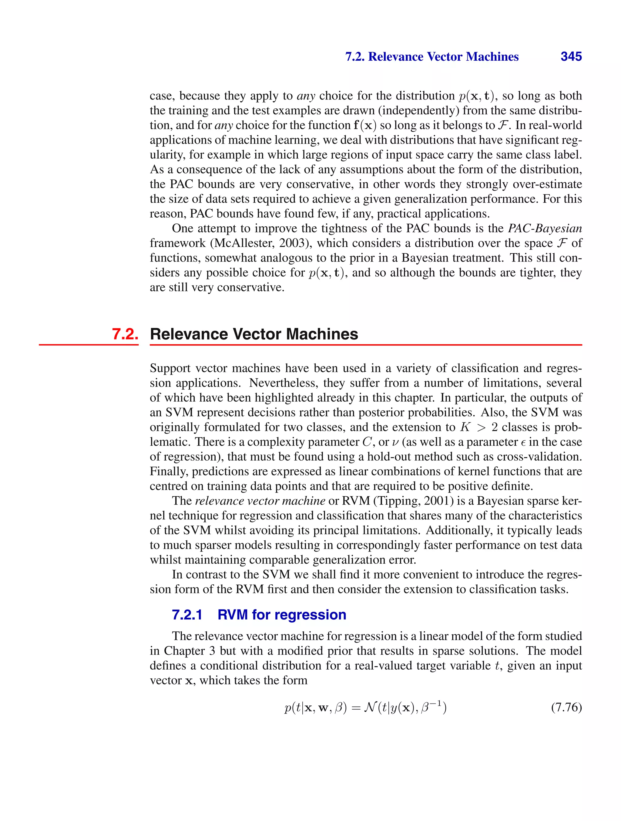 7.2. Relevance Vector Machines 345
case, because they apply to any choice for the distribution p(x, t), so long as both
the training and the test examples are drawn (independently) from the same distribu-
tion, and for any choice for the function f(x) so long as it belongs to F. In real-world
applications of machine learning, we deal with distributions that have signiﬁcant reg-
ularity, for example in which large regions of input space carry the same class label.
As a consequence of the lack of any assumptions about the form of the distribution,
the PAC bounds are very conservative, in other words they strongly over-estimate
the size of data sets required to achieve a given generalization performance. For this
reason, PAC bounds have found few, if any, practical applications.
One attempt to improve the tightness of the PAC bounds is the PAC-Bayesian
framework (McAllester, 2003), which considers a distribution over the space F of
functions, somewhat analogous to the prior in a Bayesian treatment. This still con-
siders any possible choice for p(x, t), and so although the bounds are tighter, they
are still very conservative.
7.2. Relevance Vector Machines
Support vector machines have been used in a variety of classiﬁcation and regres-
sion applications. Nevertheless, they suffer from a number of limitations, several
of which have been highlighted already in this chapter. In particular, the outputs of
an SVM represent decisions rather than posterior probabilities. Also, the SVM was
originally formulated for two classes, and the extension to K  2 classes is prob-
lematic. There is a complexity parameter C, or ν (as well as a parameter  in the case
of regression), that must be found using a hold-out method such as cross-validation.
Finally, predictions are expressed as linear combinations of kernel functions that are
centred on training data points and that are required to be positive deﬁnite.
The relevance vector machine or RVM (Tipping, 2001) is a Bayesian sparse ker-
nel technique for regression and classiﬁcation that shares many of the characteristics
of the SVM whilst avoiding its principal limitations. Additionally, it typically leads
to much sparser models resulting in correspondingly faster performance on test data
whilst maintaining comparable generalization error.
In contrast to the SVM we shall ﬁnd it more convenient to introduce the regres-
sion form of the RVM ﬁrst and then consider the extension to classiﬁcation tasks.
7.2.1 RVM for regression
The relevance vector machine for regression is a linear model of the form studied
in Chapter 3 but with a modiﬁed prior that results in sparse solutions. The model
deﬁnes a conditional distribution for a real-valued target variable t, given an input
vector x, which takes the form
p(t|x, w, β) = N(t|y(x), β−1
) (7.76)
 