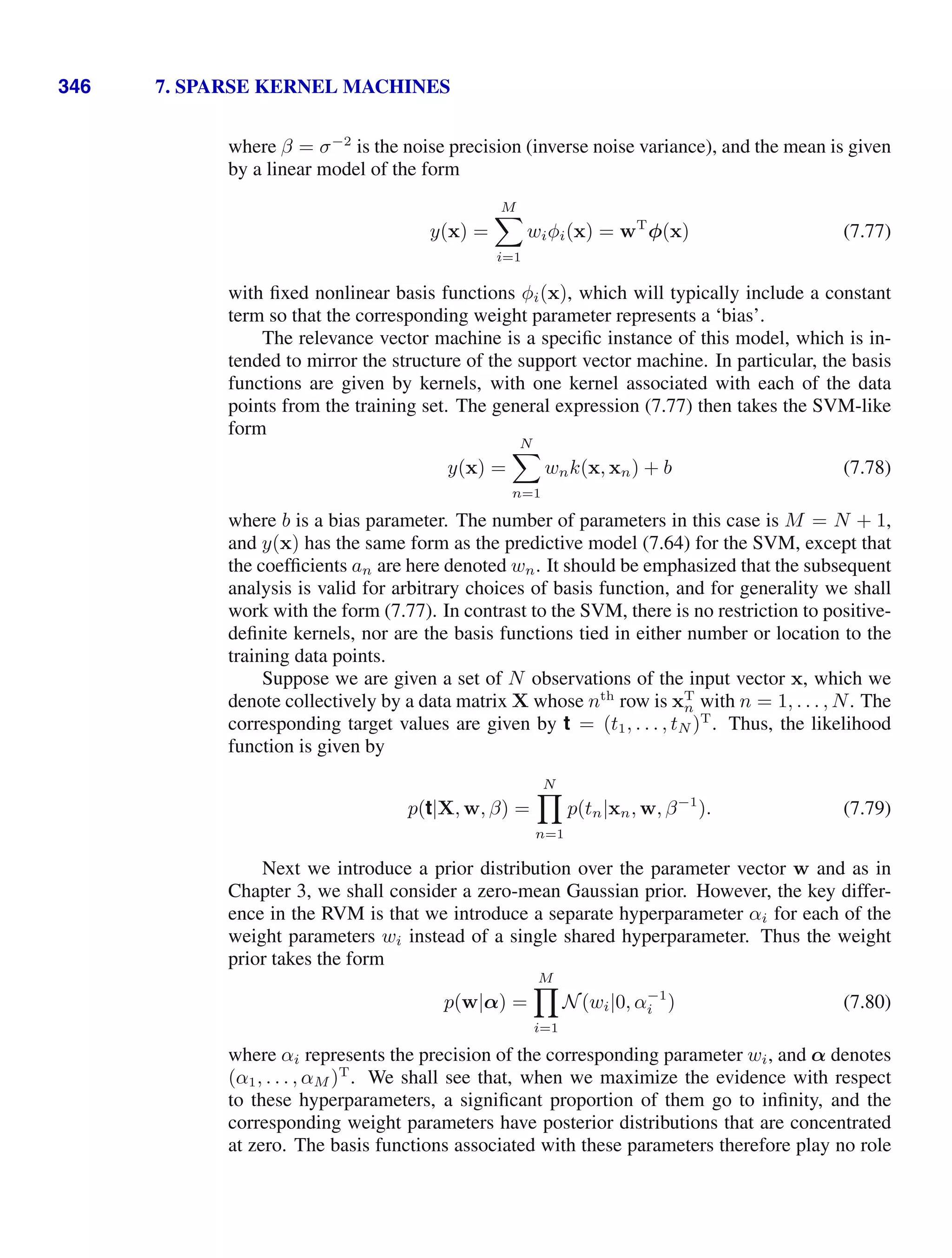 346 7. SPARSE KERNEL MACHINES
where β = σ−2
is the noise precision (inverse noise variance), and the mean is given
by a linear model of the form
y(x) =
M

i=1
wiφi(x) = wT
φ(x) (7.77)
with ﬁxed nonlinear basis functions φi(x), which will typically include a constant
term so that the corresponding weight parameter represents a ‘bias’.
The relevance vector machine is a speciﬁc instance of this model, which is in-
tended to mirror the structure of the support vector machine. In particular, the basis
functions are given by kernels, with one kernel associated with each of the data
points from the training set. The general expression (7.77) then takes the SVM-like
form
y(x) =
N

n=1
wnk(x, xn) + b (7.78)
where b is a bias parameter. The number of parameters in this case is M = N + 1,
and y(x) has the same form as the predictive model (7.64) for the SVM, except that
the coefﬁcients an are here denoted wn. It should be emphasized that the subsequent
analysis is valid for arbitrary choices of basis function, and for generality we shall
work with the form (7.77). In contrast to the SVM, there is no restriction to positive-
deﬁnite kernels, nor are the basis functions tied in either number or location to the
training data points.
Suppose we are given a set of N observations of the input vector x, which we
denote collectively by a data matrix X whose nth
row is xT
n with n = 1, . . . , N. The
corresponding target values are given by t = (t1, . . . , tN )T
. Thus, the likelihood
function is given by
p(t|X, w, β) =
N

n=1
p(tn|xn, w, β−1
). (7.79)
Next we introduce a prior distribution over the parameter vector w and as in
Chapter 3, we shall consider a zero-mean Gaussian prior. However, the key differ-
ence in the RVM is that we introduce a separate hyperparameter αi for each of the
weight parameters wi instead of a single shared hyperparameter. Thus the weight
prior takes the form
p(w|α) =
M

i=1
N(wi|0, α−1
i ) (7.80)
where αi represents the precision of the corresponding parameter wi, and α denotes
(α1, . . . , αM )T
. We shall see that, when we maximize the evidence with respect
to these hyperparameters, a signiﬁcant proportion of them go to inﬁnity, and the
corresponding weight parameters have posterior distributions that are concentrated
at zero. The basis functions associated with these parameters therefore play no role
 