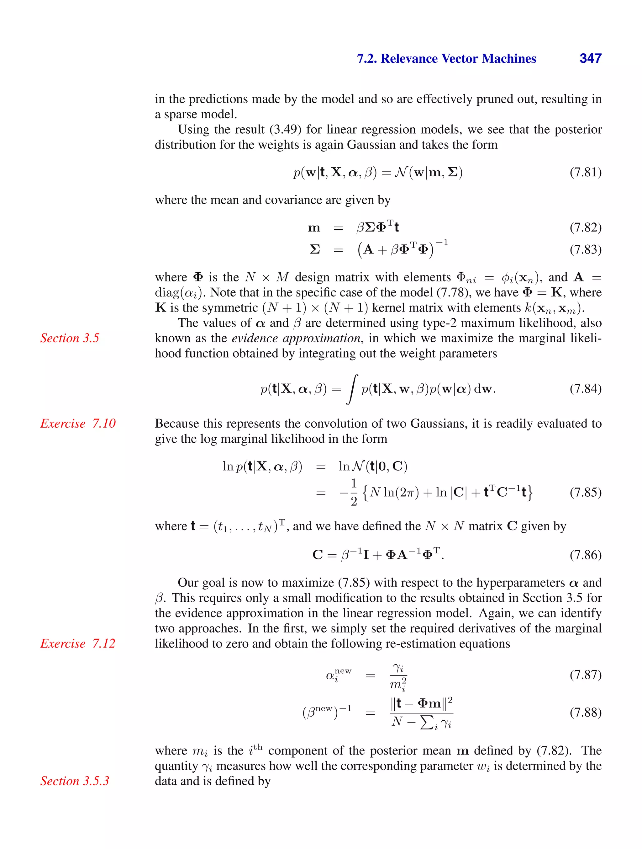 7.2. Relevance Vector Machines 347
in the predictions made by the model and so are effectively pruned out, resulting in
a sparse model.
Using the result (3.49) for linear regression models, we see that the posterior
distribution for the weights is again Gaussian and takes the form
p(w|t, X, α, β) = N(w|m, Σ) (7.81)
where the mean and covariance are given by
m = βΣΦT
t (7.82)
Σ = A + βΦT
Φ
−1
(7.83)
where Φ is the N × M design matrix with elements Φni = φi(xn), and A =
diag(αi). Note that in the speciﬁc case of the model (7.78), we have Φ = K, where
K is the symmetric (N + 1) × (N + 1) kernel matrix with elements k(xn, xm).
The values of α and β are determined using type-2 maximum likelihood, also
known as the evidence approximation, in which we maximize the marginal likeli-
Section 3.5
hood function obtained by integrating out the weight parameters
p(t|X, α, β) =

p(t|X, w, β)p(w|α) dw. (7.84)
Because this represents the convolution of two Gaussians, it is readily evaluated to
Exercise 7.10
give the log marginal likelihood in the form
ln p(t|X, α, β) = ln N(t|0, C)
= −
1
2

N ln(2π) + ln |C| + tT
C−1
t

(7.85)
where t = (t1, . . . , tN )T
, and we have deﬁned the N × N matrix C given by
C = β−1
I + ΦA−1
ΦT
. (7.86)
Our goal is now to maximize (7.85) with respect to the hyperparameters α and
β. This requires only a small modiﬁcation to the results obtained in Section 3.5 for
the evidence approximation in the linear regression model. Again, we can identify
two approaches. In the ﬁrst, we simply set the required derivatives of the marginal
likelihood to zero and obtain the following re-estimation equations
Exercise 7.12
αnew
i =
γi
m2
i
(7.87)
(βnew
)−1
=
t − Φm2
N −

i γi
(7.88)
where mi is the ith
component of the posterior mean m deﬁned by (7.82). The
quantity γi measures how well the corresponding parameter wi is determined by the
data and is deﬁned by
Section 3.5.3
 