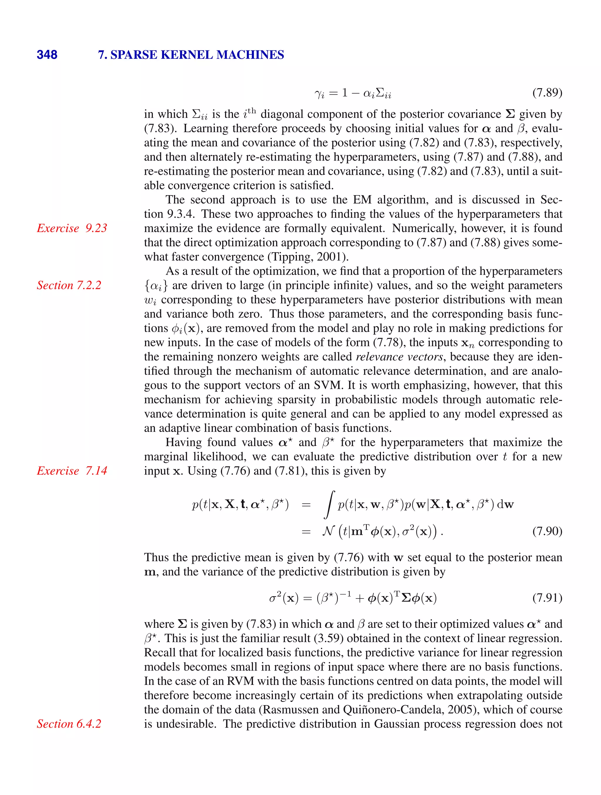 348 7. SPARSE KERNEL MACHINES
γi = 1 − αiΣii (7.89)
in which Σii is the ith
diagonal component of the posterior covariance Σ given by
(7.83). Learning therefore proceeds by choosing initial values for α and β, evalu-
ating the mean and covariance of the posterior using (7.82) and (7.83), respectively,
and then alternately re-estimating the hyperparameters, using (7.87) and (7.88), and
re-estimating the posterior mean and covariance, using (7.82) and (7.83), until a suit-
able convergence criterion is satisﬁed.
The second approach is to use the EM algorithm, and is discussed in Sec-
tion 9.3.4. These two approaches to ﬁnding the values of the hyperparameters that
maximize the evidence are formally equivalent. Numerically, however, it is found
Exercise 9.23
that the direct optimization approach corresponding to (7.87) and (7.88) gives some-
what faster convergence (Tipping, 2001).
As a result of the optimization, we ﬁnd that a proportion of the hyperparameters
{αi} are driven to large (in principle inﬁnite) values, and so the weight parameters
Section 7.2.2
wi corresponding to these hyperparameters have posterior distributions with mean
and variance both zero. Thus those parameters, and the corresponding basis func-
tions φi(x), are removed from the model and play no role in making predictions for
new inputs. In the case of models of the form (7.78), the inputs xn corresponding to
the remaining nonzero weights are called relevance vectors, because they are iden-
tiﬁed through the mechanism of automatic relevance determination, and are analo-
gous to the support vectors of an SVM. It is worth emphasizing, however, that this
mechanism for achieving sparsity in probabilistic models through automatic rele-
vance determination is quite general and can be applied to any model expressed as
an adaptive linear combination of basis functions.
Having found values α
and β
for the hyperparameters that maximize the
marginal likelihood, we can evaluate the predictive distribution over t for a new
input x. Using (7.76) and (7.81), this is given by
Exercise 7.14
p(t|x, X, t, α
, β
) =

p(t|x, w, β
)p(w|X, t, α
, β
) dw
= N t|mT
φ(x), σ2
(x) . (7.90)
Thus the predictive mean is given by (7.76) with w set equal to the posterior mean
m, and the variance of the predictive distribution is given by
σ2
(x) = (β
)−1
+ φ(x)T
Σφ(x) (7.91)
where Σ is given by (7.83) in which α and β are set to their optimized values α
and
β
. This is just the familiar result (3.59) obtained in the context of linear regression.
Recall that for localized basis functions, the predictive variance for linear regression
models becomes small in regions of input space where there are no basis functions.
In the case of an RVM with the basis functions centred on data points, the model will
therefore become increasingly certain of its predictions when extrapolating outside
the domain of the data (Rasmussen and Quiñonero-Candela, 2005), which of course
is undesirable. The predictive distribution in Gaussian process regression does not
Section 6.4.2
 