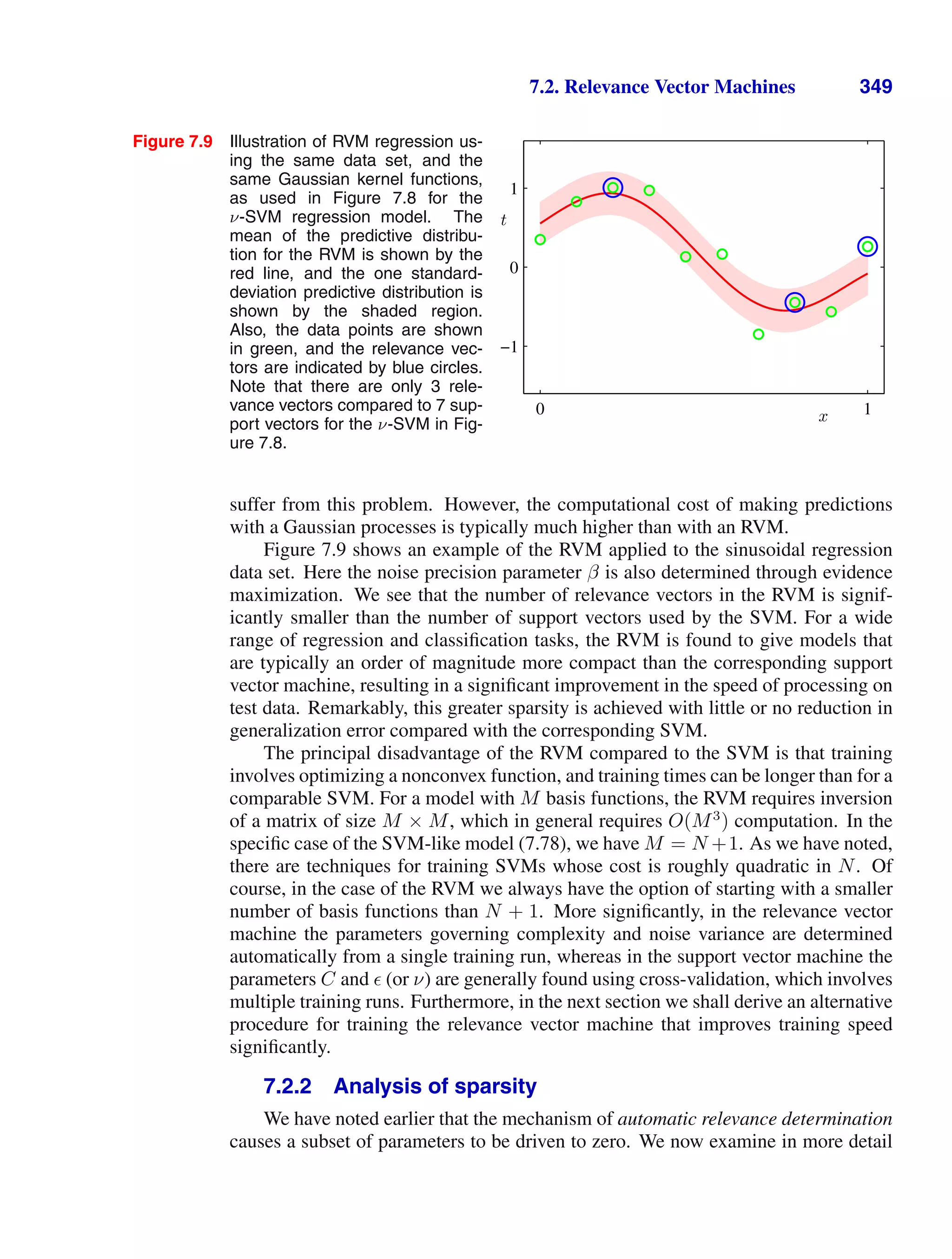 7.2. Relevance Vector Machines 349
Figure 7.9 Illustration of RVM regression us-
ing the same data set, and the
same Gaussian kernel functions,
as used in Figure 7.8 for the
ν-SVM regression model. The
mean of the predictive distribu-
tion for the RVM is shown by the
red line, and the one standard-
deviation predictive distribution is
shown by the shaded region.
Also, the data points are shown
in green, and the relevance vec-
tors are indicated by blue circles.
Note that there are only 3 rele-
vance vectors compared to 7 sup-
port vectors for the ν-SVM in Fig-
ure 7.8.
x
t
0 1
−1
0
1
suffer from this problem. However, the computational cost of making predictions
with a Gaussian processes is typically much higher than with an RVM.
Figure 7.9 shows an example of the RVM applied to the sinusoidal regression
data set. Here the noise precision parameter β is also determined through evidence
maximization. We see that the number of relevance vectors in the RVM is signif-
icantly smaller than the number of support vectors used by the SVM. For a wide
range of regression and classiﬁcation tasks, the RVM is found to give models that
are typically an order of magnitude more compact than the corresponding support
vector machine, resulting in a signiﬁcant improvement in the speed of processing on
test data. Remarkably, this greater sparsity is achieved with little or no reduction in
generalization error compared with the corresponding SVM.
The principal disadvantage of the RVM compared to the SVM is that training
involves optimizing a nonconvex function, and training times can be longer than for a
comparable SVM. For a model with M basis functions, the RVM requires inversion
of a matrix of size M × M, which in general requires O(M3
) computation. In the
speciﬁc case of the SVM-like model (7.78), we have M = N +1. As we have noted,
there are techniques for training SVMs whose cost is roughly quadratic in N. Of
course, in the case of the RVM we always have the option of starting with a smaller
number of basis functions than N + 1. More signiﬁcantly, in the relevance vector
machine the parameters governing complexity and noise variance are determined
automatically from a single training run, whereas in the support vector machine the
parameters C and  (or ν) are generally found using cross-validation, which involves
multiple training runs. Furthermore, in the next section we shall derive an alternative
procedure for training the relevance vector machine that improves training speed
signiﬁcantly.
7.2.2 Analysis of sparsity
We have noted earlier that the mechanism of automatic relevance determination
causes a subset of parameters to be driven to zero. We now examine in more detail
 