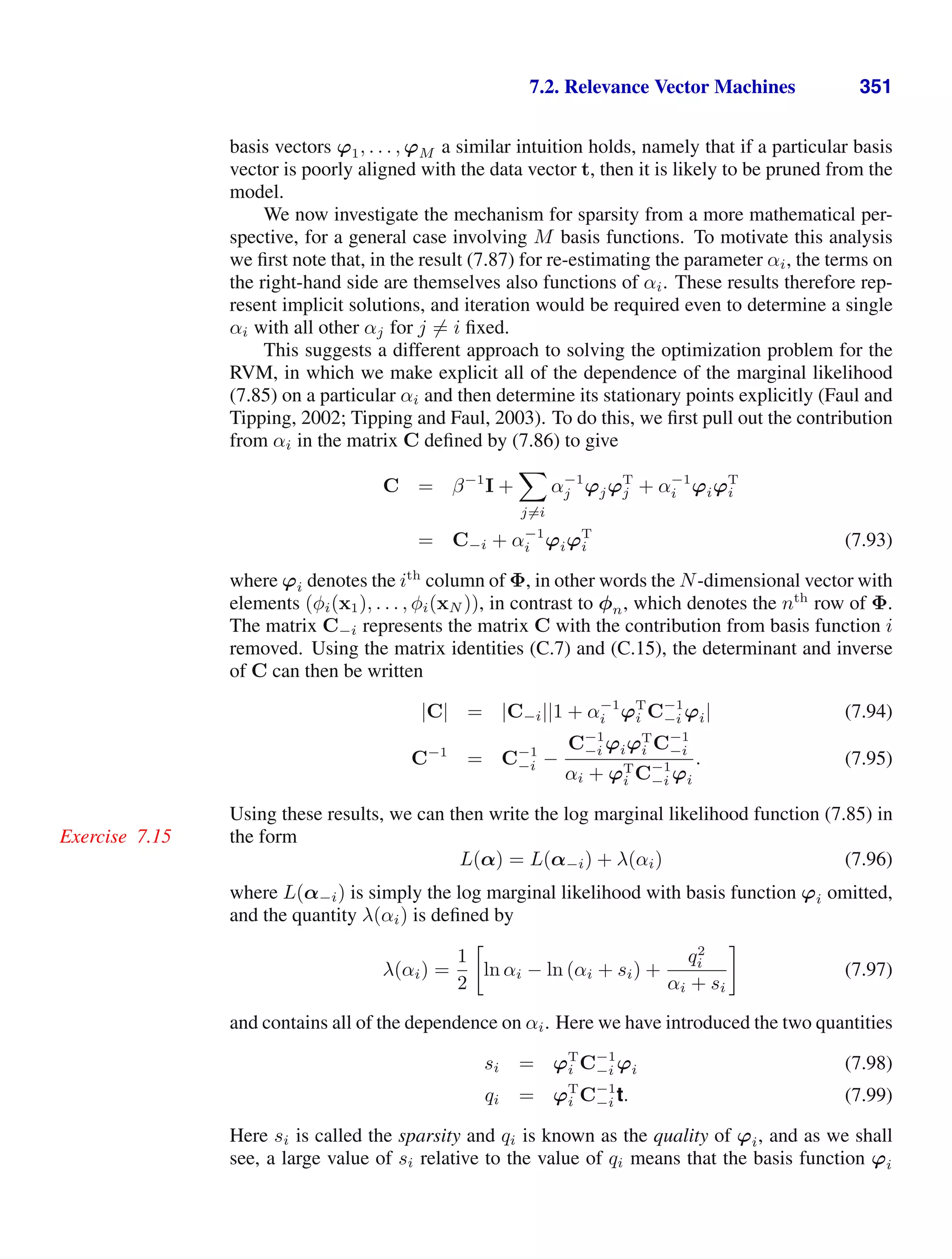 7.2. Relevance Vector Machines 351
basis vectors ϕ1, . . . , ϕM a similar intuition holds, namely that if a particular basis
vector is poorly aligned with the data vector t, then it is likely to be pruned from the
model.
We now investigate the mechanism for sparsity from a more mathematical per-
spective, for a general case involving M basis functions. To motivate this analysis
we ﬁrst note that, in the result (7.87) for re-estimating the parameter αi, the terms on
the right-hand side are themselves also functions of αi. These results therefore rep-
resent implicit solutions, and iteration would be required even to determine a single
αi with all other αj for j = i ﬁxed.
This suggests a different approach to solving the optimization problem for the
RVM, in which we make explicit all of the dependence of the marginal likelihood
(7.85) on a particular αi and then determine its stationary points explicitly (Faul and
Tipping, 2002; Tipping and Faul, 2003). To do this, we ﬁrst pull out the contribution
from αi in the matrix C deﬁned by (7.86) to give
C = β−1
I +

j=i
α−1
j ϕjϕT
j + α−1
i ϕiϕT
i
= C−i + α−1
i ϕiϕT
i (7.93)
where ϕi denotes the ith
column of Φ, in other words the N-dimensional vector with
elements (φi(x1), . . . , φi(xN )), in contrast to φn, which denotes the nth
row of Φ.
The matrix C−i represents the matrix C with the contribution from basis function i
removed. Using the matrix identities (C.7) and (C.15), the determinant and inverse
of C can then be written
|C| = |C−i||1 + α−1
i ϕT
i C−1
−i ϕi| (7.94)
C−1
= C−1
−i −
C−1
−i ϕiϕT
i C−1
−i
αi + ϕT
i C−1
−i ϕi
. (7.95)
Using these results, we can then write the log marginal likelihood function (7.85) in
the form
Exercise 7.15
L(α) = L(α−i) + λ(αi) (7.96)
where L(α−i) is simply the log marginal likelihood with basis function ϕi omitted,
and the quantity λ(αi) is deﬁned by
λ(αi) =
1
2

ln αi − ln (αi + si) +
q2
i
αi + si

(7.97)
and contains all of the dependence on αi. Here we have introduced the two quantities
si = ϕT
i C−1
−i ϕi (7.98)
qi = ϕT
i C−1
−i t. (7.99)
Here si is called the sparsity and qi is known as the quality of ϕi, and as we shall
see, a large value of si relative to the value of qi means that the basis function ϕi
 