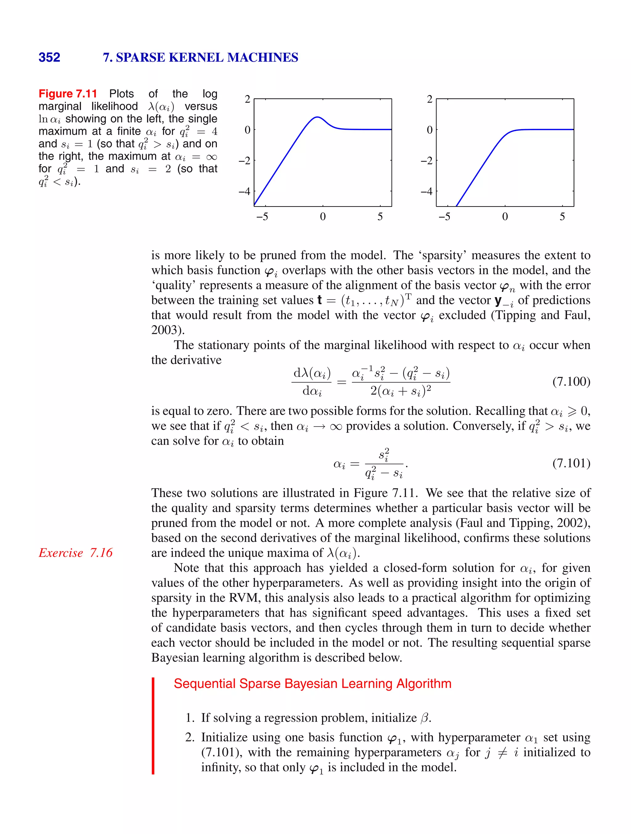 352 7. SPARSE KERNEL MACHINES
Figure 7.11 Plots of the log
marginal likelihood λ(αi) versus
ln αi showing on the left, the single
maximum at a ﬁnite αi for q2
i = 4
and si = 1 (so that q2
i  si) and on
the right, the maximum at αi = ∞
for q2
i = 1 and si = 2 (so that
q2
i  si).
−5 0 5
−4
−2
0
2
−5 0 5
−4
−2
0
2
is more likely to be pruned from the model. The ‘sparsity’ measures the extent to
which basis function ϕi overlaps with the other basis vectors in the model, and the
‘quality’ represents a measure of the alignment of the basis vector ϕn with the error
between the training set values t = (t1, . . . , tN )T
and the vector y−i of predictions
that would result from the model with the vector ϕi excluded (Tipping and Faul,
2003).
The stationary points of the marginal likelihood with respect to αi occur when
the derivative
dλ(αi)
dαi
=
α−1
i s2
i − (q2
i − si)
2(αi + si)2
(7.100)
is equal to zero. There are two possible forms for the solution. Recalling that αi  0,
we see that if q2
i  si, then αi → ∞ provides a solution. Conversely, if q2
i  si, we
can solve for αi to obtain
αi =
s2
i
q2
i − si
. (7.101)
These two solutions are illustrated in Figure 7.11. We see that the relative size of
the quality and sparsity terms determines whether a particular basis vector will be
pruned from the model or not. A more complete analysis (Faul and Tipping, 2002),
based on the second derivatives of the marginal likelihood, conﬁrms these solutions
are indeed the unique maxima of λ(αi).
Exercise 7.16
Note that this approach has yielded a closed-form solution for αi, for given
values of the other hyperparameters. As well as providing insight into the origin of
sparsity in the RVM, this analysis also leads to a practical algorithm for optimizing
the hyperparameters that has signiﬁcant speed advantages. This uses a ﬁxed set
of candidate basis vectors, and then cycles through them in turn to decide whether
each vector should be included in the model or not. The resulting sequential sparse
Bayesian learning algorithm is described below.
Sequential Sparse Bayesian Learning Algorithm
1. If solving a regression problem, initialize β.
2. Initialize using one basis function ϕ1, with hyperparameter α1 set using
(7.101), with the remaining hyperparameters αj for j = i initialized to
inﬁnity, so that only ϕ1 is included in the model.
 