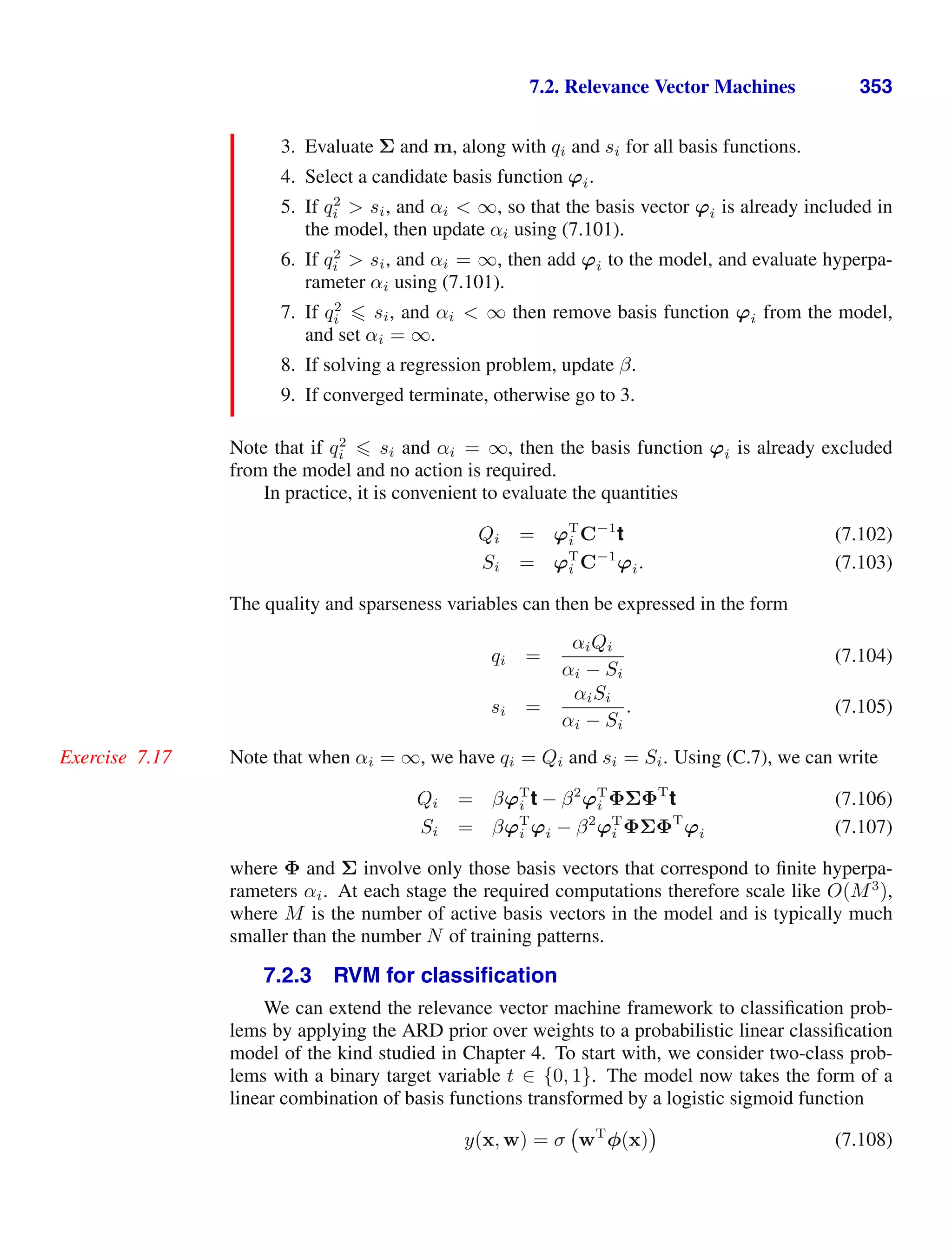 7.2. Relevance Vector Machines 353
3. Evaluate Σ and m, along with qi and si for all basis functions.
4. Select a candidate basis function ϕi.
5. If q2
i  si, and αi  ∞, so that the basis vector ϕi is already included in
the model, then update αi using (7.101).
6. If q2
i  si, and αi = ∞, then add ϕi to the model, and evaluate hyperpa-
rameter αi using (7.101).
7. If q2
i  si, and αi  ∞ then remove basis function ϕi from the model,
and set αi = ∞.
8. If solving a regression problem, update β.
9. If converged terminate, otherwise go to 3.
Note that if q2
i  si and αi = ∞, then the basis function ϕi is already excluded
from the model and no action is required.
In practice, it is convenient to evaluate the quantities
Qi = ϕT
i C−1
t (7.102)
Si = ϕT
i C−1
ϕi. (7.103)
The quality and sparseness variables can then be expressed in the form
qi =
αiQi
αi − Si
(7.104)
si =
αiSi
αi − Si
. (7.105)
Note that when αi = ∞, we have qi = Qi and si = Si. Using (C.7), we can write
Exercise 7.17
Qi = βϕT
i t − β2
ϕT
i ΦΣΦT
t (7.106)
Si = βϕT
i ϕi − β2
ϕT
i ΦΣΦT
ϕi (7.107)
where Φ and Σ involve only those basis vectors that correspond to ﬁnite hyperpa-
rameters αi. At each stage the required computations therefore scale like O(M3
),
where M is the number of active basis vectors in the model and is typically much
smaller than the number N of training patterns.
7.2.3 RVM for classiﬁcation
We can extend the relevance vector machine framework to classiﬁcation prob-
lems by applying the ARD prior over weights to a probabilistic linear classiﬁcation
model of the kind studied in Chapter 4. To start with, we consider two-class prob-
lems with a binary target variable t ∈ {0, 1}. The model now takes the form of a
linear combination of basis functions transformed by a logistic sigmoid function
y(x, w) = σ wT
φ(x) (7.108)
 