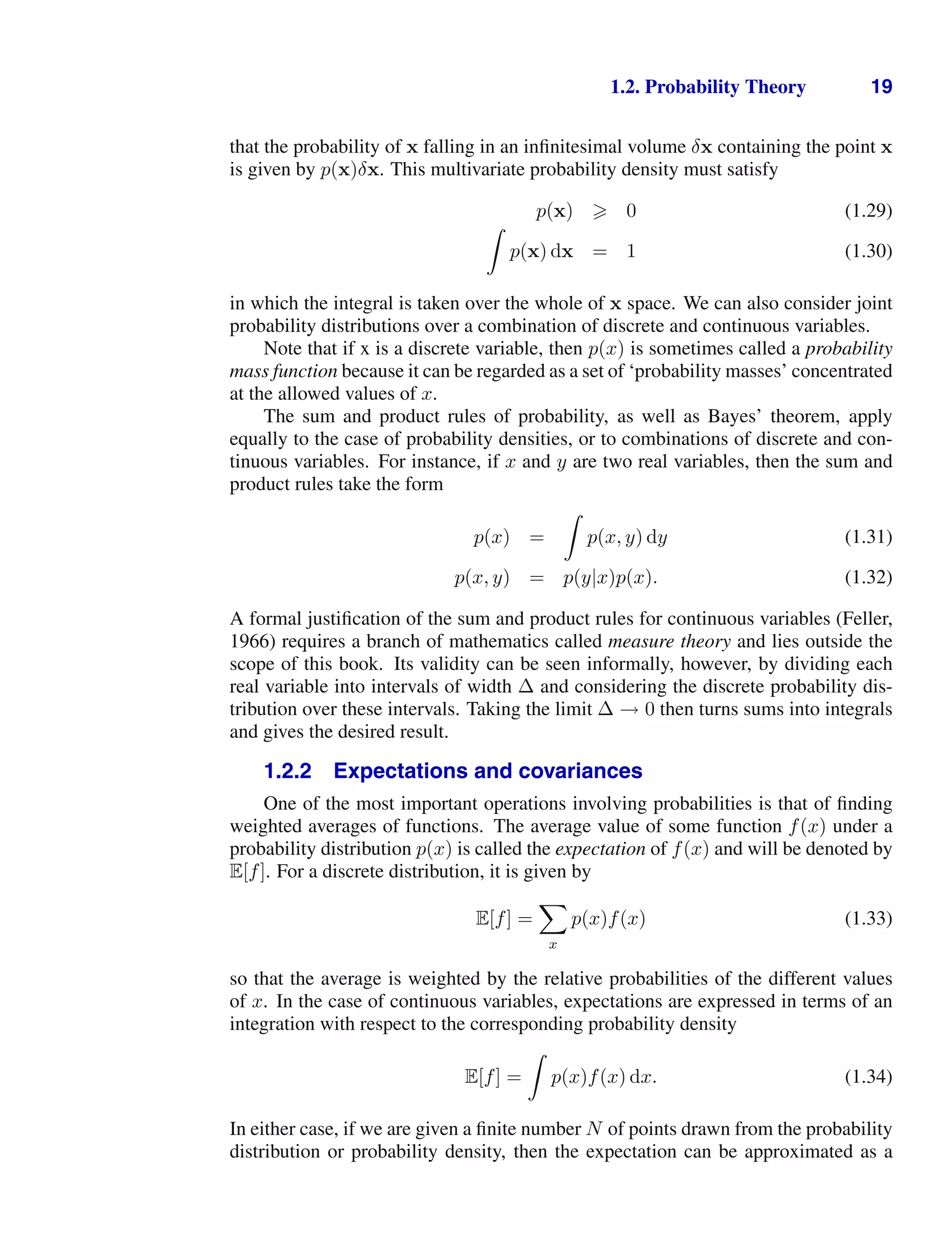1.2. Probability Theory 19
that the probability of x falling in an inﬁnitesimal volume δx containing the point x
is given by p(x)δx. This multivariate probability density must satisfy
p(x)  0 (1.29)

p(x) dx = 1 (1.30)
in which the integral is taken over the whole of x space. We can also consider joint
probability distributions over a combination of discrete and continuous variables.
Note that if x is a discrete variable, then p(x) is sometimes called a probability
mass function because it can be regarded as a set of ‘probability masses’ concentrated
at the allowed values of x.
The sum and product rules of probability, as well as Bayes’ theorem, apply
equally to the case of probability densities, or to combinations of discrete and con-
tinuous variables. For instance, if x and y are two real variables, then the sum and
product rules take the form
p(x) =

p(x, y) dy (1.31)
p(x, y) = p(y|x)p(x). (1.32)
A formal justiﬁcation of the sum and product rules for continuous variables (Feller,
1966) requires a branch of mathematics called measure theory and lies outside the
scope of this book. Its validity can be seen informally, however, by dividing each
real variable into intervals of width ∆ and considering the discrete probability dis-
tribution over these intervals. Taking the limit ∆ → 0 then turns sums into integrals
and gives the desired result.
1.2.2 Expectations and covariances
One of the most important operations involving probabilities is that of ﬁnding
weighted averages of functions. The average value of some function f(x) under a
probability distribution p(x) is called the expectation of f(x) and will be denoted by
E[f]. For a discrete distribution, it is given by
E[f] =

x
p(x)f(x) (1.33)
so that the average is weighted by the relative probabilities of the different values
of x. In the case of continuous variables, expectations are expressed in terms of an
integration with respect to the corresponding probability density
E[f] =

p(x)f(x) dx. (1.34)
In either case, if we are given a ﬁnite number N of points drawn from the probability
distribution or probability density, then the expectation can be approximated as a
 
