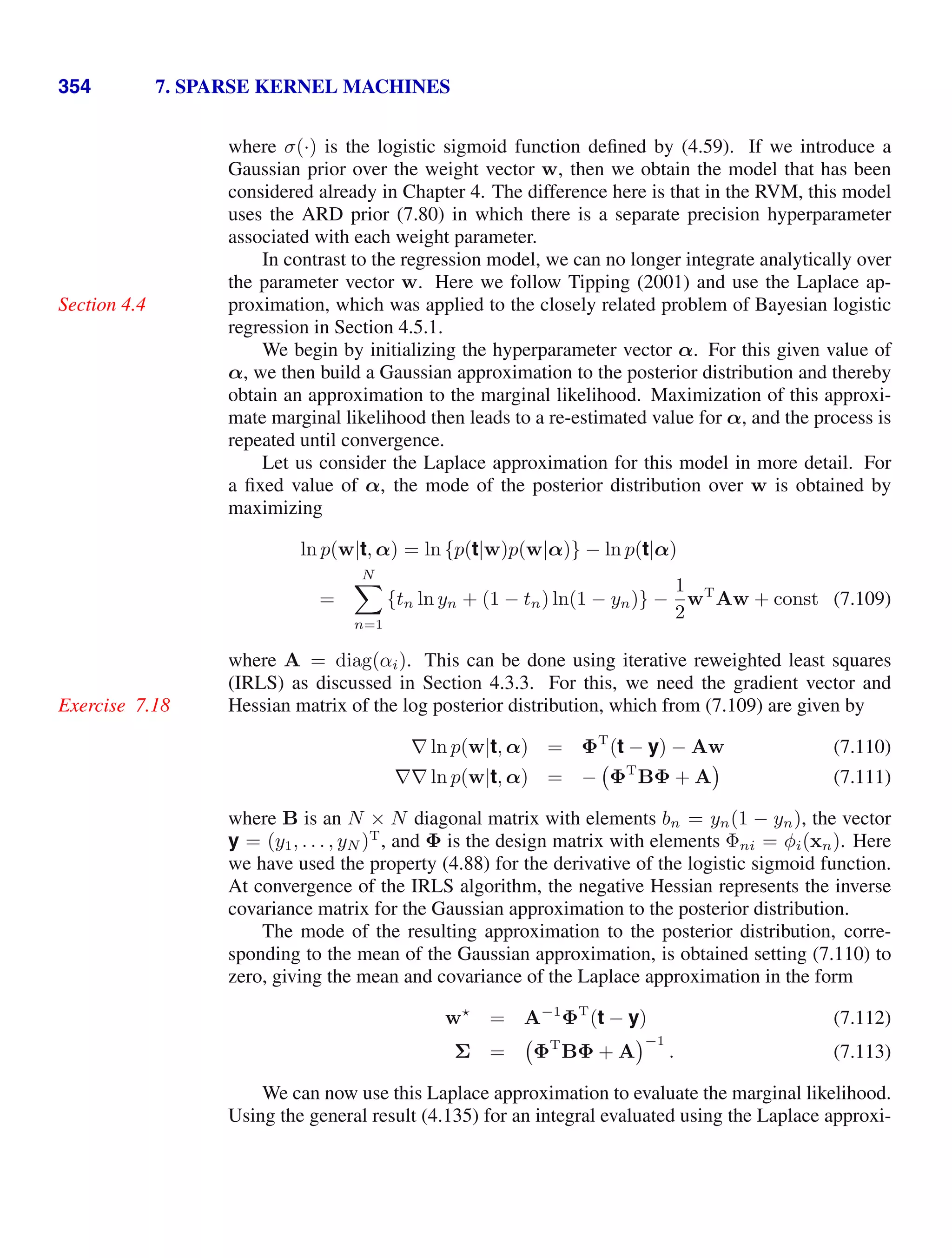 354 7. SPARSE KERNEL MACHINES
where σ(·) is the logistic sigmoid function deﬁned by (4.59). If we introduce a
Gaussian prior over the weight vector w, then we obtain the model that has been
considered already in Chapter 4. The difference here is that in the RVM, this model
uses the ARD prior (7.80) in which there is a separate precision hyperparameter
associated with each weight parameter.
In contrast to the regression model, we can no longer integrate analytically over
the parameter vector w. Here we follow Tipping (2001) and use the Laplace ap-
proximation, which was applied to the closely related problem of Bayesian logistic
Section 4.4
regression in Section 4.5.1.
We begin by initializing the hyperparameter vector α. For this given value of
α, we then build a Gaussian approximation to the posterior distribution and thereby
obtain an approximation to the marginal likelihood. Maximization of this approxi-
mate marginal likelihood then leads to a re-estimated value for α, and the process is
repeated until convergence.
Let us consider the Laplace approximation for this model in more detail. For
a ﬁxed value of α, the mode of the posterior distribution over w is obtained by
maximizing
ln p(w|t, α) = ln {p(t|w)p(w|α)} − ln p(t|α)
=
N

n=1
{tn ln yn + (1 − tn) ln(1 − yn)} −
1
2
wT
Aw + const (7.109)
where A = diag(αi). This can be done using iterative reweighted least squares
(IRLS) as discussed in Section 4.3.3. For this, we need the gradient vector and
Hessian matrix of the log posterior distribution, which from (7.109) are given by
Exercise 7.18
∇ ln p(w|t, α) = ΦT
(t − y) − Aw (7.110)
∇∇ ln p(w|t, α) = − ΦT
BΦ + A (7.111)
where B is an N × N diagonal matrix with elements bn = yn(1 − yn), the vector
y = (y1, . . . , yN )T
, and Φ is the design matrix with elements Φni = φi(xn). Here
we have used the property (4.88) for the derivative of the logistic sigmoid function.
At convergence of the IRLS algorithm, the negative Hessian represents the inverse
covariance matrix for the Gaussian approximation to the posterior distribution.
The mode of the resulting approximation to the posterior distribution, corre-
sponding to the mean of the Gaussian approximation, is obtained setting (7.110) to
zero, giving the mean and covariance of the Laplace approximation in the form
w
= A−1
ΦT
(t − y) (7.112)
Σ = ΦT
BΦ + A
−1
. (7.113)
We can now use this Laplace approximation to evaluate the marginal likelihood.
Using the general result (4.135) for an integral evaluated using the Laplace approxi-
 
