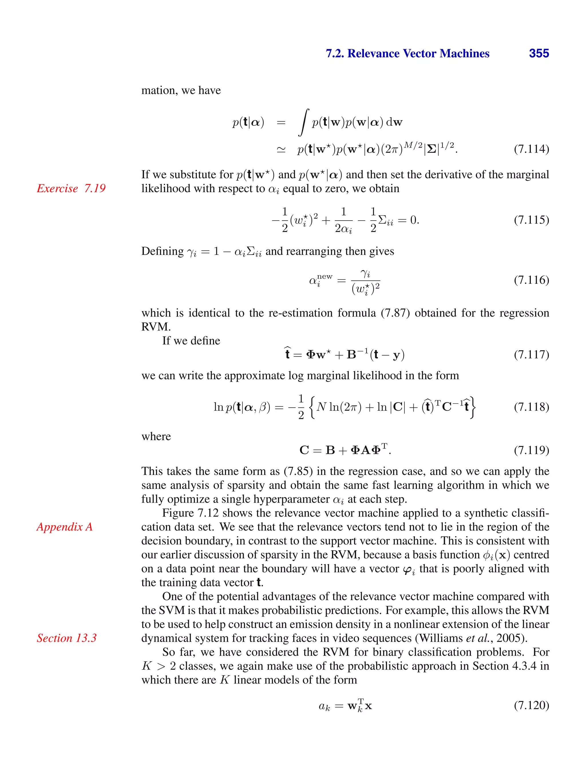 7.2. Relevance Vector Machines 355
mation, we have
p(t|α) =

p(t|w)p(w|α) dw
 p(t|w
)p(w
|α)(2π)M/2
|Σ|1/2
. (7.114)
If we substitute for p(t|w
) and p(w
|α) and then set the derivative of the marginal
likelihood with respect to αi equal to zero, we obtain
Exercise 7.19
−
1
2
(w
i )2
+
1
2αi
−
1
2
Σii = 0. (7.115)
Deﬁning γi = 1 − αiΣii and rearranging then gives
αnew
i =
γi
(w
i )2
(7.116)
which is identical to the re-estimation formula (7.87) obtained for the regression
RVM.
If we deﬁne

t = Φw
+ B−1
(t − y) (7.117)
we can write the approximate log marginal likelihood in the form
ln p(t|α, β) = −
1
2

N ln(2π) + ln |C| + (
t)T
C−1
t

(7.118)
where
C = B + ΦAΦT
. (7.119)
This takes the same form as (7.85) in the regression case, and so we can apply the
same analysis of sparsity and obtain the same fast learning algorithm in which we
fully optimize a single hyperparameter αi at each step.
Figure 7.12 shows the relevance vector machine applied to a synthetic classiﬁ-
cation data set. We see that the relevance vectors tend not to lie in the region of the
Appendix A
decision boundary, in contrast to the support vector machine. This is consistent with
our earlier discussion of sparsity in the RVM, because a basis function φi(x) centred
on a data point near the boundary will have a vector ϕi that is poorly aligned with
the training data vector t.
One of the potential advantages of the relevance vector machine compared with
the SVM is that it makes probabilistic predictions. For example, this allows the RVM
to be used to help construct an emission density in a nonlinear extension of the linear
dynamical system for tracking faces in video sequences (Williams et al., 2005).
Section 13.3
So far, we have considered the RVM for binary classiﬁcation problems. For
K  2 classes, we again make use of the probabilistic approach in Section 4.3.4 in
which there are K linear models of the form
ak = wT
k x (7.120)
 