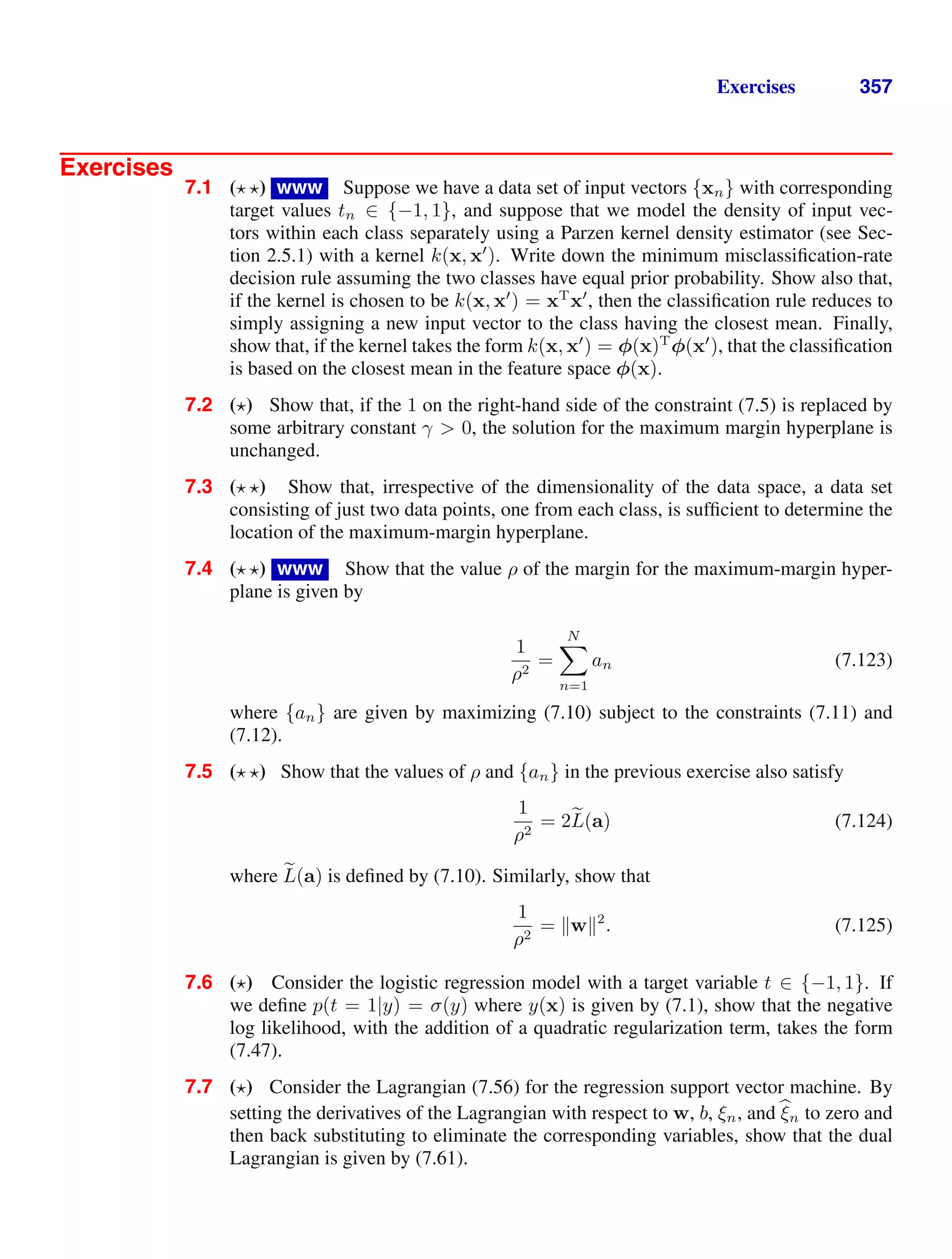 Exercises 357
Exercises
7.1 ( ) www Suppose we have a data set of input vectors {xn} with corresponding
target values tn ∈ {−1, 1}, and suppose that we model the density of input vec-
tors within each class separately using a Parzen kernel density estimator (see Sec-
tion 2.5.1) with a kernel k(x, x
). Write down the minimum misclassiﬁcation-rate
decision rule assuming the two classes have equal prior probability. Show also that,
if the kernel is chosen to be k(x, x
) = xT
x
, then the classiﬁcation rule reduces to
simply assigning a new input vector to the class having the closest mean. Finally,
show that, if the kernel takes the form k(x, x
) = φ(x)T
φ(x
), that the classiﬁcation
is based on the closest mean in the feature space φ(x).
7.2 ( ) Show that, if the 1 on the right-hand side of the constraint (7.5) is replaced by
some arbitrary constant γ  0, the solution for the maximum margin hyperplane is
unchanged.
7.3 ( ) Show that, irrespective of the dimensionality of the data space, a data set
consisting of just two data points, one from each class, is sufﬁcient to determine the
location of the maximum-margin hyperplane.
7.4 ( ) www Show that the value ρ of the margin for the maximum-margin hyper-
plane is given by
1
ρ2
=
N

n=1
an (7.123)
where {an} are given by maximizing (7.10) subject to the constraints (7.11) and
(7.12).
7.5 ( ) Show that the values of ρ and {an} in the previous exercise also satisfy
1
ρ2
= 2
L(a) (7.124)
where 
L(a) is deﬁned by (7.10). Similarly, show that
1
ρ2
= w2
. (7.125)
7.6 ( ) Consider the logistic regression model with a target variable t ∈ {−1, 1}. If
we deﬁne p(t = 1|y) = σ(y) where y(x) is given by (7.1), show that the negative
log likelihood, with the addition of a quadratic regularization term, takes the form
(7.47).
7.7 ( ) Consider the Lagrangian (7.56) for the regression support vector machine. By
setting the derivatives of the Lagrangian with respect to w, b, ξn, and 
ξn to zero and
then back substituting to eliminate the corresponding variables, show that the dual
Lagrangian is given by (7.61).
 