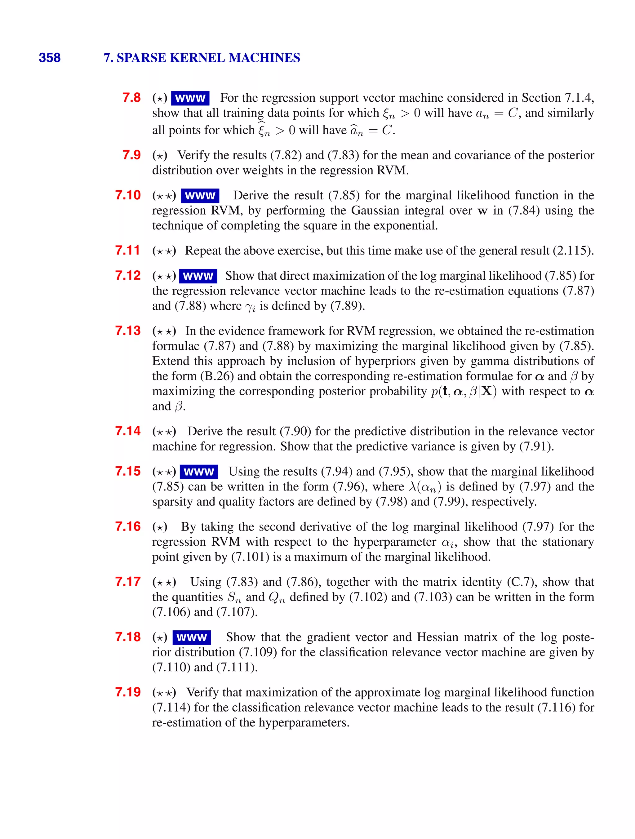 358 7. SPARSE KERNEL MACHINES
7.8 ( ) www For the regression support vector machine considered in Section 7.1.4,
show that all training data points for which ξn  0 will have an = C, and similarly
all points for which 
ξn  0 will have 
an = C.
7.9 ( ) Verify the results (7.82) and (7.83) for the mean and covariance of the posterior
distribution over weights in the regression RVM.
7.10 ( ) www Derive the result (7.85) for the marginal likelihood function in the
regression RVM, by performing the Gaussian integral over w in (7.84) using the
technique of completing the square in the exponential.
7.11 ( ) Repeat the above exercise, but this time make use of the general result (2.115).
7.12 ( ) www Show that direct maximization of the log marginal likelihood (7.85) for
the regression relevance vector machine leads to the re-estimation equations (7.87)
and (7.88) where γi is deﬁned by (7.89).
7.13 ( ) In the evidence framework for RVM regression, we obtained the re-estimation
formulae (7.87) and (7.88) by maximizing the marginal likelihood given by (7.85).
Extend this approach by inclusion of hyperpriors given by gamma distributions of
the form (B.26) and obtain the corresponding re-estimation formulae for α and β by
maximizing the corresponding posterior probability p(t, α, β|X) with respect to α
and β.
7.14 ( ) Derive the result (7.90) for the predictive distribution in the relevance vector
machine for regression. Show that the predictive variance is given by (7.91).
7.15 ( ) www Using the results (7.94) and (7.95), show that the marginal likelihood
(7.85) can be written in the form (7.96), where λ(αn) is deﬁned by (7.97) and the
sparsity and quality factors are deﬁned by (7.98) and (7.99), respectively.
7.16 ( ) By taking the second derivative of the log marginal likelihood (7.97) for the
regression RVM with respect to the hyperparameter αi, show that the stationary
point given by (7.101) is a maximum of the marginal likelihood.
7.17 ( ) Using (7.83) and (7.86), together with the matrix identity (C.7), show that
the quantities Sn and Qn deﬁned by (7.102) and (7.103) can be written in the form
(7.106) and (7.107).
7.18 ( ) www Show that the gradient vector and Hessian matrix of the log poste-
rior distribution (7.109) for the classiﬁcation relevance vector machine are given by
(7.110) and (7.111).
7.19 ( ) Verify that maximization of the approximate log marginal likelihood function
(7.114) for the classiﬁcation relevance vector machine leads to the result (7.116) for
re-estimation of the hyperparameters.
 