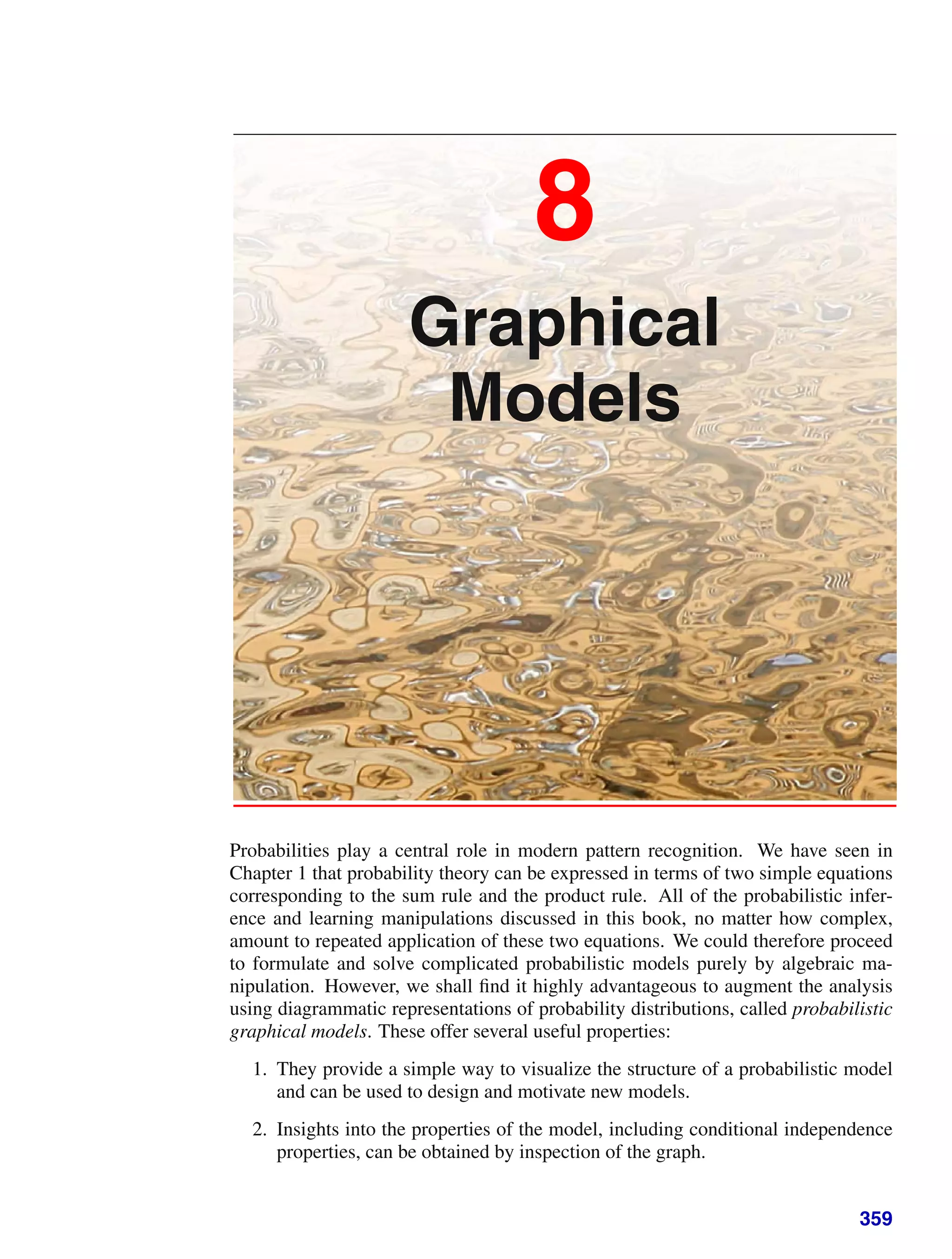 8
Graphical
Models
Probabilities play a central role in modern pattern recognition. We have seen in
Chapter 1 that probability theory can be expressed in terms of two simple equations
corresponding to the sum rule and the product rule. All of the probabilistic infer-
ence and learning manipulations discussed in this book, no matter how complex,
amount to repeated application of these two equations. We could therefore proceed
to formulate and solve complicated probabilistic models purely by algebraic ma-
nipulation. However, we shall ﬁnd it highly advantageous to augment the analysis
using diagrammatic representations of probability distributions, called probabilistic
graphical models. These offer several useful properties:
1. They provide a simple way to visualize the structure of a probabilistic model
and can be used to design and motivate new models.
2. Insights into the properties of the model, including conditional independence
properties, can be obtained by inspection of the graph.
359
 